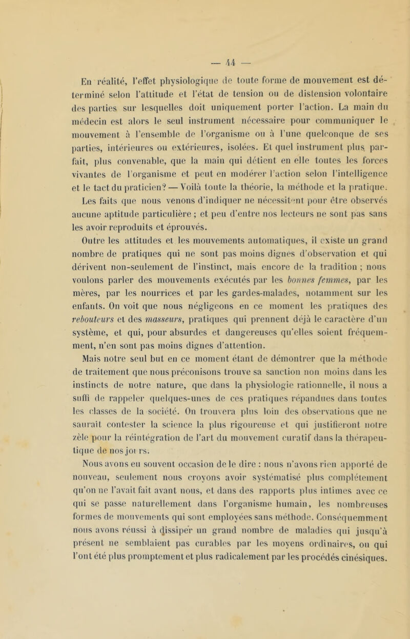 En réalité, l’effet, physiologique de toute forme de mouvement est dé- terminé selon l’attitude et l’état de tension ou de distension volontaire des parties sur lesquelles doit uniquement porter l’action. La main du médecin est alors le seul instrument nécessaire pour communiquer le mouvement à l’ensemble de l’organisme ou à l’une quelconque de ses parties, intérieures ou extérieures, isolées. Et quel instrument plus, par- lait, plus convenable, que la main qui délient en elle toutes les forces vivantes de l’organisme et peut en modérer l’action selon l’intelligence et le tact du praticien? — Voilà toute la théorie, la méthode et la pratique. Les faits que nous venons d’indiquer ne nécessitent pour être observés aucune aptitude particulière ; et peu d’entre nos lecteurs ne sont pas sans les avoir reproduits et éprouvés. Outre les attitudes et les mouvements automatiques, il existe un grand nombre de pratiques qui ne sont pas moins dignes d’observation et qui dérivent non-seulement de l’instinct, mais encore de la tradition ; nous voulons parler des mouvements exécutés par les bonnes femmes, par les mères, par les nourrices et par les gardes-malades, notamment sur les enfants. On voit que nous négligeons en ce moment les pratiques des rebouteurs et des masseurs, pratiques qui prennent déjà le caractère d’un système, et qui, pour absurdes et dangereuses qu’elles soient fréquem- ment, n’en sont pas moins dignes d’attention. Mais notre seul but en ce moment étant de démontrer que la méthode de traitement que nous préconisons trouve sa sanction non moins dans les instincts de notre nature, que dans la physiologie rationnelle, il nous a sulïî de rappeler quelques-unes de ces pratiques répandues dans toutes les classes de la société. On trouvera plus loin des observations que ne saurait contester la science la plus rigoureuse et qui justifieront notre zèle pour la réintégration de l’art du mouvement curatif dans la thérapeu- tique de nos joi rs. Nous avons eu souvent occasion de le dire : nous n’avons rien apporté de nouveau, seulement nous croyons avoir systématisé plus complètement qu’on ne l’avait fait avant nous, et dans des rapports plus intimes avec ce qui se passe naturellement dans l’organisme humain, les nombreuses formes de mouvements qui sont employées sans méthode. Conséquemment nous avons réussi à cjissiper un grand nombre de maladies qui jusqu’à présent ne semblaient pas curables par les moyens ordinaires, ou qui l’ont été plus promptement et plus radicalement par les procédés cinésiques.