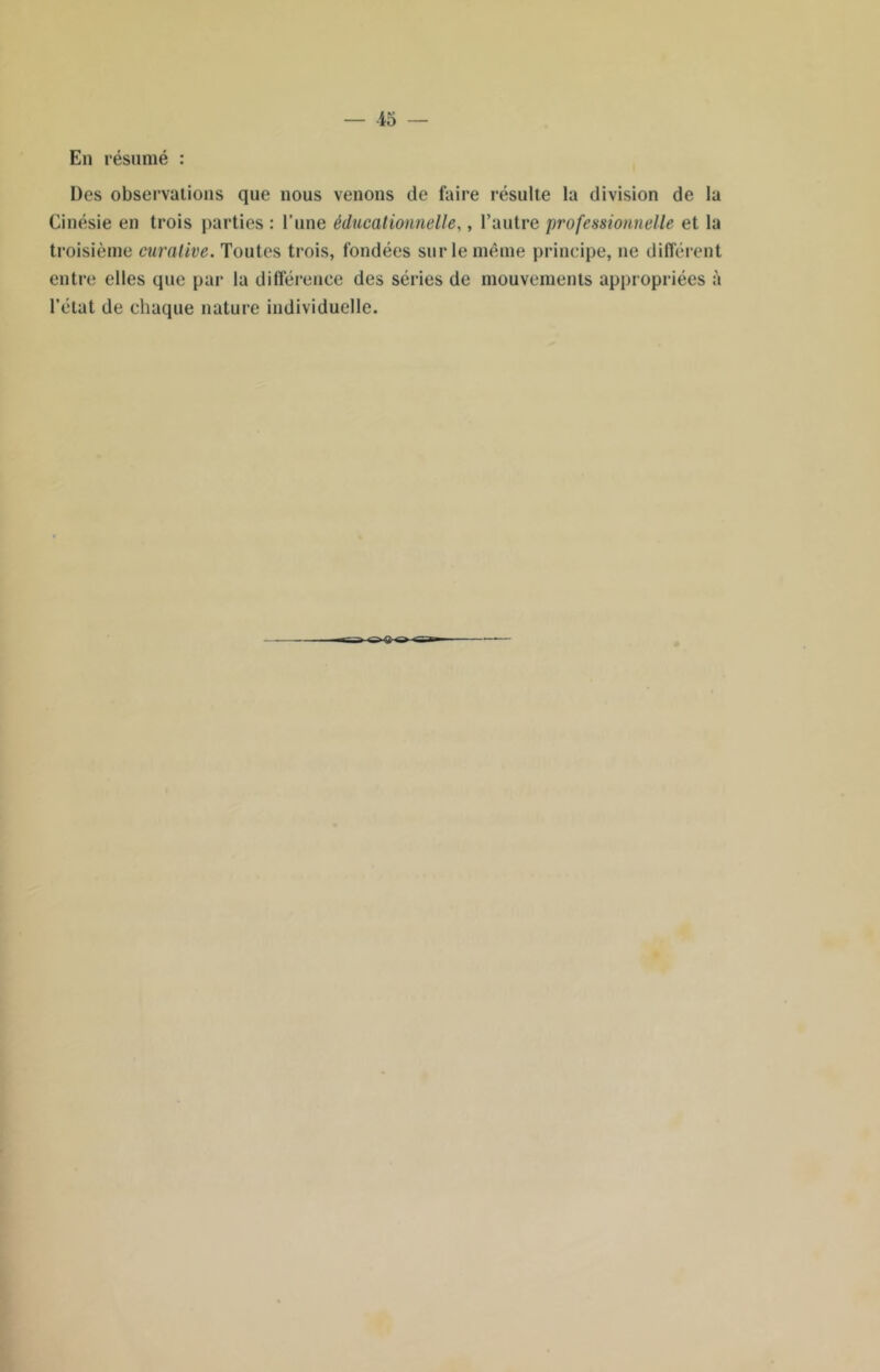 — 15 — En résumé : Des observations que nous venons de faire résulte la division de la Cinésie en trois parties : l’une éducationnelle,, l’autre professionnelle et la troisième curative. Toutes trois, fondées sur le même principe, ne différent entre elles que par la différence des séries de mouvements appropriées à l’état de chaque nature individuelle.