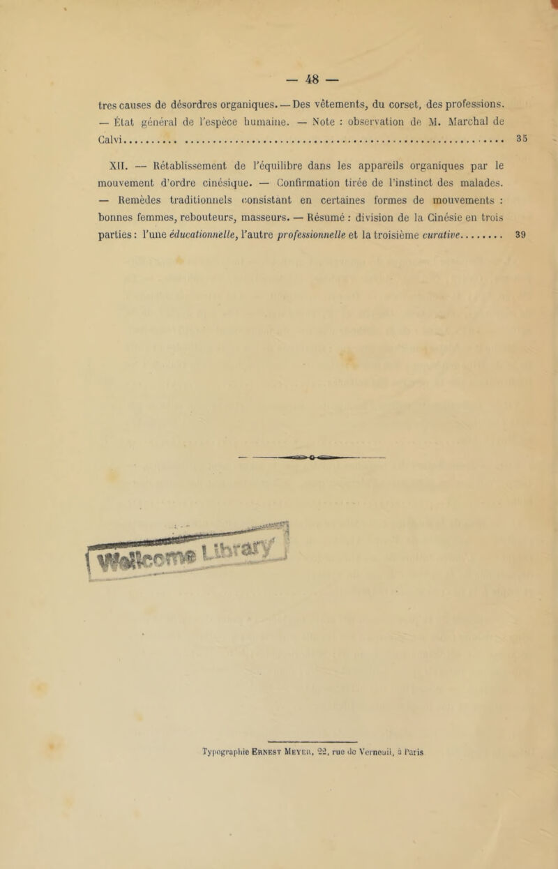 très causes de désordres organiques. —Des vêtements, du corset, des professions. — État général de l’espèce humaine. — Note : observation de M. Marchai de Galvi 3 S XII. — Rétablissement de l’équilibre dans les appareils organiques par le mouvement d'ordre cinésique. — Confirmation tirée de l’instinct des malades. — Remèdes traditionnels consistant en certaines formes de mouvements : bonnes femmes, rebouteurs, masseurs. — Résumé : division de la Cinésie en trois parties : l’une éducationnelle, l’autre professionnelle et la troisième curative 39
