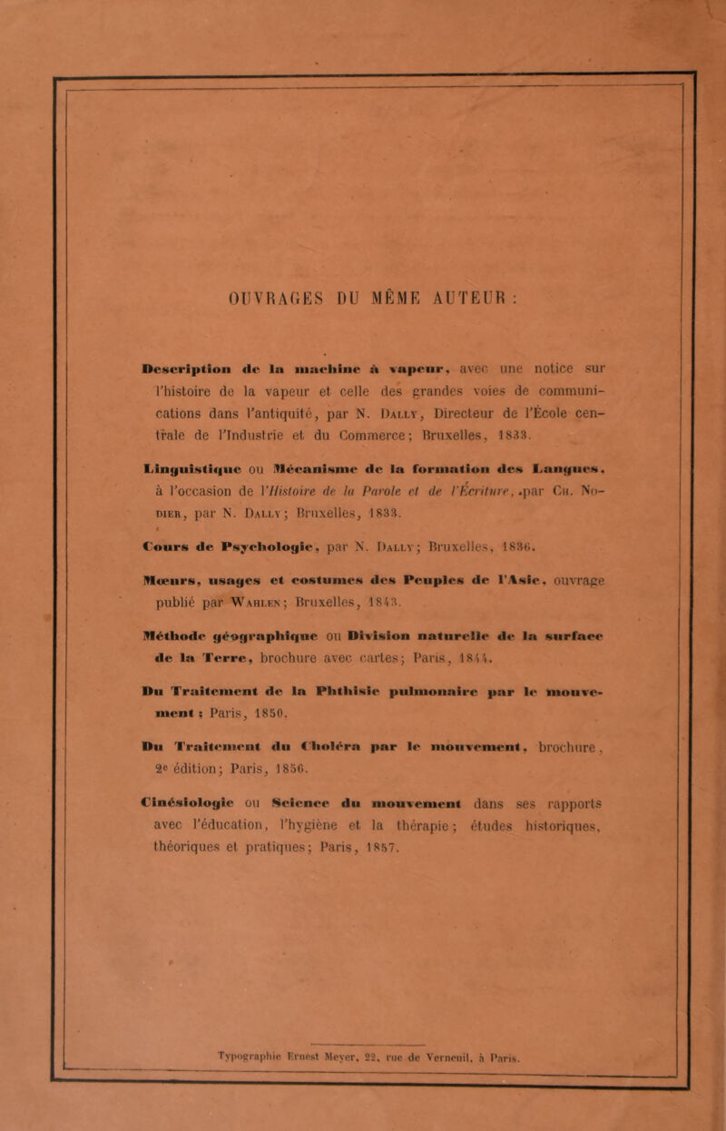 OUVRAGES DU MEME AUTEUR : Description de la inaeliine à tapeur, avec une notice SUT l’histoire de la vapeur et celle des grandes voies de communi- cations dans l’antiquité, par N. I)ai.lv, Directeur de l’École cen- trale de l’Industrie et du Commerce; Bruxelles, 1833. Linguistique ou Mécanisme de la formation des I.nuques. r à l’occasion de Y Histoire de la Parole et de l’Ecriture, .par Ch. No- dier, par N. Dai.lv; Bruxelles, 1833. Cours de Psychologie, par N. Dally ; Bruxelles, 1830. Moeurs, usages et costumes des Peuples de l’Asie, ouvrage publié par Wahi.en; Bruxelles, 1843. Méthode géographique OU Division naturelle de la surface de la Terre, brochure avec cartes; Paris, 1844. Du Traitement de la Phthisie pulmonaire par le mouve- ment ; Paris, 1850. Du Traitement «lu Choléra par le mouvement. brochure. 2e édition; Paris, 1856. Cinésiologie ou Science du mouvement dans ses rapports avec l’éducation, l’hygiène et la thérapie; études historiques, théoriques et pratiques; Paris, 1857.