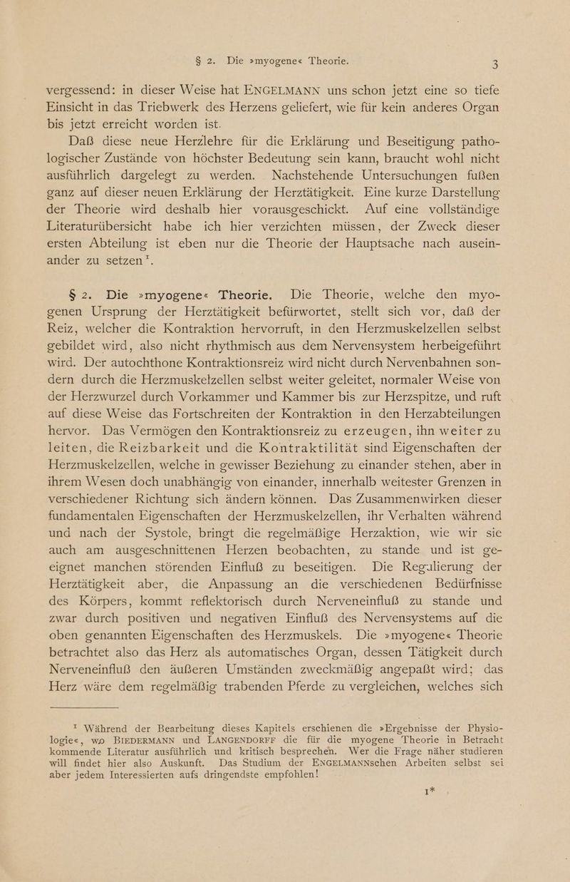 vergessend: in dieser Weise hat ENGELMANN uns schon jetzt eine so tiefe Einsicht in das Triebwerk des Herzens geliefert, wie für kein anderes Organ bis jetzt erreicht worden ist. Daß diese neue Herzlehre für die Erklärung und Beseitigung patho- logischer Zustände von höchster Bedeutung sein kann, braucht wohl nicht ausführlich dargelegt zu werden. Nachstehende Untersuchungen fußen ganz auf dieser neuen Erklärung der Herztätigkeit. Eine kurze Darstellung der Theorie wird deshalb hier vorausgeschickt. Auf eine vollständige Literaturübersicht habe ich hier verzichten müssen, der Zweck dieser ersten Abteilung ist eben nur die Theorie der Hauptsache nach ausein- ander zu setzen. $ 2. Die »myogene« Theorie. Die Theorie, welche den myo- genen Ursprung der Herztätigkeit befürwortet, stellt sich vor, daß der Reiz, welcher die Kontraktion hervorruft, in den Herzmuskelzellen selbst gebildet wird, also nicht rhythmisch aus dem Nervensystem herbeigeführt wird. Der autochthone Kontraktionsreiz wird nicht durch Nervenbahnen son- dern durch die Herzmuskelzellen selbst weiter geleitet, normaler Weise von der Herzwurzel durch Vorkammer und Kammer bis zur Herzspitze, und ruft auf diese Weise das Fortschreiten der Kontraktion in den Herzabteilungen hervor. Das Vermögen den Kontraktionsreiz zu erzeugen, ihn weiter zu leiten, die Reizbarkeit und die Kontraktilität sind Eigenschaften der Herzmuskelzellen, welche in gewisser Beziehung zu einander stehen, aber in ihrem Wesen doch unabhängig von einander, innerhalb weitester Grenzen in verschiedener Richtung sich ändern können. Das Zusammenwirken dieser fundamentalen Eigenschaften der Herzmuskelzellen, ihr Verhalten während und nach der Systole, bringt die regelmäßige Herzaktion, wie wir sie auch am ausgeschnittenen Herzen beobachten, zu stande und ist ge- eignet manchen störenden Einfluß zu beseitigen. Die Regalierung der Herztätigkeit aber, die Anpassung an die verschiedenen Bedürfnisse des Körpers, kommt reflektorisch durch Nerveneinfluß zu stande und zwar durch positiven und negativen Einfluß des Nervensystems auf die oben genannten Eigenschaften des Herzmuskels. Die »myogene« Theorie betrachtet also das Herz als automatisches Organ, dessen Tätigkeit durch Nerveneinfluß den äußeren Umständen zweckmäßig angepaßt wird; das Herz wäre dem regelmäßig trabenden Pferde zu vergleichen, welches sich  Während der Bearbeitung dieses Kapitels erschienen die »Ergebnisse der Physio- logie«, wo BIEDERMANN und LANGENDORFF die für die myogene Theorie in Betracht kommende Literatur ausführlich und kritisch besprechen. Wer die Frage näher studieren will findet hier also Auskunft. Das Studium der ENGELMANNschen Arbeiten selbst sei aber jedem Interessierten aufs dringendste empfohlen! ı*