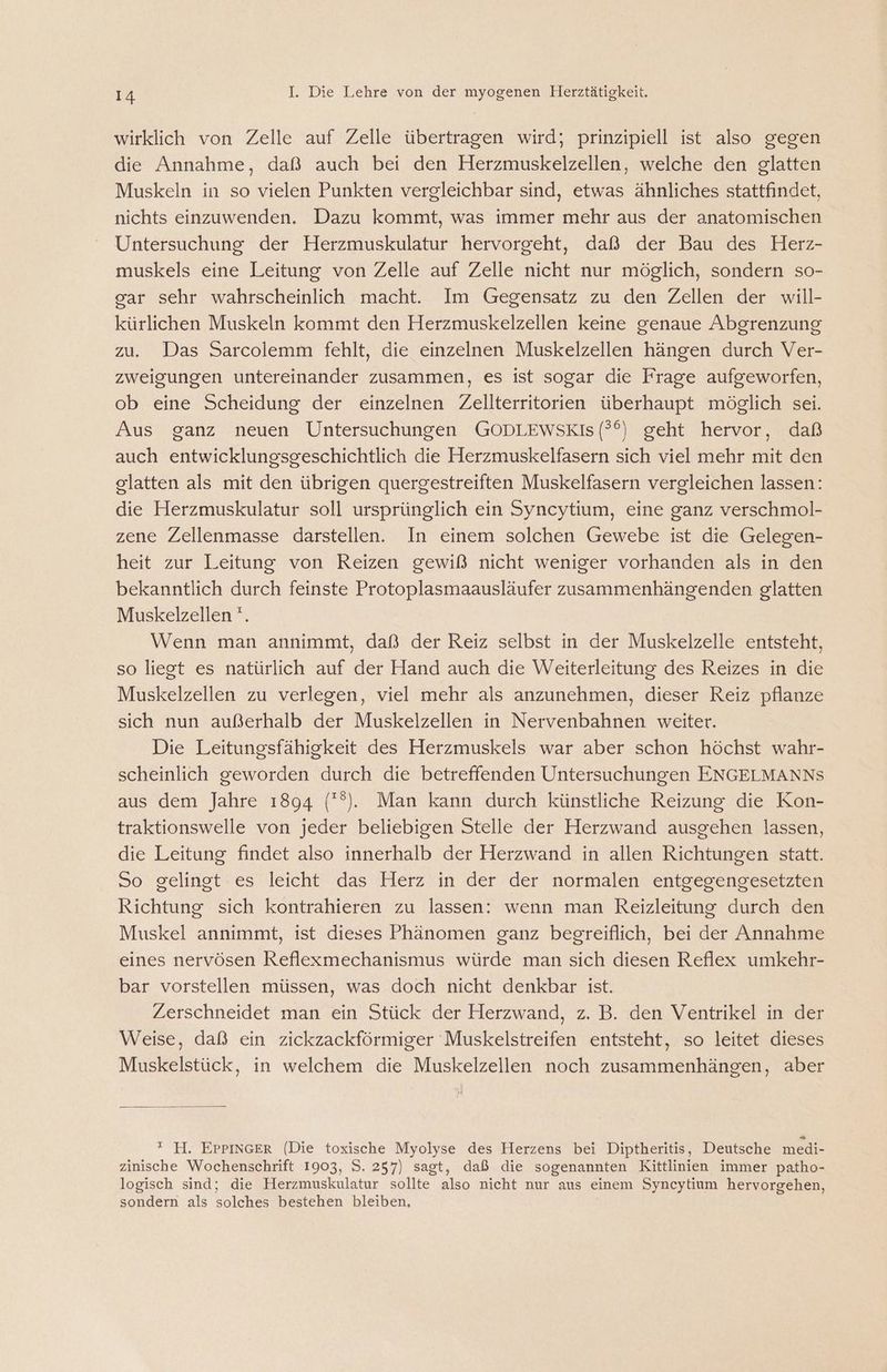 wirklich von Zelle auf Zelle übertragen wird; prinzipiell ist also gegen die Annahme, daß auch bei den Herzmuskelzellen, welche den glatten Muskeln in so vielen Punkten vergleichbar sind, etwas ähnliches stattfindet, nichts einzuwenden. Dazu kommt, was immer mehr aus der anatomischen Untersuchung der Herzmuskulatur hervorgeht, daß der Bau des Herz- muskels eine Leitung von Zelle auf Zelle nicht nur möglich, sondern so- gar sehr wahrscheinlich macht. Im Gegensatz zu den Zellen der will- kürlichen Muskeln kommt den Herzmuskelzellen keine genaue Abgrenzung zu. Das Sarcolemm fehlt, die einzelnen Muskelzellen hängen durch Ver- zweigungen untereinander zusammen, es ist sogar die Frage aufgeworfen, ob eine Scheidung der einzelnen Zellterritorien überhaupt möglich sei. Aus ganz neuen Untersuchungen GODLEWSKIS (?°) geht hervor, daß auch entwicklungsgeschichtlich die Herzmuskelfasern sich viel mehr mit den glatten als mit den übrigen quergestreiften Muskelfasern vergleichen lassen: die Herzmuskulatur soll ursprünglich ein Syncytium, eine ganz verschmol- zene Zellenmasse darstellen. In einem solchen Gewebe ist die Gelegen- heit zur Leitung von Reizen gewiß nicht weniger vorhanden als in den bekanntlich durch feinste Protoplasmaausläufer zusammenhängenden glatten Muskelzellen '. Wenn man annimmt, daß der Reiz selbst in der Muskelzelle entsteht, so liegt es natürlich auf der Hand auch die Weiterleitung des Reizes in die Muskelzellen zu verlegen, viel mehr als anzunehmen, dieser Reiz pflanze sich nun außerhalb der Muskelzellen in Nervenbahnen weiter. Die Leitungsfähigkeit des Herzmuskels war aber schon höchst wahr- scheinlich geworden durch die betreffenden Untersuchungen ENGELMANNS aus dem Jahre 1894 (°). Man kann durch künstliche Reizung die Kon- traktionswelle von jeder beliebigen Stelle der Herzwand ausgehen lassen, die Leitung findet also innerhalb der Herzwand in allen Richtungen statt. So gelingt es leicht das Herz in der der normalen entgegengesetzten Richtung sich kontrahieren zu lassen: wenn man Reizleitung durch den Muskel annimmt, ist dieses Phänomen ganz begreiflich, bei der Annahme eines nervösen Reflexmechanismus würde man sich diesen Reflex umkehr- bar vorstellen müssen, was doch nicht denkbar ist. Zerschneidet man ein Stück der Herzwand, z. B. den Ventrikel in der Weise, daß ein zickzackförmiger Muskelstreifen entsteht, so leitet dieses Muskelstück, in welchem die Muskelzellen noch zusammenhängen, aber  H. EPPINGER (Die toxische Myolyse des Herzens bei Diptheritis, Deutsche medi- zinische Wochenschrift 1903, S. 257) sagt, daß die sogenannten Kittlinien immer patho- logisch sind; die Herzmuskulatur sollte also nicht nur aus einem Syneytium hervorgehen, sondern als solches bestehen bleiben,