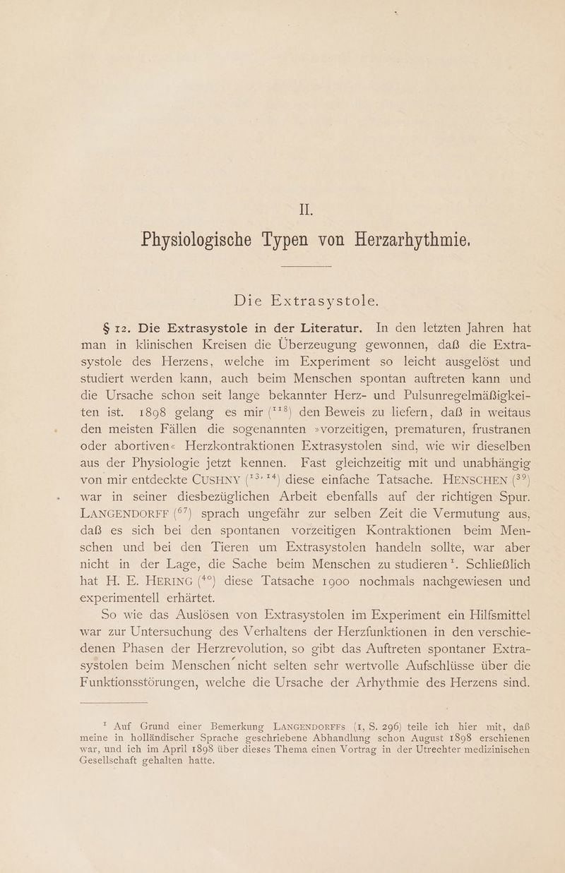 1. Physiologische Typen von Herzarhythmie, Die Extrasystole. $ ı2. Die Extrasystole in der Literatur. In den letzten Jahren hat man in klinischen Kreisen die Überzeugung gewonnen, daß die Extra- systole des Herzens, welche im Experiment so leicht ausgelöst und studiert werden kann, auch beim Menschen spontan auftreten kann und die Ursache schon seit lange bekannter Herz- und Pulsunregelmäßigkei- ten ist. 1898 gelang es mir (*?) den Beweis zu liefern, daß in weitaus den meisten Fällen die sogenannten »vorzeitigen, prematuren, frustranen oder abortiven« Herzkontraktionen Extrasystolen sind, wie wir dieselben aus der Physiologie jetzt kennen. Fast gleichzeitig mit und unabhängig von mir entdeckte CusHnY (? '*) diese einfache Tatsache. HENSCHEN (??). war in seiner diesbezüglichen Arbeit ebenfalls auf der richtigen Spur. LANGENDORFF (°’) sprach ungefähr zur selben Zeit die Vermutung aus, daß es sich bei den spontanen vorzeitigen Kontraktionen beim Men- schen und bei den Tieren um Extrasystolen handeln sollte, war aber nicht in der Lage, die Sache beim Menschen zu studieren '. Schließlich hat H. E. HERING (*°) diese Tatsache 1900 nochmals nachgewiesen und experimentell erhärtet. So wie das Auslösen von Extrasystolen im Experiment ein Hilfsmittel war zur Untersuchung des Verhaltens der Herzfunktionen in den verschie- denen Phasen der Herzrevolution, so gibt das Auftreten spontaner Extra- systolen beim Menschen nicht selten sehr wertvolle Aufschlüsse über die Funktionsstörungen, welche die Ursache der Arhythmie des Herzens sind.  Auf Grund einer Bemerkung LANGENDORFFS (I, S. 296) teile ich hier mit, daß meine in holländischer Sprache geschriebene Abhandlung schon August 1898 erschienen war, und ich im April 1898 über dieses Thema einen Vortrag in der Utrechter medizinischen Gesellschaft gehalten hatte.