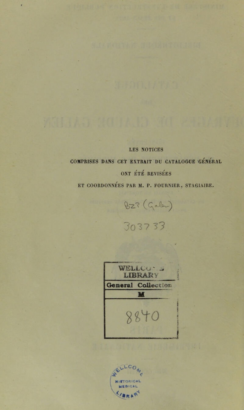 LES NOTICES COMPRISES DANS CET EXTRAIT DU CATALOGUE GENERAL ONT ÉTÉ RÉVISÉES ET COORDONNÉES PAR M. P. FOURNIER, STAGIAIRE. 3o37 33 LIBRAI^y General Collection M MiITORIOaL MCBICAL