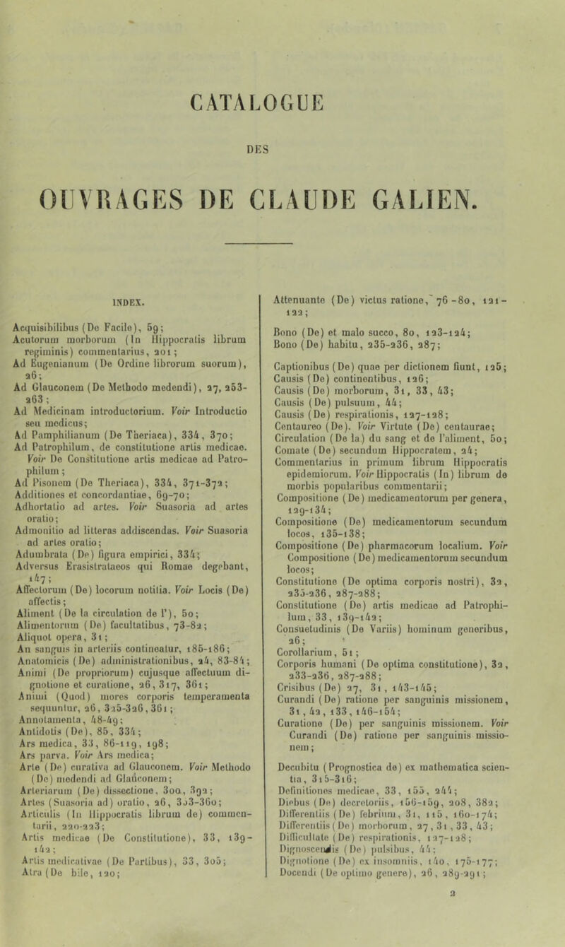 DES OUVRAGES DE CLAUDE GALIEN. INDEX. Acquisibilibus (De Facile), 69; Acutoruiu mnrborum (In Hippocralis librutn rei'iiiiinis ) commealarius, aoi; Ad Ëufjenianum (De Ordine librorum suorum), a6; Ad ülauconein (De Melbodo medendi), 37, q53- a63; Ad Medicinam introductoriuin. Foir Introduclio seu lucdiciis; Ad Pamphilianuin (De Tneriaca), 334, 370; Ad Patropbilum, de conslilulione arlis inedicae. Foi> De Conslilulione arlis medicae ad Palro- philuin ; Ad Pisonem (De Tlieriaca), 334, 371-373; Additiones et concordautiae, 69-70; Adhoi’lalio ad artes. Voir Suasoria ad artes oratio ; Adiuonitio ad lilteras addiscendas. Voir Suasoria ad arles oralio; Adumbrata (De) Pig-ura einpirici, 334; Adversus Erasislrataeos qui Romae degebant, i47; AfTecturum (De) locorum nolilia. Voir Locis (De) affectis ; Aliinenl (De la circulation de 1’), 5o; Aliiuenloruin (De) facullalibus, 73-83; Aliquol o|)era, 3t ; An sanguis in arleriis conlinealur, 186-186; Analoinicis (De) adininislrationibus, 34, 83-84; •Aniiui (De proprioruni) cujusque alTecluuin di- gnolione et curalione, 36,817, 36i; Aniuii (Quod) mores corporis temperamenta sequunlur, 36, 335-336,361 ; Annolainenla, 48-49; Anlidolis (De), 85, 334; Ars medica, 33, 86-119, 198; Ars ])arva. Voir Ars medica; Arle (De) curaliva ad Glauconcm. Voir Melbodo (De) medendi ad Glaûconem; Ai'leriaruin (De) dissccliono, 3oa, 893; Arles (Suasoria ad) oralio, 36, 3j3-36o; Arliculis (In Hippocralis librum de) commen- larii, 330-338; Arlis medicae (De Conslilulione), 33, 189- i43 ; Arlis medicalivae (De Parlibus), 33, 3o5; Alra (De bile, 130; Attenuanlo (De) viclus ratione,'76-80, 131- 133 ; Bono (De) et malo succo, 80, 133-134; Bono (De) habitu, 335-336, 387; Gaptionibus (De) quae per diclionem Hunt, 135; Causis (De) continenlibus, 136; Causis(De) raorborum, 3i, 33, 43; Causis (De) pulsuuin, 44; Causis (De) respiralionis, 137-138; Centaureo (De). Voir Virtule (Do) cenlaurae; Circulation (De la.) du sang et de l’aliment, 5o; Comale (Do) secundum iiippocralem, 34; Commcniarius in primum librum Hippocralis epidemiorum. Koi>Hippocralis (In) librum de morbis popularibus conimentarii; Composilione (De) medicamentorum per généra, 139-134; Composilione (De) medicamentorum secundum locos, 135-138; Composilione (De) pharraacorum localiura. FoiV Composilione ( De ) medicamentorum secundum locos; Constituliono (De optima corporis noslri), 33, 335-336, 387-388; Conslilulione (De) arlis medicae ad Palropbi- ium, 33, 189-143; Consueludinis (De Variis) bominum gonoribus, 36 ; ’ Corollarium, 61; Corporis humani (Do oplima conslilulione), 33, 333-336, 387-388; Crisibus (De) 37, 3i , i43-i46; Curandi (Do) ratione per sauguinis missioncm, 3i, 43, i33, i46-i54; Curalione (De) per sanguinis missionem. Voir Curandi (De) ratione per sanguinis missio- nem ; Decubilu (Prngnostica de) ex matlioniatica scien- tia, 3i5-3i6; Deriniliones inedicae, 33, i55, 344; Dipbus(De) decreloriis, i56-i59, 308, 383; DilTerenliis ( De) rebrium, 3i, ii5, 160-174; Diflèrenliis ( De) morborum , 37,31 , 33 , 43 ; Dillicullale (De) respiralionis, 137-138; Dignosceniis (De) pulsibus, 44; Dignolione (Do) ex insomniis, i4o, 170-177; Docendi (De oplinio genere), 36, 389-391 ; 3