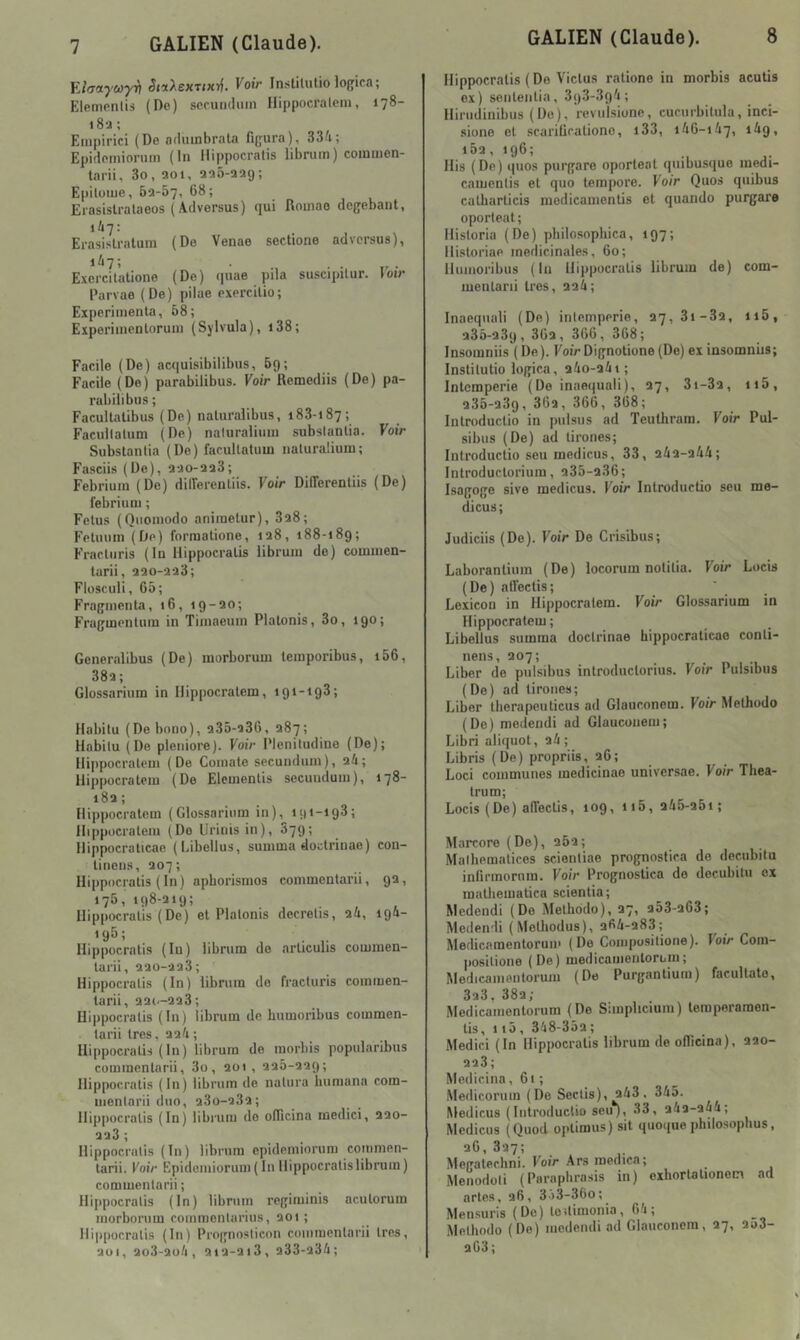 FJaayMyv ^nAexT<xr|. Voir Inslilutio lo{;ica; Ele.monlis (Do) scruiidimi llippocralcm, 178- 18a ; Empirici (De aduinbrala figura), 33/i; Epidoniiornm (lu Hippocratis librum) coinuicn- tarii, 3o, aoi. aaô-aag; E|iituiue, 62-57, 68; Erasislralaeos ( Adversus) qui fioinao dcgebant, 1/17: Erasislralum (De Venae soctioiie advcrsus), Excrcitutione (De) (juae pila suscipilur. loir Parvae (De) pilae exercilio; Expérimenta, 68; Eiperiinenlorum (Sylvula), i38; Facile (De) acqui.sibilibus, 69; Facile (Do) parabilibus. Voir Remediis (De) pa- rubilibus ; Facullalibus (De) naluralibus, 183-187; Facullalum (De) naturalium subslanlia. Voir Subslanlia (De) facullalum naturalium; Fasciis (De), 2ao-aa3; Febrium (De) dilferenliis. Voir DilTerenliis (De) febrium ; Fétus (Qnoniodo aniraetur), 3a8; Felunin (De) forraatione, ia8, 188-189; Fracluris (lu Hippocratis librum de) commen- larii, aao-aaS; Flosculi, 65; Fragmenta, 16, 19-ao; Fragmentuin in Timaeuin Platonis, 3o, 190; Generalibus (De) morborum temporibus, i56, 38a; Glossarium in Hippocratem, 191-193; Habitu (De bono), a35-a36, 287; Habitu (Do pleniore). Voir Pleniludine (De); Hippocratem (De Comate secundum), aû; Hippocratem (De Eleinentis secundum), 178- 18a ; Hippocratem (Glossarium in), 191-193; Hqipucratem (Do llrinisin), 879; Hippocralicae (Libellus, summa dodrinae) con- tinens, 207; Hippocratis (In) apborismos commentarii, 9a, 176, 198-219; Hippocratis (De) et Platonis decrelis, ai, 19a- *95; . Hippocratis (lu) librum de articulis commen- tarii, aao-aaS; Hippocratis (In) librum de fracturis commen- tarii, 221.-223; Hippocratis (In) librum de bumoribus commen- tarii 1res, aai ; Hippocratis ( In ) librum de inorbis popularibus commentarii, 3o, 201, 226-229; Hippocratis (In) librum de nalura liuraana com- inenlarii duo, a3o-23a; Hippocratis (In) librum do ofiîcina inedici, aao- 223 ; Hippocratis (In) librum epidemiorum commen- tarii. Voir Epidemiorum (In Hippocratis librum) commentarii ; irqipocratis (In) librum regiminis ac.utoruin morborum comraonlarius, aoi ; Hi|>pocralis (In) Prognoslicon commentarii 1res, 201, ao3-2o/i, 2ia-ai3, a33-23i; Hippocratis ( De Victus ratione in morbis acutis ex) sententia, 393-39'i; Hirudinibus (Do), revulsione, cucnrbitula, inci- siono et scariücationo, i33, 1/16-147, 149, 196; Ilis (De) quos purgare oporleal quibusque medi- camenlis et quo teinpore. Voir Quos quibus catbarticis modicainentis et quando purgare oporleat; Hisloria (De) philosophica, 197; Historiae médicinales, 60; Humoribus (In Hippocratis librum de) com- ineularii très, 224; Inaeqnali (De) inlemperie, 27,3i-32, 116, 236-239, 362, 366,368; Insomniis ( De ). Foir Dignotione (De) ex insomniis; Instilutio logica, 24o-24t; Intempérie (De inaequali), 27, 3i-32, ii5, 235-289, 362, 366, 368; Introductio in pnlsus ad Teulhram. Voir Pul- sibus (De) ad tirones; Introductio seu medicus, 33, 242-244; Introductorium, 235-2.36; Isagoge sive medicus. Koi'r Introductio seu me- dicus; Judiciis (De). Foir De Crisibus; Laboranlium (De) locorum notifia. Foir Locis (De) allectis; Lexicon in Hippocratem. Foir Glossarium in Hipiwcratem; Libellus summa doctrinae hippocraticao conli- nens, 207; Liber de pulsibus introductorius. Foir Pulsibus (De) ad tirones; Liber therapeuficus ad Glauconem. Foir Melhodo ( De ) medendi ad Glauconem ; Libri aliquot, 24 ; Libris (De) propriis, 26; Loci communes medicinae universae. Foir Thea- trum; Locis (De) alTectis, 109, ii5, 245-25i; Marcore (De), 262; Malhematices scienliae prognostica de docubitu infirmornm. Foir Prognostica do decubilu ex matbematica scienlia; Medendi (Do Metbodo), 27, 253-263; Medendi (Melliodus), 264-283; Medicaraentorum (De Compusitione). Foir Com- posilione (De) medicamentoruiu; Medicamentorum (De Purgantium) facultato, 323. 382; Medicamentorum (De Simplicium) teraperaraon- tis, 1 15, 348-352; Medici (In Hippocratis librum de ofiîcina), 220- 223; Medicina, 61 ; Medicorum (De Seclis), 243 . 345. Medicus (Introductio seu*), 33, 242-244; Medicus (Quod optimus) sit quoiiuephilosopbus, 26, 327; Megalecbni. Foir Ars raedica; _ Menodoli (Parapbra.sis in) exhortationem ad actes, 26, 3o3-36o; Mensuels (De) toUimonia, 64; Melbodo (De) medendi ad Glauconem, 27, 2a3- 263 ;