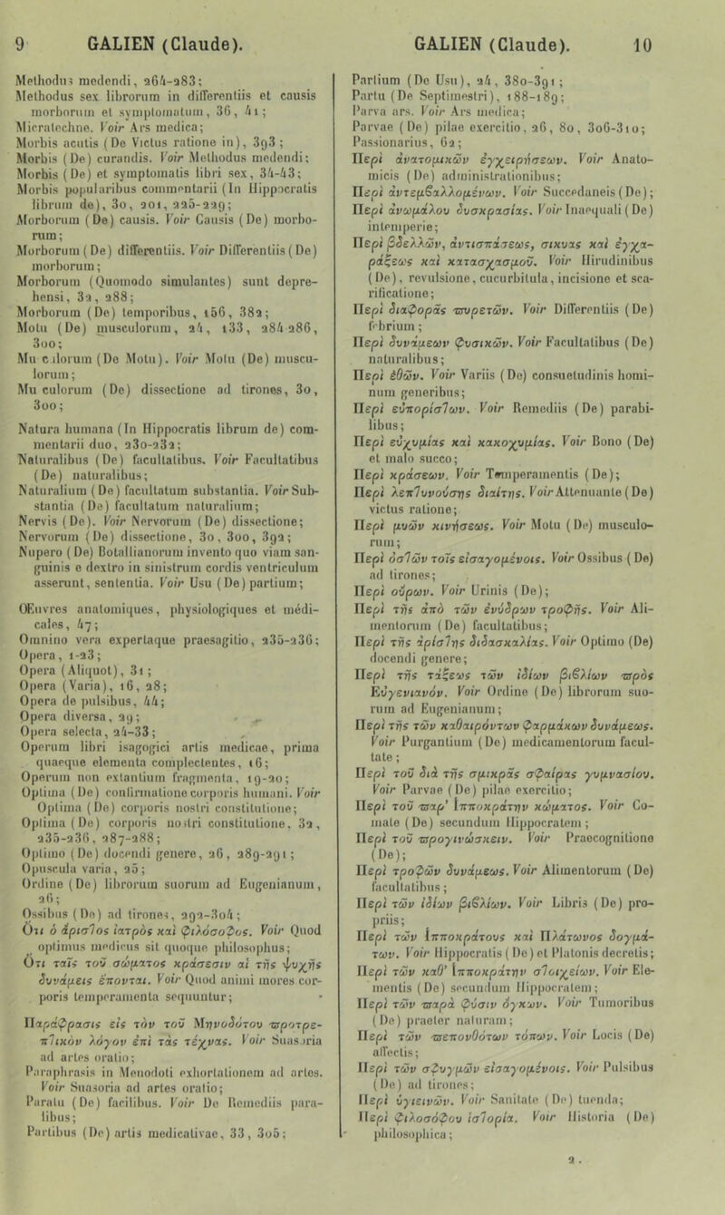Melliodn? medendi, a6üi-a83; .Melhodus sex libronitn in difTerniitiis et causis raorbonim el syniptoinaluin, 30, 4i; Mirralcchiie. Voir Ars medica; Morbis acnlis (Do Viclus ratione in), 393; Morbis (De) curandis. Voir iMelliodus medendi; Morbis (Do) et symptoinalis tibri sex, 3A-43; Morbis pupularibus coininentarii (In Hippacratis libriiin do), 3o, ao«, aao-aag; Morbornin (De) causis. FoiV Causis (De) morbo- rum; Morboruni ( De) diOerentiis. Voir DilTerentiis(De) inurburiiin; Morboruiu (Quoinodo simulantes) sunt depre- hensi, 3a, a88; Morbornin (Do) teinporibus, i66, 38a; Molli (De) musculorura, a'i, i33, a84a86, 3oo; Mu c iloruin (Do Motn). FoiV Molu (De) inuscu- loruni ; Mu culorum (De) dissectione ad tirones, 3o, 3oo ; Natura buniana(In Hippocratis librum de) com- nicntarii duo, a3o-a3a; ^atiiralibiis (De) facullalibus. FotV Facuilatibus (De) naturalibus; Naturaliura (De) facultatum subslanlia. FoiVSub- stanlia (De) facullatum nalurulinm; Nervis (De). Voir Nervoruin (De) dissectione; Nervoruin (De) dissectione, 3o, 3oo, 39a; Niipei'o ( De) Bolallianoniiu invcnto quo viam san- Ijninis e dexlro in sinistruin cordis vcntriculiiin asserunt, scnlenlia. FoiV Usu ( De) parlium; Œuvres anatomiques, physiologi({ues et médi- cales, 67; Oranino vera experlaque pracsagitio, a3â-a30; Opéra, i-a3; Opéra (Aliiiuot), 3i ; Opéra (Varia), 16, a8; Opéra de pulsibus, 4A; Opéra diverse, ag; . ^ Opéra selecta, aû-33; Operum libri isagogici artis inedicae, prima quaeqiie elcmenta complcclentes, 16; Operum non exlanliuin fragmenta, 19-ao; Oplima (De) conlirinalione corpnris hmuani. Voir Optima (De) corporis noslri conslilulioue; Oplima (De) corporis noitri constilutione, 3a, a35-a36, a87-a88; Opiimo (De) docendi genere, aO, adg-agi; Opusr.ula varia, a5 ; Ordine(Dc) librorum suorum ad Eugeuinuuin, aO ; Ossibus (De) ad lironcs, a9a-3o4; Oit ô iptalos lajpos uai (piXoaodos. Voir Quod ojilimus niedicus sil (luoipie pliilosopbus; ÜTi Taf» Tow aeiftnos xpcLaeatv al tûs êvvâpets ëifovrat. Voir Quod aniiiii mores cor- poris lemperamcnla seqiiuulur; Ilapd’ypaais eif aov tow MijvoêoToo -aporpe- ■nltHov Xoyov èni ïàf lé^vas. Voir Suas.iria ad arles oratio; Parapbrasis in Menodoli exiiorlalionem ad actes. Voir Siiasoria ad artes oratio; Paralu (De) farilibus. Voir Do Rcinediis para- libus; Parlibus (De) artis medicalivac, 33, 3o5; Parlium (De Usu), ai, 380-391 ; Parlu (De Septiinestri), 188-189; Parva ars. l'oiV .Ars médira; Parvae (De) pilae e.xercitio, a6, 80, 3oG-3io; Passionarius, Ca; Ilepi dvaTopiKÜv êyy^stpi^usuv. Voir Anato- micis (De) adminislralionibiis; Ilcoi àvTspëaXXopévuv, Voir Succpdaneis(De); riepi àvupdXoo c)vaxpacflas. Foi/-Inaeqiiali ( Do) inleniperie; ITep» jSêeXXcüt’, dviiaTidaeûJS, crixvxs xai èyya- pd^su'i xai xaTaoyaopov. Voir liiriidinibus (De), rcvulsione, cucurbilula, incisionc et sca- rificationo; Ilepi Siapopâs mipejûv. Voir DifTerentiis (De) frbriuin ; Ilepi Svvdixeuv (^vaixSv. FoiV Faeultalibus (De) naturalibus; IlEpi èOüv. Voir Variis (Do) consueludinis honii- niini generibus; Ilepi eÔKoptalwv. Voir Reincdiis (De) parabi- libus; Ilepi evyy[i!as xai xaxo)(yplas. Voir Bono (De) et inalo succo; ITepi xpdaeuv. Voir Timiperainentis (De); riepi Xeieluvoiarts StalTi}î. Foi>Atténuante(De) viclus ratione; Uspi pusSu xivijcreus. Voir Molu ( De) musculo- ruin; Ilepi oaTüv toTs eîaayopévois. Voir Ossibus ( De) ad tirones; Ilep» oipuv. Voir Urinis (De); riepi TÀs dvo TÜv êvvSp'jov xpo^îjs. Voir Ali- inenloriim (De) facullalibus; Hepl TÙs àplali\s StSaaxaXias. Voir Optiino (De) docendi genere; Ilepi Trjs rd^evs icSv iSicov ^lëXiuv nspos Eoyeviavàv. Voir Online (De) librorum suo- ruin ad Eugenianum; riepi Trjs TÙv xaOaipàvruv tpappdxcüvSuvdpeus. Foir Purganlium (De) medicamenlorum facul- lale ; rifpi ToC Sià Tris aptxpds apalpas yvpvaalov. Voir Parvae (De) jiiiae exercilio; Ilepi TOÙ Tsap’ InrtoxpdTnv xeèparos. Voir Co- inale (Do) secundum llippocrateni ; Ilepl Toîf Tspoytvùaxsiv. Voir Praecognitione (De); Ilepi Tpopüv Sovdpews. Voir Alimenlorum (De) facullalibus ; Ilepl TÛv iSi'jûv j3iSXicov. Voir Libri.s (De) pro- priis ; Ilepl Tcôv lirnoxpdTovs xai TlXdruvos Soypd- Tù)v. Voir Hippocratis (Do) el Plalonis decrelis; Ilepl TÙV xaO' Irnioxpdrijv aToty^elcov. Voir Ele- inonlis (Do) secuuduin llippocrateni; Ilepl Tvv Tsapà ^ôatv Syxujv. Voir Tumoribus (De) praeter naliiram; Ilepl TÜv TseirovOoTa/v tÔvcov. Voir Locis ( De) alfectis; Ilepl Twv apoypüv sîaayopévois. Voir Pulsibus (De) ad tirones; Ilepl iytetvMV. FoiV Sanilalo (De) liiendn; Ilepl ^iXoaà^ou lalopia. Voir ilisloria (De) philosopbica ;