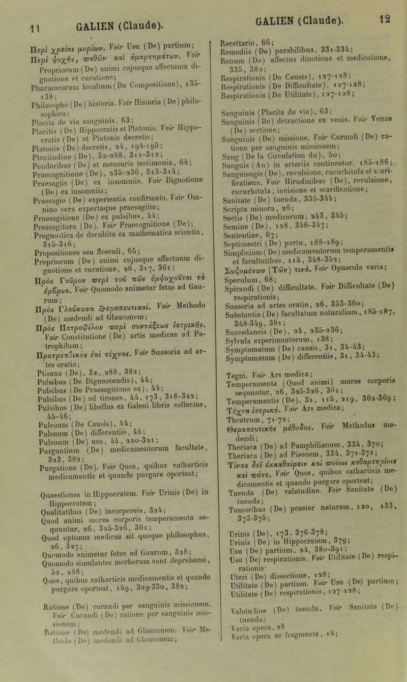 llepi P^oplcov. Voir Usu (De) parlium; nepj %vxris, 'tsaOüv xaJ àpaprvf^druv. Voir DropriorumiDe) animi cujusque anecluum di- ffiiolioiie pI curulione; -or Dbaruiacoruin localiuiu(De Coinposilione), i3o- Philowphü ( Do) hisloria. Voir Hisloria ( Do) philo- sophira ; Placila do via sanfîuinis, 63; Placilis (Do) llippocraliset Plalonis. Voir Hippo- cralis (De) et Platonis decrelis; Platoiiis (De) decretis, l'ioniludiiie (De), 3a-a88, 3ii-3ia; Poiidoribus (De) et mensuris testimonia, bû; PraecoBiiitioiio (De), Q35-a36, 3i3-3i4; Praesagiis (De) ex insoinnüs. Voir Dignotione (De) ex insomniis; . Praesagio (De) experientia confirmalo. Voir Um- nino vera expertaque praesagilio; Praesagitione (De) ex puisibus, 44; Preasagitura (Do). Voir Praecognitione (Do); Prognostica de decubitu ex niatbematica scientia, 3i6-3i6; Proposiliones seu flosculi, 65 ; Propriorum (De) animi cujusque aflectuum di- gnotione et curatione, a6, 3i7» 36i ; Ilpèî raüpoji ®ep< toü ifüs épëpva. Voir Quomodo animetur fétus ad Gau- ruin ; .u j npès TXavxuvct Q-cpaitevuKai. Voir Melhodo (De) medendi ad Giauconem; Ilpôs UdjpoipiXov -crépi avvTâ^ewf ittTpixris. Voir Constitutione (De) artis medicae ad Pa- trophiiura ; npoTpeir7ixbs erri Te^i^aî. Voir Suasoria ad ac- tes oralio; Ptisana (De), 3a, a88, 38a; Puisibus (De Dignoscendis), 44; Puisibus (De Praesagitione ex), 44; Puisibus (De) ad tirones, 44, 178, 3j8-3aa; Puisibus (De) libeüus ex Galeni libns colleclus, 45-46; Pulsuuni (De Causis), 44; Pulsuuin (De) differentiis, 44; Pulsuum (De) usu, 44, aaü-3ai; Purganliuin (De) medicamentorum facultale, 3-j3,38a; Purgatione (De). Voir Quos, qmbus catbarticis medicamentis et quando purgare oporteat; Quaesliones in Hippocralem. Voir Urinis (De) in Hippocratein ; Qualitalibus (De) incorporels, 3a4; Quod animi mores corporis temperameuta so- quuntur, a6, 3a5-3a6, 361; Quod optimus inedicus sit quoque pbuosophus, a6, 337; Quomodo animetur fétus ad Gaurum, Quomodo simulantes morborum sont deprehensi, 3a, a88; . , Quos, quibus catbarticis medicamentis et quando purgare oporteat, i4g, 3ag-33o, 38a; Rationo (De) curandi per sanguinis missionem. Voir Curandi ^Dc) ralionc per sanguinis mis- sionem ; • • •,, Ralioiio (De) medendi ad Glaiiconein. loir Me- Ibo lo (Do) moden-Ji ad Giauconem; Recettario, 66; 00, Remediis (De) parabilibus, 33i-334; Renum (De) allectus dinotiono et medicalione, 335, 38-1 ; Respiralionis (De Causis), [\espiralionis (De DifTicuKate), Respirationis (Do Utilitate), 137-138; Sanguinis (Placila de via), 63; Saiiifuinis (Do) detracliono ex venis. Voir Vonae (De) sectione; Sanguinis (De) missione. Voir Curandi (De) ra- liono per sanguinis missionem; Sang (De la Circulalion du), 5o; Saiiguis (An) in arteriis contineatiir, i85-i86; Sanguisugis ( De ), revulsione, cucurbitula et s. ari- fication'e. Voir Ilirudinibus (De), revulsione, cucurbitula, incisione et scariücatione; Sanitate (De) tuenda, 336-344; Scripta minora, a6; Sectis (De) medicorura, a43, 345; Semine (De), ia8, 346-347; Senlentiae, 67; Seplimestri (De) parlu, i88-i8g; Simplicium( De) medicamentorum temporamentis et facultatibus, ii5, 348-35a; ^(o^éveov (Tôîo) T,và. Voir Opuscula varia; Spéculum, 68; , /r, \ Spirandi (De) didicultate. Voir DilTicultate (De) respirationis; Suasoria ad actes oratio, a6, 353-36o; Substanlia(De) facultalum naturahum, 185-187, 348-34g, 36i ; Succedaneis (De), a4 , a35-a36; Sylvula experimentorum, 138 ; Symplomatum (De) causis, 3i, 34-43; Symplomalum (De) dilTerenliis, 3i, 34-a.>; Tegni. Voir Ars medica; Temperamenla (Quod animi) mores corporis sequuntur, a6, 3a5-3a6, 361; Temperamenlis (De), 31, 1161 ^*9» 36ii-3o9f Té^i’V ixTpixrj. Voir Ars medica. Theatrum, 71-72; . , eopanevuxvs pédoSoi. Voir Methodus me- dendi; Tberiaca (De) ad Pampbilianum, 334, 070; Theriaca (De) ad Pisonem, 334, 371-873; T/i'Oî Seï èKxadalpetv xal 'vsoiois xtt6aprvp‘Ots xai-BOTe. Voir Quos, quibus catbarticis me- dicamentis et quando purgare oporteat; Tuenda (De) valetudine. Voir Sanitate (De) tuenda; Tumoribus (De) praeter naturam, lao, i33, 373-375; Urinis (Do), 173, 376-878; Urinis (De) in Hippocralem, 37g; Usu (De) partium, a4, 38o-3gi; Usu (De) respirationis. Voir Utilitate (Do) respi- rationis’ Uteri (De) dissoclione, 128; Utilitate (Do) parlium. Voir Usu (De) parlium; Utilitate (Do) respirationis, 127-128; Valeluline (De) tuenda. Voir Sanitate (De) tuenda; Varia opéra, 28 Varia opéra ac fragmenta , 1 b ;