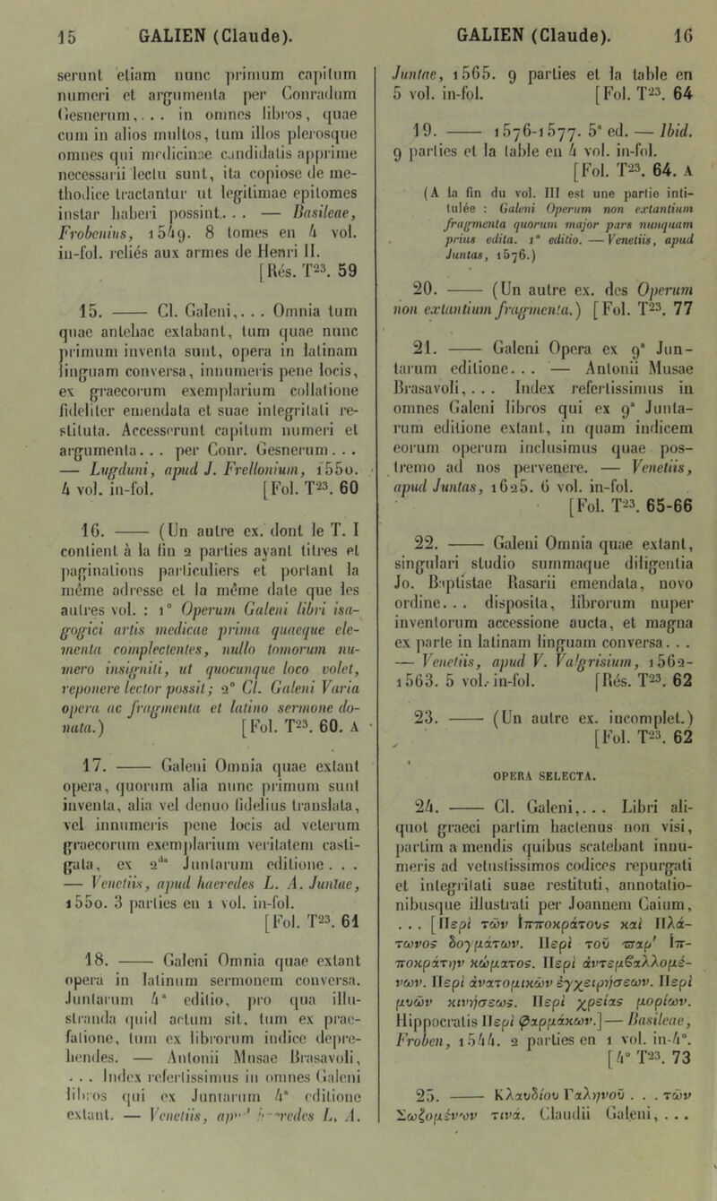 seriinl eliam mine primum capiliim mimei’i et arjjnmeiila per Conradiim (îesncruin,. . . in ornnos libres, (piae cum in alios rnnilos, lutn illos plerosque omnes qui nirdicinae candidalis appriine nccessaiü leclii sunl, ila copiose de me- thodice li-aclanliir ut legiliniae epilomes instar liaberi possint.. . . — Basileae, Frobenius, 16/19. ^ tomes en k vol. in-fol. icliés aux armes de Henri II. [Rés. T23. 59 15. Cl. Galeni,. . . Omnia lum qnae antcbac exiabant, tiim quae mine primum inventa sunt, opéra in lalinam Jinguam conversa, inmimeris pene loeis, ex graecoruni exemplarium collalione fidelitcr emendala et suae iiilegritali re- stiluta. Accessrrunt capitum numeid et argumenta. . . per Conr. Gesneruni. . . — Ltiffduni, apiid J. Frelloniuin, i55ü. • li vol. iii-fol. [Fol. T23. 60 16. (Un autre ex. dont le T. I contient à la lin 2 parties ayant titres et paginations parlieuliers et portant la même adirsse et la même date que les autres vol. : 1° Operum Galeni libri isn-^ ffogici artis medicae prima quacque cle- menta compJectenles, nulln tomorum nu- méro insignili, ut quoctinque loco volet, reponere leclor possit; q“ Cl. Galeni Varia opéra ac fragmenta et lalino sermone do- nuta.) [Fol. 00. A • 17. Galeni Omnia quae exlant opéra, quorum alla mine primum sunt inventa, alia vel denuo lidelius translata, vel inmimeris pene loeis ad veteium graecorum exemplarium verilatem casti- gata, ex 2'** Juntarum editione. . . — Vencliis, apud haeredes L. A. Junlae, i55o. 3 parties eu 1 vol. in-fol. [Fol. T23. 61 18. Galeni Omnia quae extant opéra in latinum sermonem conversa, .luntarum A* edilio, pro qua illu- sti-anda «piid aetum sit, tum ex prac- falione, tum ex librorum indice depre- liendes. — Antonii Musae Rrasavoli, . . . Index referlissimus in omnes Galeni libros qui ex Jumaiurn A* editione exlant. — Veneliis, ap” ' !‘-vcdes L, J. Junlae, i565. 9 parties et la table en 5 vol. in-fol. [P^ol. T23. 64 19. 1676-1677. 5* ed. — Ibid. 9 parties et la table en A vol. in-fol. [Fol. T23. 64. A (A In fin du vol. III est une partie inti- tulée : Galeni Operum non exlanliuni frufpncnta quorum major pars nunquam prias édita. i‘ editio.—Venetiis, apud Juntas, 1576.) 20. (Un autre ex. des Operum non extantium fragmenta.) [Fol. T23. 77 21. Galeni Opéra ex 9' Jun- tarum editione. . . — Antonii Musae Rrasavoli,. . . Index referlissimus in omnes Galeni libros qui ex 9* Junla- rum editione exlant, in quam imlicem eorum operum inclusimus quae pos- tremo ad nos pervenere. — Venetiis, aptul Juntas, 1626. 6 vol. in-fol. [Fol. T23. 65-66 22. Galeni Omnia quae extant, singidari studio summaque diligentia Jo. Baplistae Rasarii emendala, novo ordine. .. disposila, librorum nuper inventorum accessione aucta, et magna ex parte in lalinam linguam conversa. . . — Venetiis, apud V. Valgrisium, 1662- i563. 5 vol.-in-fol. [Rés. Ï23. 62 23. (Un autre ex. incomplet.) [Fol. T23. 62 « OPERA SELECTA. 2A. CI. Galeni,.. . Libri ali- quot graeci parlim hactenus non visi, partim a mendis quibus scatebant innu- meris ad veliislissimos codices repurgali et inlegrilali suae restiluti, annotalio- nibusque illuslrali per Joannem Caium, . . . [îlepi Tcôv lirTroxpaTOvs xai IlAct- rwvos ho-} pircov. llepi toû -nrap' Itt- TTOKpirtjv nûpaTOS. llepi àvrepëaXXopé- veov. llepi àvcLTOiiiKcbv èyx,^tprj(T£ù}v. lispi poœv xtt’ijcreœs. Ilspt p^pe/as popteov. Hippocralis llepi (pxppdxcov.] — Basileae, Froben, i5AA. 2 parties en 1 vol. in-A”. [A T23. 73 25. KÀxvBiov raA);i'oü . . . tcov }Loj^opév'ov Ttvi. Claudii Galeni, . ..