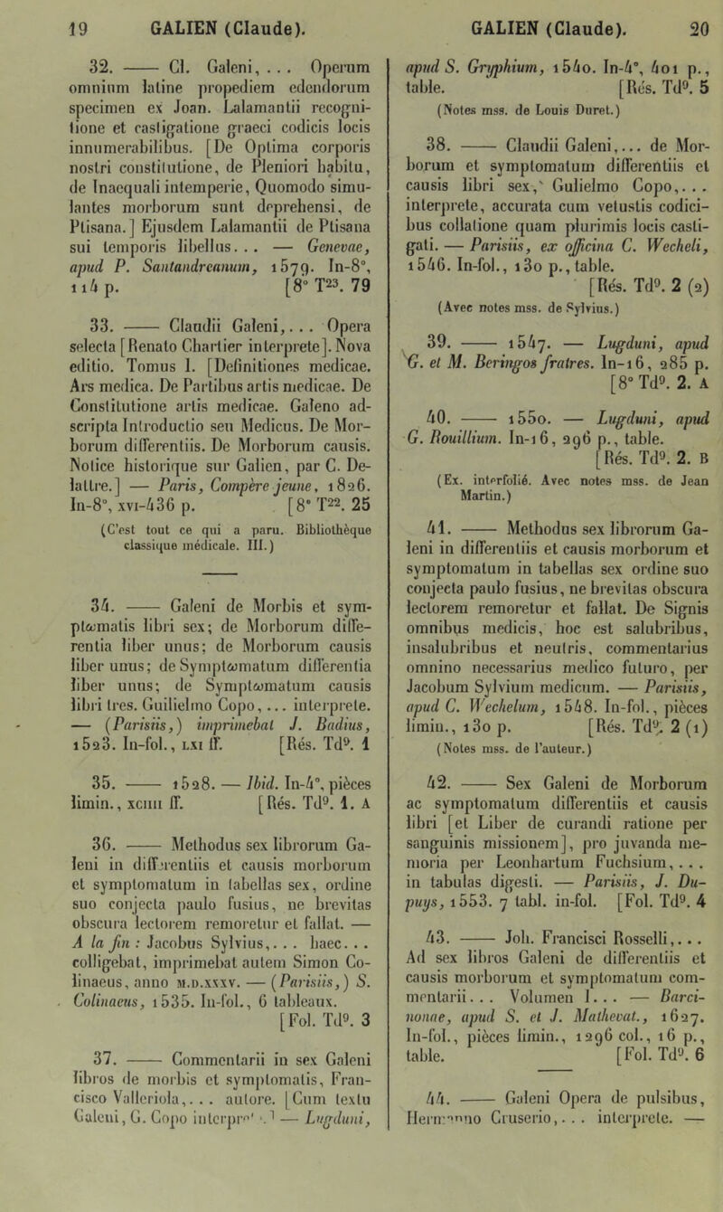 32. Cl. Galcni, . . . Operum omnium latine propediem edcndorum specimen ex Joan. l^lamanlii recog-ni- lione et rasligatione graeci codicis locis inniimerabilibus. [De Optima corporis nostri constilutione, de Pleniori babitu, de Inaequaliintempérie, Quomodo simu- lantes morborum sunt deprehensi, de Ptisana. ] Ejusdem Lalamantii de Ptisana sui tenipoi’is libellus... — Genevae, apud P. Santandrcanum, 1579. In-8°, ii/»p. [8”T23. 79 33. Clandii Galeni,... Opéra selecla [Renato Chaiiier interprété]. Nova editio. Tomus 1. [Defmitiones medicae. Ai’s medica. De Partibus artis medicae. De Conslitutione artis medicae. Galeno ad- scripta Inlroductio seu Medicus. De Mor- borum difierentiis. De Morborum cansis. Notice historique sur Galien, par G. De- lattre.] — Paris, Compère jeune, i8q6. Ia-8“, xvi-/i36 p. [8-T22. 25 (C’est tout ce qui a paru. Bibliothèque classique médicale. lit.) 35. Galeni de Morbis et sym- plccmatis libri sex; de Morborum diffe- rentia liber unus; de Morborum causis liber uuus; de Sympt&jmatum difl’erenlia liber unus; de Symptwmatum cansis libri 1res. Guilielmo Copo,... interprele. — (Parisiis,) impriinebal J. Badins, 1623. lii-fol., Lxi ir. [Rés. Td^. 1 35. 1528. — 75id. In-5°,pièces limin., xciiii lî. [Rés. Td^. 1. A 36. Melhodus sex librorum Ga- leui in diffjrenliis et causis morborum et symptomalum in labellas sex, ordiue suo conjecta paulo fusius, ne brevitas obscura lectorem remoretur et fallat. — A la fin : Jacobus Sylvius,. . . baec. . . colligebat, imprimebat autem Simon Co- liuaeus, anuo m.d.xxxv. — (Parisiis,) S. Colinaeus, i535. lu-fol., G tableaux. [Fol. Td9. 3 37. Commentarii in sex Galeni libros de morbis et symptomatis, Fran- cisco Valleriola,.. . aulore. [Cum lexlu Calcui, G. Copo iiitcrpr' — Lu^duni, apud S. Grifphium, i55o. In-5, 5oi p., table. ■ [Rés. Tdt». 5 (Notes mss. de Louis Duret.) 38. Clandii Galeni,... de Mor- borum et symptomatum dilFerentiis et causis libri sex,' Gulielmo Copo,... interprété, accurata cum vetustis codici- bus collalione quam plurimis locis casti- gati. — Parisiis, ex ojicina C. Wecheli, i556. In-fol., i3o p., table. [Rés. Tdî>. 2 (2) (Avec notes mss. de Sylvius.) ^ 39. 1557. — Lugduni, apud G. et M. Berinffos fratres. ln-16, 288 p. [8“ Td9. 2. A 50. i55o. — Lugdwii, apud G. Rouillium. In-16, 296 p., table. [Rés. Td2. 2. B ( Ex. intcrfolié. Avec notes mss. de Jean Martin.) 51. Methodus sex librorum Ga- leni in differenliis et causis morborum et symptomatum in tabellas sex ordine suo conjecta paulo fusius, ne brevitas obscura lectorem remoretur et fallat. De Signis omnibus medicis, hoc est salubribus, insalubribus et neulris, commentarius omnino necessarius medico future, per Jacobum Sylvium medicum. — Parisiis, apud C. Wechelum, i558. In-fnl., pièces limiii., i3o p. [Rés. Td'^^ 2 (1) (Notes mss. de l’auteur.) 52. Sex Galeni de Morborum ac symptomatum differentiis et causis libri [et Liber de curandi ratione per sanguinis missionem], pro juvanda me- moria per Leonbartum Fuchsium,... in tabulas digesli. — Parisiis, J. Du- puys, i553. 7 tabl. in-fol. [Fol. Td^. 4 53. Joli. Francisci Rosselli,... Ad sex libros Galeni de differentiis et causis morborum et symptomatum com- mentarii. . . Volumeu 1... — Barci- nonae, apud S. et J. Mathevat., 1627. In-fol., pièces limin., 1296 col., 16 p., table. [Fol. Td‘3. 6 55. Galeni Opéra de pulsibus, I]eru:'’'uio Ctuserio,... inlcj’prele. —