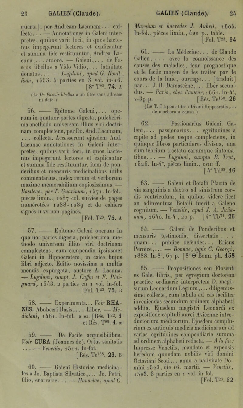 quiirla], per Andrcam Lacunam. . . col- lecta. . . — Annotaliones in Galcni inler- prclcs, (juibiis vai-ii loci, iii (juos liacle- ims impefjoininl Icclores et cxplicaiilur et suinrna fidc reslituiintiir, Andrea La- cuna,.. . aiitore. — Galeui,. . . de Fa- sciis libellus a Vido Vidio,. . . latinitate donatus. . . — Lugduni, apud G. Roiiil-, Hum, i553. 5 parties en 3 vol. in-i6. [8“ T23. 74. A (Le Do Fiifciis libellus a un litre sans adresse ni date.) 56. Epitome Galeni,... ope- rum in quatuor partes digesta, pnlcbcrri- ma methodo universam illius viri doctri- nam coinplectcns, per Do. And. Lacunam, . .. collecta. Accesserunl ejusdcm And. Lacnnae annolationes in Galeni inter- prètes, quibus varii loci, in quos bacte- nus impegerunt lectores et explicantur et summa lide restituunlur, item de pon- deribus et mensuris medicinalibus utilis commentarius, index rerum et verborum maxime memorabilium copiosissimus. — Basileae, per T. Guarimnn, iByi. In-fol., pièces limin., 1287 col. suivies de pages numérotées 1288-1289 et de cahiers signés ii-vv non paginés. [Fol. T23. 75. A 57. Epitome Galeni operum in quatuor partes digesta, pulcberi-ima me- tbodo universam illius viri doctrinam complectens, cum couipendio ipsiusmet Galeni in Hippocratem, in calce hujus libri adjecto. Editio novissima a multis mendis expurgata, auctore A. Lacuna. — Ltigduni, sumpt. J. Cajin et F. Plai- gnard, 1643. 2 parties en 1 vol. in-fol. [Fol. T23. 75. B 58. Expérimenta... FoiV RHA- ZES. Abubecri Rasis,. .. Liber. — Me- diolani, i48i. In-fol. 2 ex. [Rés. T22. 1 et Rés. T22. 1. a 59. De Facile acquisibilibus. Foir CUBA (Joannesde). Orlus sanitatis ... — Vencliis, i5i 1. In-fol. [ Rés. Tei38. 23. B 60. Galeni Historiae médicina- les a Jo. Baplista Silvatico,... Jo. Pétri, tllio, euarratae. . . — llanoriae, apud G. Marnium et haeredes J. Aubrii, i6o5, In-fol., pièces limin., 422 p., table. [Fol. T23. 94 61. La Médecine... de Claude Galien, . . . avec la connoissance des causes des maladies, leur prognostique et le facile moyen de les traiter par le cours de la lune, ouvrage. . . [traduit] par... J. R. Damascène,... liber secuu- dus. — Paris, chez l’auteur, 1 661. ln-4°, v-39 p. [ Rés. Tei3o. 26 ( Lo T. I a pour litre : Diviui Ilippocrnlis,... de inorboruiu causis.) 62. Passionarius Galeni. Ga- leni,... passûinarius. . . egritudines a capite ad pedes usque complectens, in quinque libres particulares divisus, una cum febrium tractatu carumque sintoma- tibus. . . — Lugduni, sumptu B. Trot, 1626. In-4% pièces limin., cvin ff. [4» Td28. 16 63. (jaleni et Botalli Placita de via sanguinis a dextro ad sinistrum cor- dis ventriculum, in quibus videre licet an adinventuBi Botalli fuerit a Galeno cognitum. — Veneliis, apud J. A. Ju'.ia- nuin, i64o. In-4®, 20 p. [4® Tb'^L 26 64. Galeni de Ponderibus et mensuris testimonia, dissertatio . . . quam... publiée defendet. .. Ericus Pernice,... — Donnae, Ujpis G. Georgi, 1888. In-8°, 67 p. [8° 0 Bonn. ph. 158 65. Propositiones seu Flosculi ex Gale, libris, per egregium doctorem practice ordinarie interpretem D. magi- strum Leonardum Legium,... diligentis- sime collecte, cum tabula ad cas faciliter inveuiendas secundum ordinem alphabet! addita. Ejusdem magistri Léonard! ex expositione capituli aurci Avicenne intro- ductorium mcdicorum. Ejusdem complu- rium ex antiquis medicis medicinarum ad varias egritudines compendiaria summa ad ordinem alj)babeti rcdacta. — A laJln : Impresse Venetiis, mandato et ex])ensis beredum quondam nobilis viri domini Octaviani Scoti... anno a nativitate Do- mini 1623, die lO. martii. — Venetiis, i523. 3 parties en 1 vol. in-fol. [Fol. T23. 82