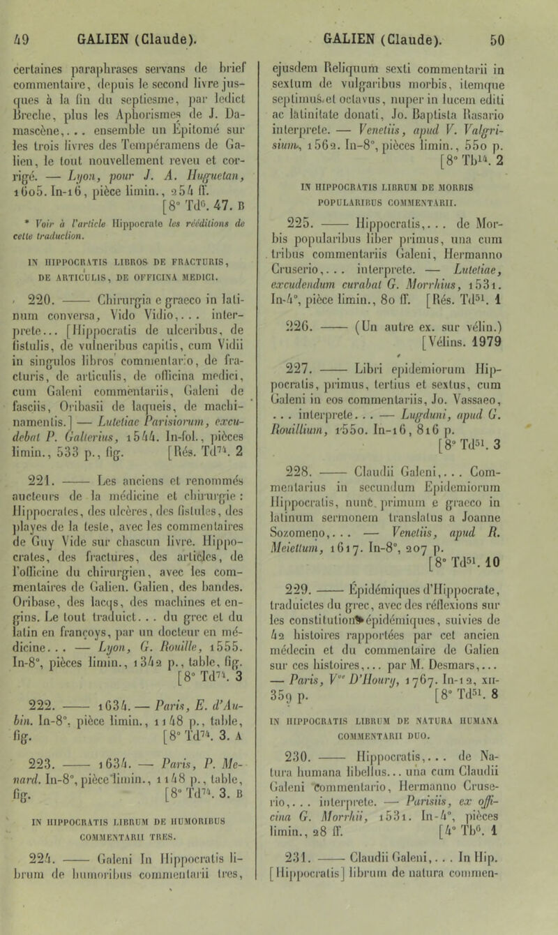certaines paraphrases semns de hrief commentaire, depuis le second livre jns- qiies à la lin du septiesme, j)ai- lcdict lircche, plus les Aphorismes de J. Da- mascène,... ensemble un Epitomé sur les trois livres des Tempéramens de Ga- lien, le fout nouvellement reveu et cor- rigé. — Lyon, pour J. A. Iluguclan, iüo5. In-i6, pièce limin., 9 54 iï. [8” Td6. 47. B • Voir à l’article Hippocrate les rééditions de cette traduclion. IN niPPOCR.VTIS LIBROS DE FRACTURIS, DE ARTICULIS, DE OFFICIXA JIEDICl. . 220, Chirurgia e graeco in lati- nuin conversa, Vido Vidio,... inter- prète... [llippocratis de ulcerihus, de (istulis, de vulneribus capitis, cum Vidii in singnlos lihros commentario, de fra- cturis, de articuiis, de ollicina medici, cum Galeni commènlariis, Galeni de fasciis, Orihasii de latpieis, de maclii- namenlis.l — Lulctiac Parisiorum, cæcu- debfil P. Galierius, i544. In-fol., jtièces limin., 533 p., fig. [hés. Td^^. 2 221. Les anciens et renommés aucteurs de la médicine et chirurgie : lli[)pocrales, des ulcères, des fistules, des ))layes de la leste, avec les commentaires de Guy Vide sur chascun livre. Hippo- crates, des fractures, des articles, de l’ollicine du chirurgien, avec les com- mentaires de Galien. Galien, des bandes. Oribase, des lacqs, des machines et en- gins. Le tout traduict. . . du grec et du latin en franroys, jiar un docteur en mé- dicine, . . — Lyon, G. Rouille, i555. In-8°, pièces limin., i349 p., table, fig. [8“ Td^'*. 3 222. iG34.— Parts, E. d’Au- bin. 10-8. pièce limin., ii48 p., table, fig. [8»Td''\3. A 223. i634. — Paris, P. Me- nard. ln-8“, piècelimin., ii48 ])., table, fig. [8“ 3. B IN niPPOCRATIS MBRUM DE IIUMORIBUS COMMENTARII TRES. 224. Galeni In llippocratis li- hrum de liuuioribus commentarii très, ejusdem Reliquum sexti commentarii in sextum de vulgarihns morbis, ilemque septimus-el oclavus, nuper in lucein edili «TC latinitate donati, Jo. Baptista Rasario interprète. — Veneliis, apitd V. Valgri- siuin-, i569. In-8°, pièces limin., 55o p. [8“ Thi'b 2 I.N niPPOCRATIS I.IBRÜM DE MORBIS POPÜLARIBDS COMMENTARII. 225. llippocratis,. , . de Mor- bis popularibus liber primus, una cum li-ibus commentariis Galeni, Hermanno Gruserio,... interprète. — Luleliae, excudendum curabal G. Morrliius, i53i. In-4“, pièce limin,, 8o ff. [Rés, T(Hi. 1 22G. (Un autre ex. sur vélin.) [Vélins. 1979 227. Libri epidemioruni llip- pocralis, piâmiis, terlius et sextus, cum Galeni in eos commentariis, Jo, Vassaeo, . . . interprété, , . — Lugduni, apud G. Rouilliuni, i'55o. In-i6, 8i6 p. [8“Td5i. 3 228. Claudii Galeni,.., Com- meiitarius in secuudum Epidemiorum llippocratis, nunt, j)rimuin e graeco in lalinum sermonein translatus a Joanne Sozomeno,... — Veneliis, apud R. Meietlum, 1617. In-8°, 907 p. [8“ Tdsi. 10 229. Épidémiques d’Hippocrate, traduictes du grec, avec des réflexions sur les constitutioul^épidémiques, suivies de 49 histoires l’apportées par cet ancien médecin et du commentaire de Galien sur ces histoires,... par M. Desmars,... — Paris, V“’ D’IIoury, 1767. ln-19, xii- 359 p. [8“ Td5L 8 IN niPPOCRATIS LIBlUiM DE NATURA IILMANA COMMENTARII DUO. 230. llippocratis,... de Na- tura bumana libellus.,. una cum Claudii Galeni Commentario, Hermanno Cruse- rio,. , . interprète, — Purisiis, ex ojji- cina G. Morrhii, i53i, ln-4“, ])ièces limin., 98 IT. [4'’T1A1 231. Claudii Galeni,... In Hip. [llippocratis] libruui de ualura commen-