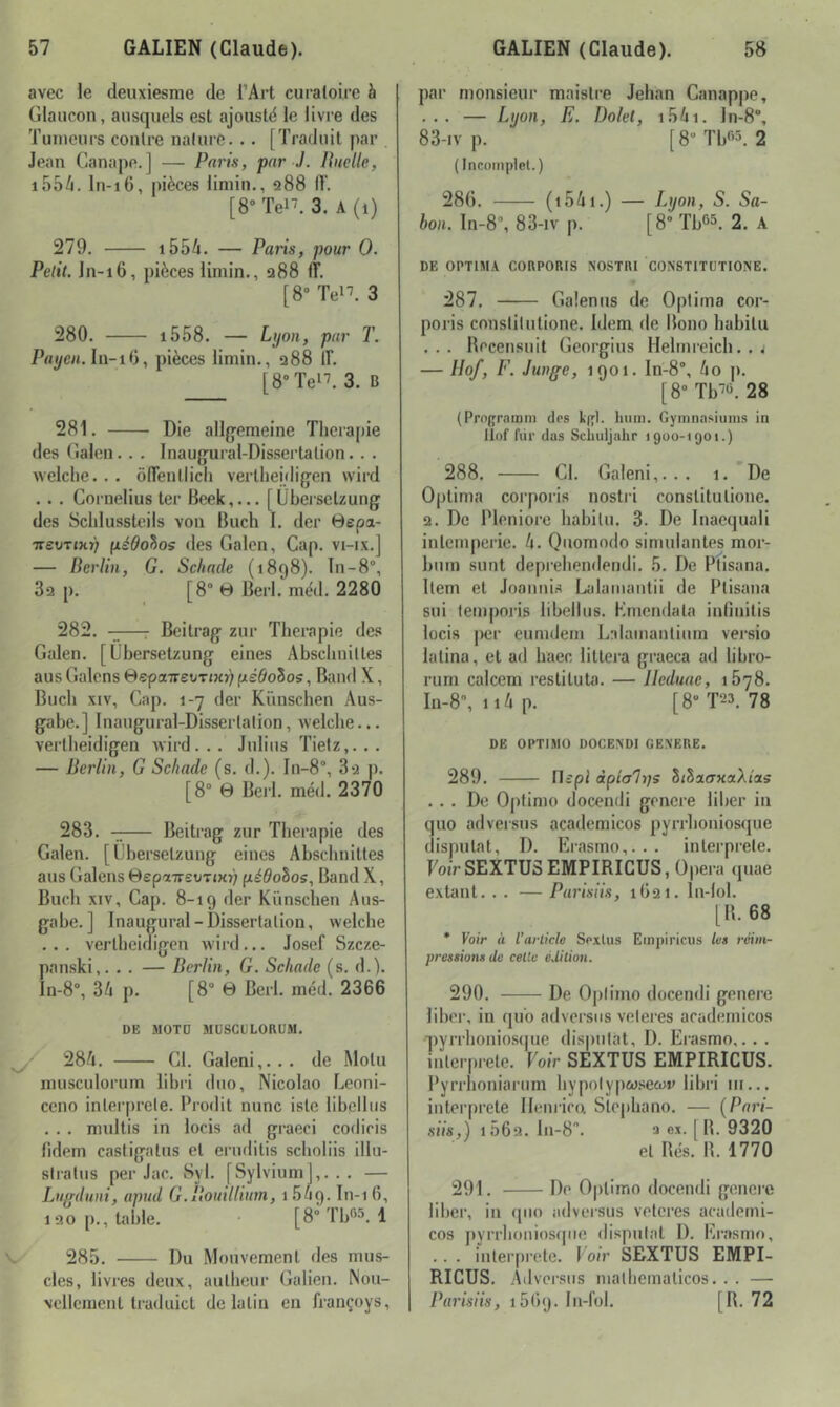 avec le deuxiesme de l’Art curaloire à Glaiicon, aiisquels est ajoustd le livre des Tumeurs contre nature. .. [Traduit par Jean Canapé.] — Paris, par J. Ruelle, i55/i. In-i6, pièces iiniin., 288 IL [8“ Tel’. 3. A (1) 279. i554. — Paris, pour 0. Petit. Jn-16, pièces limin., 288 (ï. [8“ Tel’. 3 280. i558. — Lyon, par T. Payen.li\-iC), pièces limin., 288 IL [8° Tel’. 3. B 281. Die allfjemeine Tlicrapie des (îalen. . . Inaugural-Dissei’tation. . . welclie. . . ôTenllicli verthejdig-en wird . . . Cornélius ter Beek,... [Ubersetzung des Scldussteils von Bach I. der 0epa- irevrinr} (lédohos des Galon, Cap. vi-ix.j — Berlin, G. Schade (1898). In-8°, 82 p. [8° 0 Berl. mèd. 2280 282. -i;—T Beitrag zur Tlicrapie des Galen. [Ubersetzung eines Abschniltes aus Galons 0epaTi-eoTmr) péÔoZos, Band X, Bucli XIV, Cap. 1-7 der Kïinschen Aus- gabc.] Inaugural-Disserlalion, welclie... verlbeidigen wird... Julius Tietz,... — Berlin, G Schade (s. d.). In-8“, 3*2 p. [8° 0 Berl. méd. 2370 283. — Beitrag zur Thérapie des Galen. [Ubersetzung eines Abschnittes aus Galons 0epaTi-£OTJx>; pédohos, Band X, Bucli XIV, Cap. 8-19 der Künsclien Aus- gabe.] Inaugural-Disserlalion, welclie ... verlbeidigen wird... Josef Szeze- panski,. . . — Berlin, G. Schade (s. d.). In-8% 34 p. [8° 0 Berl. méd. 2366 DE MOTO MUSCOLORUM. ’ 284. CI. Galeni,... de Molu musculorum libri duo, Nicolao Leoni- ceno inlerprcle. Prodit nunc islc libellus . . . miiltis in locis ad graeci codiris fidem castigatus et ernditis scholiis illu- stratus per Jac. Syl. [Sylvium],. . . — Ltiffduni, apud G.Bouillium, 1 549. In-i 6, 120 p., table. • [8° Tb®^. 1 V' 285. Du Mouvement des mus- cles, livres deux, aiillieur Galien. Nou- vellement traduict de latin en françoys. par monsieur maislre Jehan Canappe, ... — Lyon, E. Dolet, i54i. ln-8% 83-iv p. [d-Tbr-L 2 ( Inroinptet.) 286. (i54i.) — Lyon, S. 5a- 60». In-8“, 83-iv p. [8Tb65. 2. A DE OPTIMA COUPORIS NOSTRI CONSTlTOTIOISE. 287. Galenns de Oplima cor- poris conslilutione. Idem de Boiio liabitu ... Breensuit Georgius Helmreicli. . j — Ilof, F. Junge, 1901. In-8°, 4o p. [8“ Tb’i. 28 (Prograium dps kffl. hum. Gyinnasiums in Ilof fiir (las Scliuljahr 1900-1901.) 288. Cl. Galeni,... 1.'De Optima corporis nostid conslitulione. 2. De Pleniore liabilu. 3. De Inacquali inlemperic. 4. Qiiomodo simniantes mor- buni sunt depreliendendi. 5. De Pfisana. llem et Joanni.s Lalaïuantii de Plisana sui lemporis libellus. Kmcndala innnitis locis jier eunidem Lalamantium vei’sio lalina, et ad lïaec liltera graeca ad libro- rum calcem restituta. — lleduae, 1878. I11-8, ii4p. [8-^3. 78 DE OPTIMO DOCEXDI GEVERE. 289. rijpi àplah]S SiSao-xaAias ... De Optimo docendi gcncre liber in qno adversns academicos pyrrboniosque disputât, D. Erasmo,... iiilerprele. FotV SEXTUSEMPIRICUS, Opéra quae extant. . . — Parisiis, 1G21. In-lol. [B. 68 * Voir à l’article Soxlus Empiricus les réim- pressions de celle édition. 290. De Optimo docendi généré liber, in qub adversns veleres academicos q)yrrlionios(|ue disputât, D. Ei-asmo,. . . inlerpiele. Voir SEXTUS EMPIRICUS. Pyrrlioniarnm bypotyp&iseoiv libri iii... interprété Ilemico. Slepliano. — [Pari- siis,) i56q. In-8. a ex. [B. 9320 el Bés. B. 1770 291. De Optimo docendi genei’C liber, in (pio advei'sus veleres academi- cos |)yrrhoiiios(jue disputai 1). Erasmo, .. . interprète. Voir SEXTUS EMPI- RICUS. Adversns malbcmalicos. . . — Parisiis, ibtuj. In-fol. [B. 72