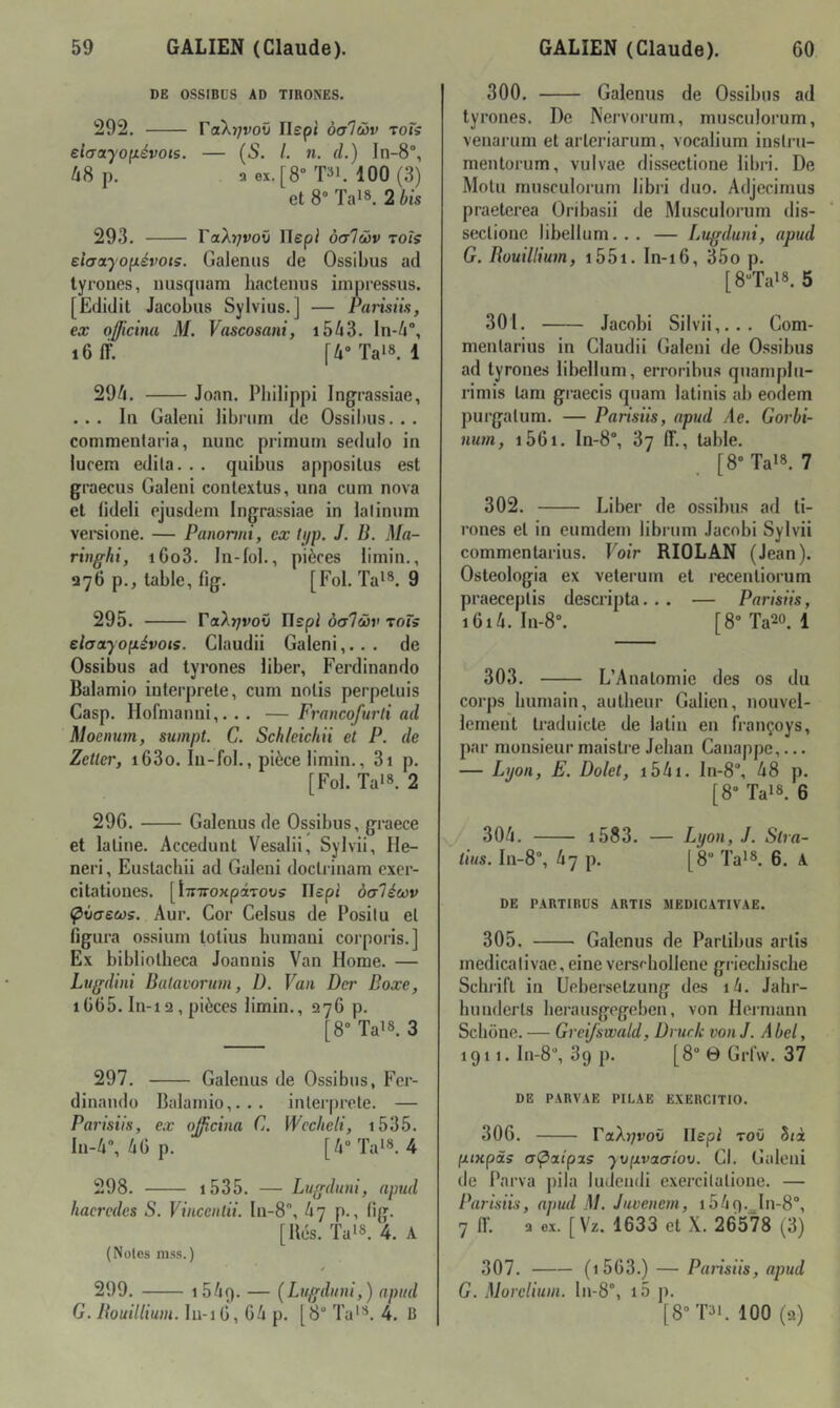 DE OSSIBDS AD TIRONES. 292. raX»7roü rispi oalCiv rots ehayofzévots. — (S. I. n. d.) In-8®, 48 p. 9 ex. [8 pi. 100 (3) et 8“ Ta*®. 2 bis 293. PaAr/roO Ilepi ôalwv rots ei(jayo(iévois. Galeniis de Ossibus ad tyroues, luisqiiam hacteiuis iinpi-essus. [Edidit Jacobus Sylvius.] — Atmns, ex officina M. Vascosani, i543. In-4% i6ff. [4»Ta*8. 1 294. Joan. Pliilippi Ingrassiae, ... In Galeni librnm de Ossibus. .. commentaria, nunc primurn sedulo in lucem édita. . . quibus apposilus est graecus Galeni contexlus, una cum nova et (ideli ejusdem Ingrassiae in ialinum vei’sione. — Panonni, ex lyp. J. B. Ma- ringhi, iGo3. In-fol., pièces limin., 376 p., table, fig. [Fol. Ta*®. 9 295. raXrjvov Ilspi ôalwv rots elaayopévois. Claudii Galeni,... de Ossibus ad tyrones liber, Ferdinando Bulamio interprète, cum nolis perpeluis Casp. Ilofniaimi,. . . — Francofurti ad Moenum, sumpt. C. Schleichii et P. de Zctler, i63o. In-fol., pièce limin., 3i p. [Fol. Ta*®. 2 296. Galcnus de Ossibus, graece et latine. Accedunt Vesalii, Sylvii, 11e- neri, Euslachii ad Galeni doctrinam excr- citationes. [ iTriroxpiTODs Ilepi ôcrléwv Çvaeoûs. Aur. Cor Celsus de Posilu et figura ossium lotius humani corporis.] Ex bibliolheca Joannis Van Home. — Liiffdini Balavonim, ü. Van Der Boxe, 1665. In-i 2, pièces limin., 276 p. [8 Ta*®. 3 297. Galenus de Ossibus, Fer- dinaudu Balamio,... interprété. — Parisiis, ex ojficina C. Wccheli, i535. In-4“, 46 p. [4° Ta*®. 4 298. i535. — Lugdiini, apud hacredes S. Vincenlii. In-8°, 47 p., fig. [liés. Ta*®. 4. A (Noies niss.) / 299. i54r). — [Lugduni,) apud G. Bouillium. lu-iti, 64 p. [8° Ta'®. 4. B 300. Galenus de Ossibus ad tyrones. De Nervorum, musculorum, venarum et arteriarum, vocalium instru- mentorum, vulvae dissectione libri. De Molli musculorum libri duo. Adjecimus praeterea Oribasii de Musculorum dis- seclione libellum... — Lugduni, apud G. Bouillium, i55i. In-16, 35o p. [8''Tai®. 5 301. Jacobi Silvii,... Com- menlarius in Claudii Galeni de Ossibus ad tyrones libellum, erroribus quamplu- rimis tam graecis quam latinis ab eodem purgalum. — Parisiis, apud Ae. Gorbi- num, i56i. 10-8°, 87 ff., table. [8” Ta*®. 7 302. Liber de ossibus ad ti- rones et in eumdem librum .lacobi Sylvii commentarius. Voir RIOLAN (Jean). Osteologia ex veterum et recenliorum pi’aeceplis descripta... — Parisiis, i6i4. In-8°. [8° Ta^o. 1 303. L’Anatomie des os du corps humain, autheur Galien, nouvel- lement Iraduicte de latin en françoys, par monsieur maistre Jehan Canappe,... — Lyon, E. Dolet, i54i. In-8, 48 p. [8 Ta*®. 6 304. i583. — Lyon, J. Sira- lius. In-8°, 47 p, [8° Ta*®. 6. A DE PARTIBUS ARTIS MEDICATIVAE. 305. Galenus de Parlibus artis medicalivae, eine versrhollene griechische Schrift in Uebersetzung des i4. Jahr- hunderls herausgogeben, von Hermann Schone. — Grcijswald, ünirk von J. Abel, 1911. In-S”, 39 p. [8® 0 Grfw. 37 DE PARVAE PILAE EXERCITIO. 306. raA)7ro{i Ilepi toO Sià [Àixpàs (T^aipas •^vp.vaaiov. CI. Galeni de Parva jiila luJeudi exercilalione. — Parisiis, apud M. Jiwenetn, 1649. In-8°, 7 ff. 9 ex. [ Vz. 1633 et X. 26578 (3) 307. (i563.) — Parisiis, apud G. Morclium. ln-8®, i5 p. [8® P*. 100 (2)