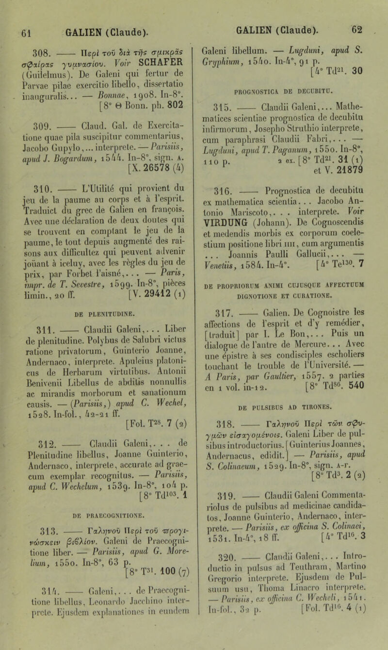 308. rispi TOÛ Sri rrjs (Tfxixpis (T<poiipa5 '^vavcKJtou. Voir SCHAFER (Giiilelinus). De (îaleni qui fertur de Parvae pilae exercilio libello, dissertatio inauffuralis... — Bonnae, 1908. Ia-8®. [8“ B Bonn. ph. 802 309. Claud. Gai. de Exercita- tione quae pila suscipilnr commentarius, Jacobo Gupylo,... interprele. — Parisiis, apud J. Boffurdum, i5ûû. 111-8°, sif^n. a. [X. 26578 {h) 310. L’Ulililé qui provient du jeu de la paume au corps et à l’esprit. Traduict du grec de Galien en françois. Avec une ddclaralion de deux doutes qui se trouvent en comptant le jeu de la paume, le tout depuis augmenté des rai- sons aux diflîcultez qui peuvent atlvenir jouant à iceluy, avec les règles du jeu de prix, par Forbel i’aisné,. . . — Paris, impr. de T. Sevestre, 1699. ln-8°, pièces limin., 20 IT. [V. 29412 (1) DE PLEMTÜDINE. 311. Claudii Galeni,... Liber de plenitudine. Polybus de Salubri victus ratione privatorum, Guinterio Joanne, Andernaco, interprète. Apuleius plaloni- cus de Herbarum virtutibus. Anlonii Benivenii Libellus de abdilis nonnullis ac mirandis morborum et sanationum causis. — [Parisiis,] apud C. Wechel, 1628. In-fol., i2-2i IT. [Fol. T28. 7 (2) 312. Claudii Galeni,. . . de Plenitudine libellus, Joanne Guinterio, Andernaco, interprète, accurate ad grae- cum exemplar recognitus. — Pansiis, apud C. Wechelum, 1639. In-8°, io4 p. [8° Tdio3. 1 DE PRAECOGNITIONE. 313. raXr7voû llepl toO Tirpoyi- vcoaxeiv ^iSXiov. Galeni de Praccogni- tione liber. — Parisiis, apud G. More- lium, i55o. In-8°, 63 p. [8“T3L 100 (7) 31'i. Galeni,... de Praecogni- tione libellus, Leonardo Jacebino inter- prète. Ejusdem explanationes in eundeni Galeni libellum. — Lugduni, apud S. Griiphium, i5/io. Iu-/i°, 91 p. [4° Td2L 30 PROGNOSTICA DE DECUBITÜ. 315. Claudii Galeni,... Matlie- maticcs scienliae prognoslica de decubilu inürmorum, Josepbo Slrulbio interprété, cum paraphrasi Claudii Fabri,... — Luffduni, apud T.Paganum, i55o. In-8°, lion. aex. [8°Td21. 31(l) et V. 21879 316. Prognostica de decubitu ex malliemalica scienlia. . . Jacobo An- tonio Mariscoto,. . . interprète. Voir VIRDUNG (Johann). De Cognoscendis et medendis morbis ex corporum coele- stium posilione libri 1111, cum argumentis ... Joannis Paulli Gallucii,... — Veiieliis, i58û. In-4°. [^° Te^^®. 7 DE PROPRIORUM ANIMI CÜJÜSQDE AFFECTDDU DIGNOTIONE ET CUR.ATIONE. 317. Galien. De Cognoistre les alTections de l’esprit et d’y remédier, [traduit] par 1. Le Bon,... Puis un dialogue de l’antre de Mercure... Avec une é|)istre à ses condisciples escholiers louchant le trouble de l’Université.— A Paris, par Gaultier, ibb'j. 2 parties en 1 vol. in-12. [8° Td*^. 540 DE PÜLSIBUS AD TIRONES. 318. raX7;roü ITepi twm yp.àv ei(Tciyop.évots. Galeni Liber de pul- sibus introductorius. [Guinlerius Joannes, Andernacus, edidit.j — Parisiis, apud S. Colinaeum, i529.In-8°, sign. A-r. [8° Td3. 2(2) 319. Claudii Galeni Commenta- riolus de pulsibus ad medicinae candida- los, Joanne Guinterio, Andernaco, inler- nrele. — Parisiis, ex oJKcina S. Colinaei, i53i.In-4°,i8ir. [i'Tdio.O 320. Claudii Galeni,... Intro- duclio in pulsus ad Teuthram, Martino Gregorio interprète. Ejusdem de Pul- suum usu, Tboma Linacro interprète. — Parisiis, ex oj/icina L. Wecheli, 1541. ln-rol.,32 p. [Fol.ïd'o.4(,)