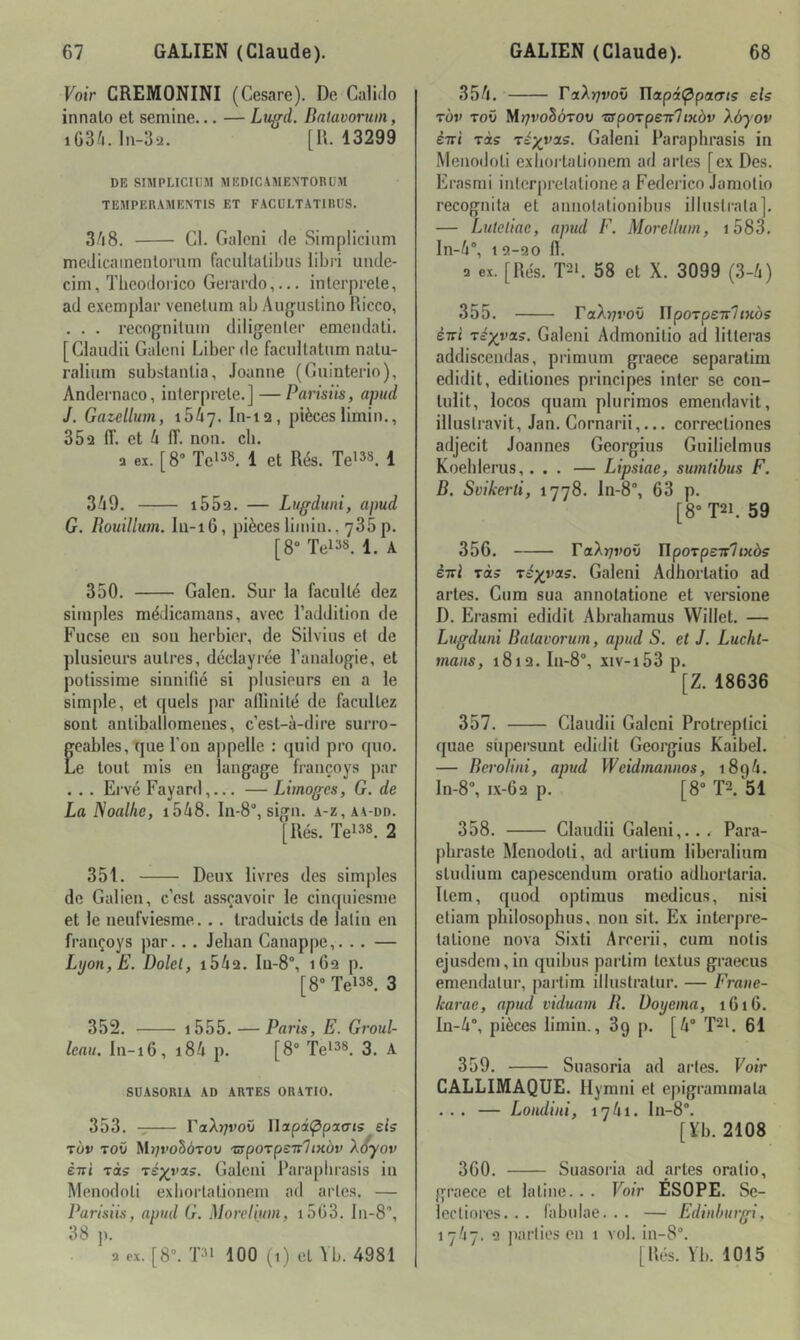 Voir CREMONINI (Cesare). De Calido innalo et semine... — Luffd. Batavoruin, iG34.1n-32. [U. 13299 DE SIMPLICIliM MEDICAMENTORÜM TEMPERAMENTIS ET FACULTATIRUS. 3A8. Cl. Galcni de Simplicium medicainentoiTim faciiltalilnis libri unde- cim, Tlieodoiico Gerardo,... interprète, ad exemplar venelum ab Auguslino Ricco, . . . recognituin diligenter emendali. [Claiidii Galeni Liber de facultatum natu- raliiim subslanlia, Jeanne (Guinterio), Andernaco, interprète.] — Parisiis, apiul J. Gazelbm, ibli]. In-ia, pièces limin., 352 ff. et h IT. non. ch. a ex. [8° Te'38^ { et g^s. Te'^*^. 1 369. i552. — Lugdwii, apud G. Bouillum. Iu-i6, pièces limin.. 735 p. [8” Tei38. 1. A 350. Galen. Sur la faculté dez simples médicamans, avec l’addition de Fucse en sou herbier, de Silvius et de plusieurs autres, déclayrée l’analogie, et potissirae sinnifié si plusieurs en a le simple, et quels par allinilé de facultez sont antiballomenes, c’est-à-dire suri’o- eables, que l'on appelle : quid pro quo. e tout mis en langage françoys par . . . Ervé Fayard,... — Limoges, G. de La Noalhe, i548. ln-8“, sign. a-z,aa-dd. [liés. Tel38. 2 351. Deux livres des simples de Galien, c’est assçavoir le cinquiesme et le neufviesme... traduicts de latin en françoys par.. . Jehan Canappe,. .. — Lmn,Ë. Dolel, i56a. In-8“, i6q p. [8 Tei38. 3 352. i555. — Paris, E. Groul- leau. In-i6, i86 p. [8° Te*38. 3. A SÜASORIA AD ARTES ORATIO. 353. raA)7roii Ilapi^pao-js eis TÙv Toû M>;roS(iTow 'üsporpeit'lixbv Xoyov èiti Tas Téyyas. Galcni Paraplirasis in Menodoli exhortationeni ad artes. — Parisiis, apud G. Morelium, i5C3. lii-S', 38 J). 356. raA>7voO Tlapi(^pa(Tis els t'ov tov Mrjvohôrov ■apoTpeT'lixàv Xôjov èiri Tas Téyyas. Galeni Paraplirasis in Menodoli exhortalioncm ad artes [ex Des. Erasmi interpretalione a Fedeidco Janiotio recognita et annotationibus illustrata]. — Luteliac, apud F. Morelium, i583. ln-6“, 12-20 n. Q ex. [Rés. PL 58 et X. 3099 (3-6) 355. raA?7roû IIpoTpe7r7«KÔs èirt Téyyas. Galeni Admonitio ad lilteras addiscendas, primum graece separatim edidit, ediliones principes inter se con- lulit, locos quam plurimos emendavit, iliustravit, Jan. Cornarii,... correcliones adjecit Joannes Georgius Guiliclmus Koehlerus,... — Lipsiae, sumlibus F. B. Svikerti, 1778. ln-8, 63 p. [8° T2L 59 356. raAvJ'oO npoTpe7r7ixôs ènl Tas Tétras. Galeni Adhorlatio ad artes. Cura sua annotatione et versione D. Erasmi edidit Abraharaus Willet. — Lugduni Batavoruin, apud S. et J. Lucht- maiis, 1812. In-8°, xiv-i53 p. [Z. 18636 357. Claudii Galcni Protreptici quae siipersunt edidit Georgius Kaibel. — Beroliiii, apud Weidmannos, 1896. ln-8% i.x-62 p. [8“ TL 51 358. Claudii Galeni,... Para- phraste Menodoli, ad arliura liberalium sludium capescendum oratio adhortaria. Item, quod optinius medicus, nisi ctiam philosophus, non sit. Ex interpre- lalione nova Sixti Arrerii, cura nolis ejusdem, in quibus partira Icxtus graecus emendalur, partira illustratur. — Fraiie- karae, apud viduam B. üoyema, 1G16. In-6, pièces limin., 89 p. [6° PL 61 359. Suasoria ad artes. Voir CALLIMAQUE. Hyrani et epigrammala ... — Loudiui, 1761. ln-8. [¥b. 2108 360. Suasoria ad artes oratio, graece et latine. . . Voir ÉSOPE. Sc- lecliorcs. . . (àbidae. . . — Edinburgi, 1767. 2 jiarlies en 1 vol. in-8. [liés. Vb. 1015 a ex. [8. T31 100 (1) et Vb. 4981