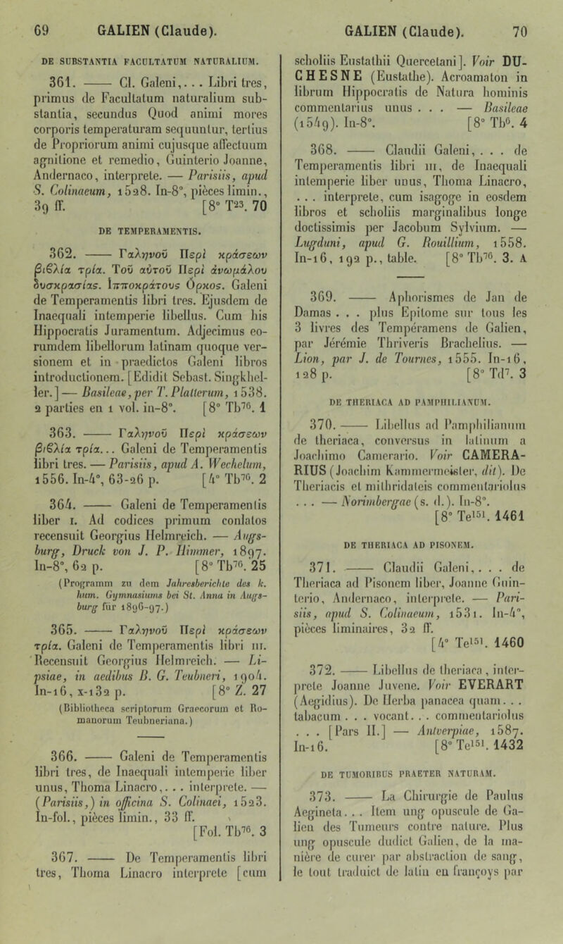 DE SDBSTANTIA FACDLTATÜM NATÜRALIIIM. 361. Cl. Galeni,... Libri 1res, prlmus (le Facullalum naluralium sub- staetia, secundus Quod animi mores corporis temperaturam secjuunlur, tertius de Propriorum animi cujusque airectuum agnilione et remedio, Guinterio Jeanne, Andernaco, interprète. — Partsils, apud S. Colinaeum, i5a8. In-S”, pièces limin., 39 (T. [8* T23. 70 DE TEMPERAMENTIS. 362. raA)7ro0 Ilepi xpiaeœv BtëXla Tpia. ToO avrov Ilepi dveopâXov àvcrxpiatus. iTiiroKpiTOvs Ôpxos. Galeni de Temperamentis libri 1res. Ejusdem de Inaeqiiali intempérie libellus. Cura bis Hippocratis Juramentum. Adjecimus eo- rumdem libellorum lalinam quoque ver- sionem et in ^ praedictos Galeni libres intreductionera. [Edidit Sebast. Sin^j'kbel- 1er.] — Basilcae, per T. Plattcrum, 1 538. 2 parties en 1 vol. in-8“. [8“ Tb'^^^ \ 363. ToXfivov Hepi xpiaswv ^fëXtx rp/a... Galeni de Temperamentis libri très. — Parisits, apud A. Wechelum, i556.In4% 63-26 p. [A” Tb™ 2 364. Galeni de Temperamentis liber i. Ad codices priraum coulâtes recensuit Georgius llelmrcicb. — Augs- burg, Druclc von J. P. - Ilimmer, 1897. ln-8, 6ap. [8“Tb''0.'25 (Pro(fr;iinni zii dom Jahrcsberichle des k. hum. Gijmnasiuins bei St. Antia in Auifs- burg fiir 1806-97.) 365. VaXrjvoü TTspl xpiosoùv Tpta. Galeni de Temperamentis libri ni. 'Recensuit Georgius Ilelmreicb. — Li- psiae, in aedibus B. G. Teubneri, 1904. ln-16, x-i3q p. [8“ Z. 27 (Bibliothoca scriptonim Graecoruin ot Ro- maDoruin Teubneriana.) 366. Galeni de Temperamentis libri très, de Inaequali intempérie liber unus, Thoma Linacro,. .. interprète. — [Parisiis,) in oj/icina S. Colinaei, i523. lu-foL, pièces limin., 33 IT. ' [Fol. Tb''6. 3 367. De Temperamentis libri très, Tbonia Linacro interpi’ete [cum seboliis Eustathii Quercetani]. Voir DU- CHES NE (Eustathe). Acroamaton in librutn Hippocratis de Natura hominis commentarius unus ... — Basilcae (1549). In-8. [8“Tb3. 4 368. Clandii Galeni, ... de Temperamentis libri ni, de Inaequali intempérie liber unus, Tlioma Linacro, . . . interprété, cura isagoge in eosdera libres et seboliis marginalibus longe doctissimis per Jacobum Sylvium. — Lugduni, apud G. Bouillium, i558. In-16, 19Q p., table. [8° Tb’’®. 3. A 369. Aphorismes de Jan de Damas . . . plus Epitome sur tous les 3 livres des Tempéramens de Galien, par Jérémie Thriveris Bracbelius. — Lion, par J. de Tournes, i555. In-16, 128 p. [8”T(P. 3 DE THEUIACA AD PAMPIUI.IAVÜM. 370. Libellus ad Rampbilianum de theriaca, conversus in latiniim a Joarbimo Canierario. Voir CAMERA- RIUS ( Joaebim kanimerriK'ister, di/). De Theriacis et niitliridaleis commentariolus ... — Norimbergae {s. d.). ln-8°. [8- Teisi. 1461 DE THERIACA AD PISON'CAI. 371. Claiulii Galeni,. . . de Tberiaca ad Pisoncm liber, Joanne Giiin- terio, Andernaco, interprété. — Pari- siis, apud S. Colinaeum, i53i. In-A, pièces liminaires, 82 iï. [4” Te‘5i. 1460 372. I.ibellns de tberiaca , inter- prété Joanne Juvene. Foir EVERART (Aegidius). De Herba panacea quani. . . labacum . . . vocant. . . commentariolus . . . [Fars IL] — Anlverpiae, 1687. In-16. [8“Tei5i. 1432 DE TUMORIBÜS PRAETER NATÜRAM. 373. La Chirurgie de Paulus Aegineta... Item ung opuscule de Ga- lien des Tumeurs contre nature. Plus ung opuscule dudict Galien, de la ma- nière (Je curer par abstraction de sang, le tout traduict de latin eu françoys par 1