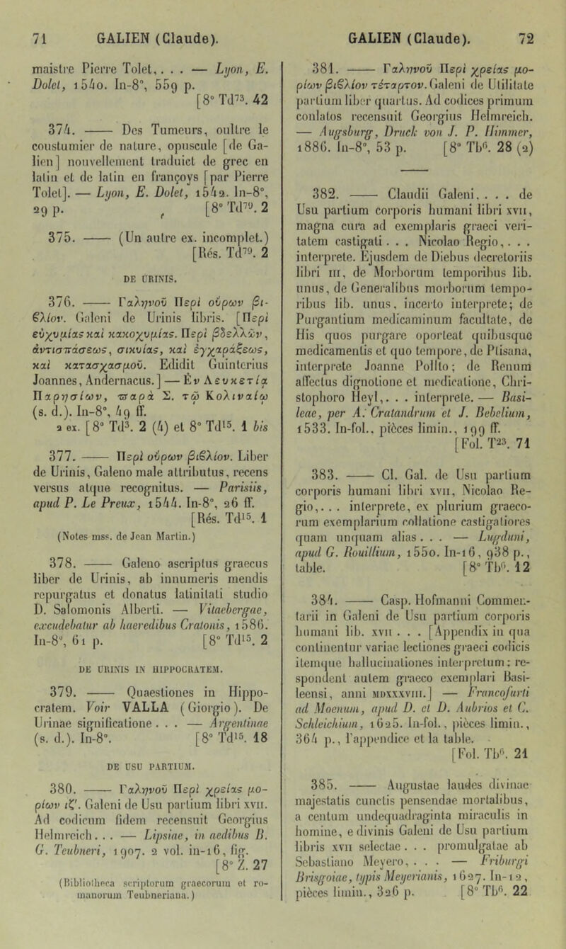 maislre Pierre Tolel,... — Lyon, E. Dolel, lôdo. In-S”, ôSq p. [8»Td-'3. 42 37/it. Des Tumeurs, ouUre le couslumier de nature, opuscule [de Ga- lien] noiivelleinenl Iraduict de grec en lalin et de latin eu françoys [par Pierre Tolel]. — Lyon, E. Dolet, i54a. ln-8°, 29 p. ^ [8“Td^'J.2 375. (Un autre ex. incomplet.) [Rés. Td^^». 2 DE ÜRINIS. 376. raAj/roü ITepi ovpcov jSt- ëXlov. (uileni de Urinis libris. [Oepi eùxyuia.5xa.i Kanoyopiis. ITspi jSSsAXir, àvTioTrâcrews, ainoias, xat éj^fxpd^SMS, xal xiTnax^^crpov, Edidit Guinlerius Joannes, Andernacus.] — ÉrAsuxer/a nxpijaicov, zrapà 2. tw KoXivalM (s. d.). ln-8% 69 ff. a ex. [8® Td3. 2 (à) et 8“ Td*3, 1 J/s 377. ITspi oipeov ^lêXtov. Liber de Urinis, Galeno male allril)ulus, recens versus aUpie recognitus. — Parisils, apud P. Le Preux, i5ü. In-8°, 26 ff. [Rés. Tdi5. 1 (Noies niss. de Jean Martin.) 378. Galeno ascriplus graecus liber de Urinis, ab innumeris mendis repurgatus et donatus latinilali studio D. Salomonis Alberti. — Vitacbergae, e.vcudebnlur ab Jiacredibus Cralonis, 1.586. I11-8®, 61p. [8“Td>5. 2 DE URINIS IN llIPPOCRATEM. 379. Quaestiones in Hippo- cratem. Voir VALLA (Giorgio). De Urinae significatione. . . — Argenlinae (s. d.). ln-8. [8® Tdi5. 18 DE DSU PARTIÜM. 380. raX)7i'OÎi Ilepi ■^(^pslcLS po- p(cov iK'. Galeni de Usu parlium libri xvii. Ad codicnm fidem recensuit Georgius Helmrcicb. . . — Lipsiae, in nedibus D. G. Tctibneri, 1907. q vol. in-16, fig. [8® Z. 27 (Bibliolliera scriptorum graecorum et ro- inauüi'um Teubnoriaiia.) 381. raXiivoO Ilepi ;^pe/as fzo- p/wr |3i€A/or T^TspTov.Galeni de Ulililate parlium liber (juarlus. Ad codiccs primura conlatos recensuit Georgius Helmreich. — Augsburg, Driich- von J. P. Il immer, 188G. ln-8®, 53 p. [8® Tbfi. 28 (2) 382. Claudii Galeni. ... de Usu partium corporis humani libri xvii, magna cura ad exemplaris graeci veri- latem castigati. . . ISicolao Regio,, . . interprété. Ejusdem de Diebus decretoriis libri III, de Morborum temporibus lib. unus, de Genei’alibus morborum lempo- ribus lib. unus, inceito iuterprete; de Purgantium medicaminum facultate, de His quos purgare oporteat quibusque medicameiitis et quo tempore, de Ptisana, interprète Joanne Polllo; de Renura affectus dignotione et mcdicatione, Cliri- stopboro Heyl,. . . interprété.— Busi- Icac, per A.' Cratandrum et J. Bebcliiim, i533. In-fol.. pièces limin., 199 ff. [Fôl. T23. 71 383. Cl. Gai. de Usu partium corporis humani libri xvii, Nicolao Re- gio,. . . interprète, ex plurium graeco- rum exemplarium collatione castigatiores quam unquam alias... — Lugduni, apiul G. Rouillium, i55o. In-16, 988 p., table. [8®tl/-. 12 38'1. Casp. Hofmanni Commeu- tarii in Galeni de Usu partium corporis humani lib. xvii . . . [Appendix in qiia conlinenlur variae lectiones graeci codicis ileiiniiie halluciualiones inlerprcliim ; re- spondenl aulem graeco exemplari Basi- leensi, anni muxxxvim.] — Francofurli ad Moeniun, apud D. et D. Aiibrios et C. Schleickiim, iG-iS. In-fol., pièces limin., 36/i p., l’appendice et la table. - [Fol. Tb«. 21 385. Augustae laudes divinae majestalis cunctis pensendae mortalibus, a cenlum undequadraginta miracnlis in homine, edivinis Galeni de Usu partium libris xvii snlectac . . . promulgatae ab Sebasliano Meyei-o, ... — Fribiirgi Rrisgoiae, typis Meyerianis, 1627. lu-1 2 , pièces limin., 826 p. [8® Tb'’. 22