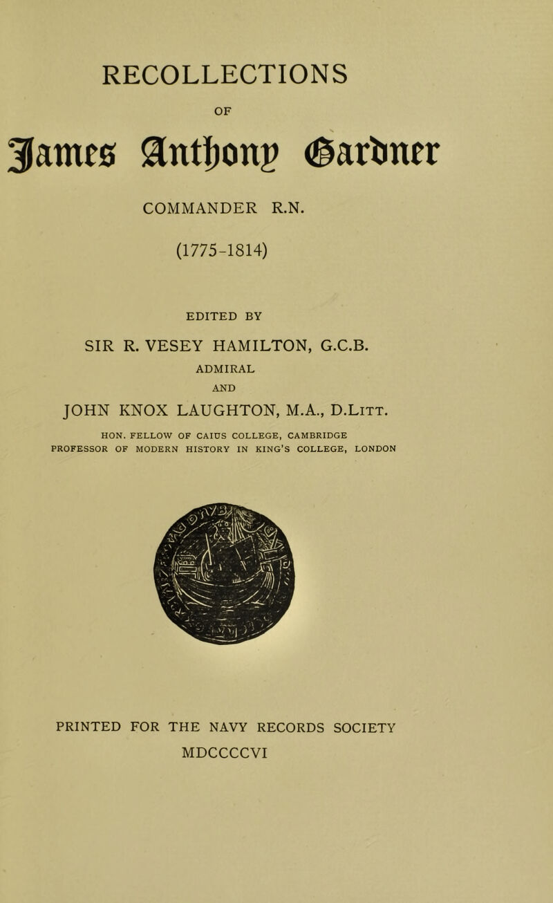 RECOLLECTIONS OF James <§arl)ner COMMANDER R.N. (1775-1814) EDITED BY SIR R. VESEY HAMILTON, G.C.B. ADMIRAL AND JOHN KNOX LAUGHTON, M.A., D.Litt. HON. FELLOW OF CAIUS COLLEGE, CAMBRIDGE PROFESSOR OF MODERN HISTORY IN KING’S COLLEGE, LONDON PRINTED FOR THE NAVY RECORDS SOCIETY MDCCCCVI