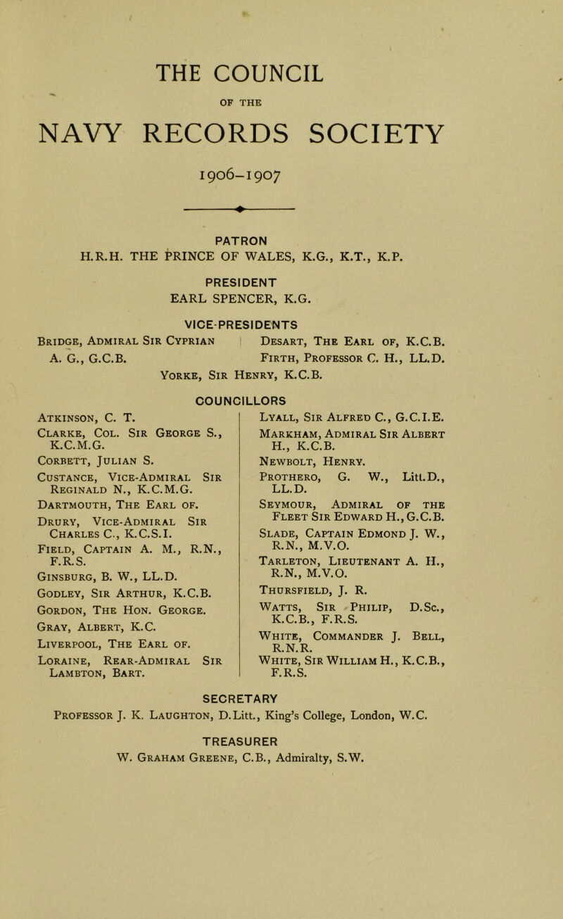 THE COUNCIL OF THE NAVY RECORDS SOCIETY 1906-1907 ♦ PATRON H.R.H. THE PRINCE OF WALES, K.G., K.T., K.P. PRESIDENT EARL SPENCER, K.G. VICE PRESIDENTS Bridge, Admiral Sir Cyprian ' Desart, The Earl of, K.C.B. A. G., G.C.B. Firth, Professor C. H., LL.D. Yorke, Sir Henry, K.C.B. COUNCILLORS Atkinson, C. T. Clarke, Col. Sir George S., K.C.M.G. Corbett, Julian S. CusTANCE, Vice-Admiral Sir Reginald N., K.C.M.G. Dartmouth, The Earl of. Drury, Vice-Admiral Sir Charles C., K.C.S.I. Field, Captain A. M., R.N., F.R.S. Ginsburg, B. W., LL.D. Godley, Sir Arthur, K.C.B. Gordon, The Hon. George. Gray, Albert, K.C. Liverpool, The Earl of. Loraine, Rear-Admiral Sir Lambton, Bart. SECRETARY Professor J. K. Laughton, D.Litt., King’s College, London, W.C. TREASURER W. Graham Greene, C.B., Admiralty, S.W. Lyall, Sir Alfred C., G.C.I.E. Markham, Admiral Sir Albert H., K.C.B. Newbolt, Henry. Prothero, G. W., Litt.D., LL.D. Seymour, Admiral of the Fleet Sir Edward H., G.C.B. Slade, Captain Edmond J. W., R.N., M.V.O. Tarleton, Lieutenant A. IL, R.N., M.V.O. Thursfield, j. R. Watts, Sir Philip, D.Sc., K.C.B., F.R.S. White, Commander J. Bell, R.N.R. White, Sir William H., K.C.B., F.R.S.