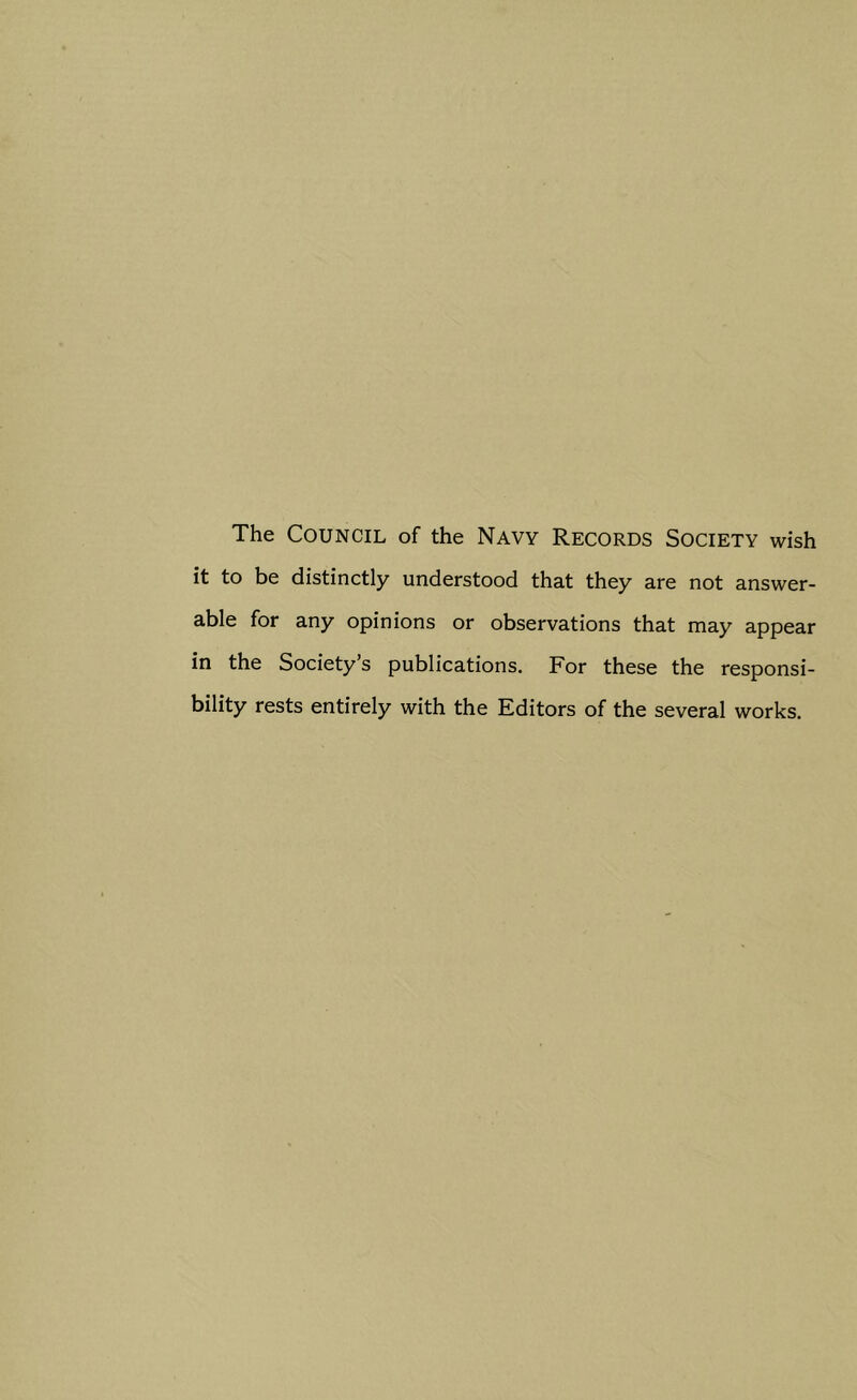 The Council of the Navy Records Society wish it to be distinctly understood that they are not answer- able for any opinions or observations that may appear in the Society’s publications. For these the responsi- bility rests entirely with the Editors of the several works.