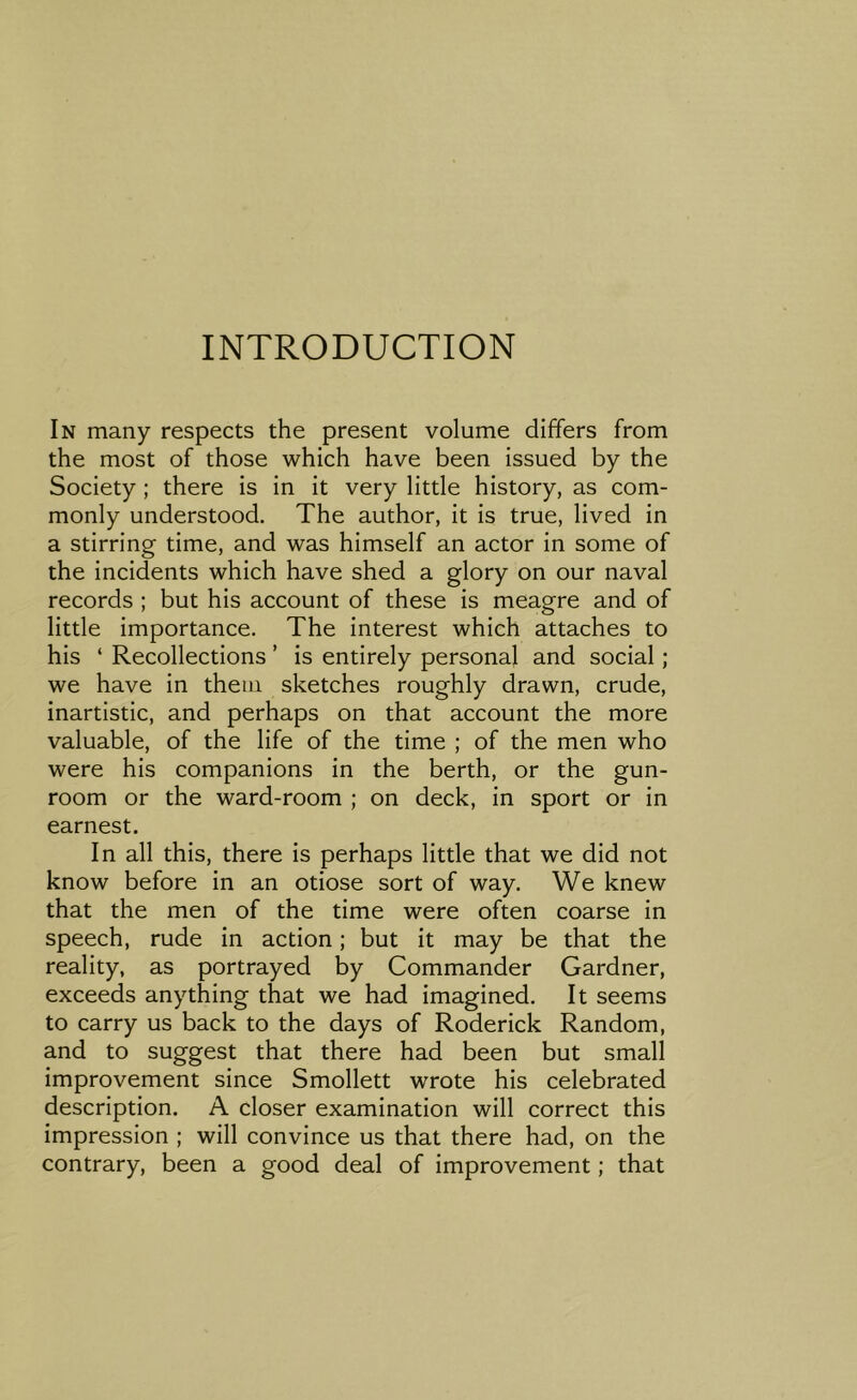 INTRODUCTION In many respects the present volume differs from the most of those which have been issued by the Society ; there is in it very little history, as com- monly understood. The author, it is true, lived in a stirring time, and was himself an actor in some of the incidents which have shed a glory on our naval records ; but his account of these is meagre and of little importance. The interest which attaches to his ‘ Recollections ’ is entirely personal and social; we have in them sketches roughly drawn, crude, inartistic, and perhaps on that account the more valuable, of the life of the time ; of the men who were his companions in the berth, or the gun- room or the ward-room ; on deck, in sport or in earnest. In all this, there is perhaps little that we did not know before in an otiose sort of way. We knew that the men of the time were often coarse in speech, rude in action; but it may be that the reality, as portrayed by Commander Gardner, exceeds anything that we had imagined. It seems to carry us back to the days of Roderick Random, and to suggest that there had been but small improvement since Smollett wrote his celebrated description. A closer examination will correct this impression ; will convince us that there had, on the contrary, been a good deal of improvement; that