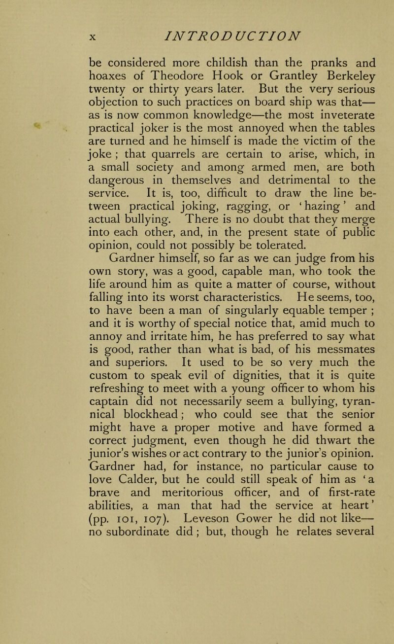 be considered more childish than the pranks and hoaxes of Theodore Hook or Grantley Berkeley twenty or thirty years later. But the very serious objection to such practices on board ship was that— as is now common knowledge—the most inveterate practical joker is the most annoyed when the tables are turned and he himself is made the victim of the joke ; that quarrels are certain to arise, which, in a small society and among armed men, are both dangerous in themselves and detrimental to the service. It is, too, difficult to draw the line be- tween practical joking, ragging, or ‘ hazing ’ and actual bullying. There is no doubt that they merge into each other, and, in the present state of public opinion, could not possibly be tolerated. Gardner himself, so far as we can judge from his own story, was a good, capable man, who took the life around him as quite a matter of course, without falling into its worst characteristics. He seems, too, to have been a man of singularly equable temper ; and it is worthy of special notice that, amid much to annoy and irritate him, he has preferred to say what is good, rather than what is bad, of his messmates and superiors. It used to be so very much the custom to speak evil of dignities, that it is quite refreshing to meet with a young officer to whom his captain did not necessarily seem a bullying, tyran- nical blockhead; who could see that the senior might have a proper motive and have formed a correct judgment, even though he did thwart the junior’s wishes or act contrary to the junior’s opinion. Gardner had, for instance, no particular cause to love Calder, but he could still speak of him as ‘ a brave and meritorious officer, and of first-rate abilities, a man that had the service at heart ’ (pp. loi, 107). Leveson Gower he did not like— no subordinate did ; but, though he relates several