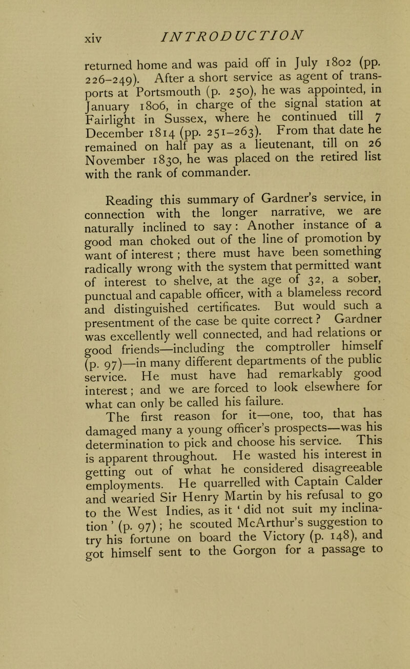 returned home and was paid off in July 1802 (pp. 226-249). After a short service as agent of trans- ports at Portsmouth (p. 250), he was appointed, in January 1806, in charge of the signal station at Fairlight in Sussex, where he continued till 7 December 1814 (pp. 251-263). From that date he remained on half pay as a lieutenant, till on 26 November 1830, he was placed on the retired list with the rank of commander. Reading this summary of Gardner’s service, in connection with the longer narrative, we are naturally inclined to say; Another instance of a good man choked out of the line of promotion by want of interest ; there must have been something radically wrong with the system that permitted want of interest to shelve, at the age of 3^) 3- sober, punctual and capable officer, with a blameless record and distinguished certificates. But would such a presentment of the case be quite correct ? Gardner was excellently well connected, and had relations or good friends—including the comptroller himself (p py)—in many different departments of the public service. He must have had remarkably good interest; and we are forced to look elsewhere for what can only be called his failure. The first reason for it—one, too, that has damaged many a young officer’s prospects—was his determination to pick and choose his service. This is apparent throughout. He wasted his interest in getting out of what he considered disagreeable employments. He quarrelled with Captain Calder and wearied Sir Henry Martin by his refusal to^ go to the West Indies, as it ‘ did not suit my inclina- tion ’ (p. 97); he scouted McArthur’s suggestion to try his fortune on board the Victory (p. 148), and got himself sent to the Gorgon for a passage to