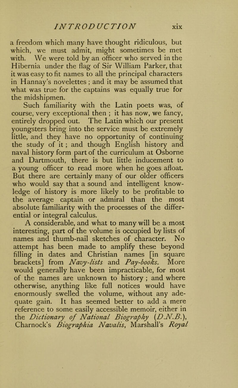 a freedom which many have thought ridiculous, but which, we must admit, might sometimes be met with. We were told by an officer who served in the Hibernia under the flag of Sir William Parker, that it was easy to fit names to all the principal characters in Hannay’s novelettes ; and it may be assumed that what was true for the captains was equally true for the midshipmen. Such familiarity with the Latin poets was, of course, very exceptional then ; it has now, we fancy, entirely dropped out. The Latin which our present youngsters bring into the service must be extremely little, and they have no opportunity of continuing the study of it ; and though English history and naval history form part of the curriculum at Osborne and Dartmouth, there is but little inducement to a young officer to read more when he goes afloat. But there are certainly many of our older officers who would say that a sound and intelligent know- ledge of history is more likely to be profitable to the average captain or admiral than the most absolute familiarity with the processes of the differ- ential or integral calculus. A considerable, and what to many will be a most interesting, part of the volume is occupied by lists of names and thumb-nail sketches of character. No attempt has been made to amplify these beyond filling in dates and Christian names [in square brackets] from Navy-lists and Pay-books. More would generally have been impracticable, for most of the names are unknown to history ; and where otherwise, anything like full notices would have enormously swelled the volume, without any ade- quate gain. It has seemed better to add a mere reference to some easily accessible memoir, either in the Dictionary of National Biography {D.N.B.Y Charnock’s Biographia Navalis, Marshall’s Royal