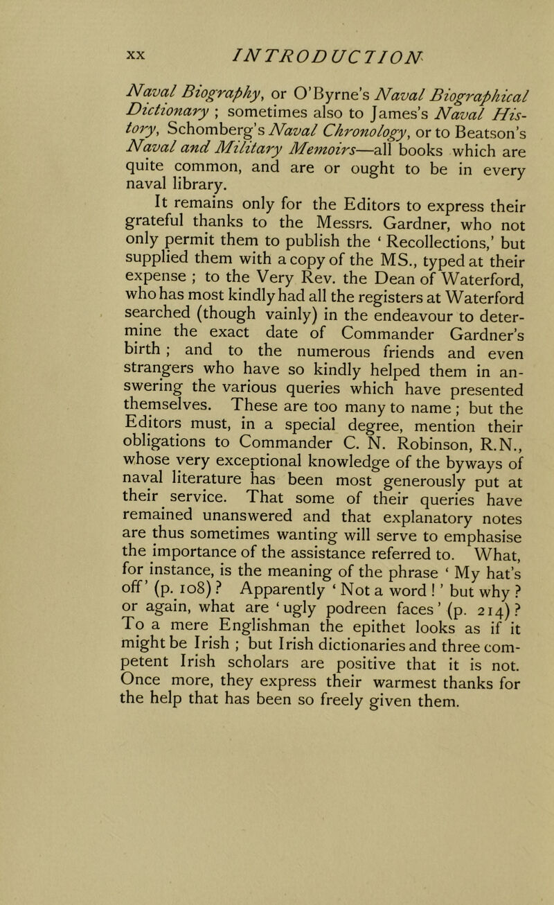 Naval Biography, or O’Byrnes Naval Biographical Dictionary ; sometimes also to James’s Naval His- tory, Schomberg’s Naval Chronology, or to Beatson’s Naval and Military Memoirs—all books which are quite common, and are or ought to be in every naval library. It remains only for the Editors to express their grateful thanks to the Messrs. Gardner, who not only permit them to publish the ‘ Recollections,’ but supplied them with a copy of the MS., typed at their expense ; to the Very Rev. the Dean of Waterford, who has most kindly had all the registers at Waterford searched (though vainly) in the endeavour to deter- rnine the exact date of Commander Gardner’s birth ; and to the numerous friends and even strangers who have so kindly helped them in an- swering the various queries which have presented themselves. These are too many to name ; but the Editors must, in a special degree, mention their obligations to Commander C. N. Robinson, R.N., whose very exceptional knowledge of the byways of naval literature has been most generously put at their service. That some of their queries have remained unanswered and that explanatory notes are thus sometimes wanting will serve to emphasise the importance of the assistance referred to. What, for instance, is the meaning of the phrase ‘ My hat’s off’ (p. io8) } Apparently ‘ Not a word ! ’ but why ? or again, what are ‘ugly podreen faces’ (p. 214).? To a mere^ Englishman the epithet looks as if it might be Irish ; but Irish dictionaries and three com- petent Irish scholars are positive that it is not. Once more, they express their warmest thanks for the help that has been so freely given them.