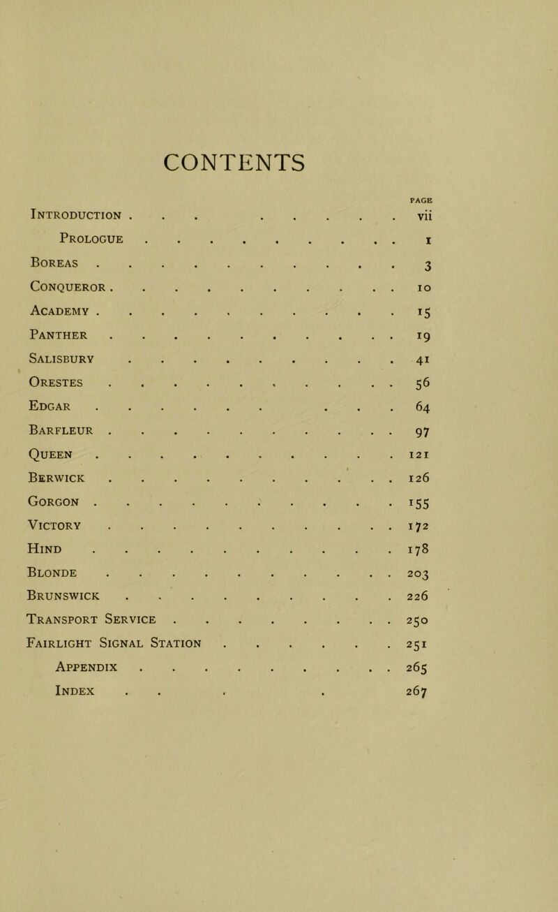 CONTENTS PAGE Introduction ... vii Prologue i Boreas 3 Conqueror 10 Academy 15 Panther 19 Salisbury 41 Orestes 56 £>dgar ...... ... 64 Barfleur 97 Queen . .121 Berwick 126 Gorgon 155 Victory 172 Hind 178 Blonde 203 Brunswick 226 Transport Service 250 Fairlight Signal Station 251 Appendix 265 Index ... . 267