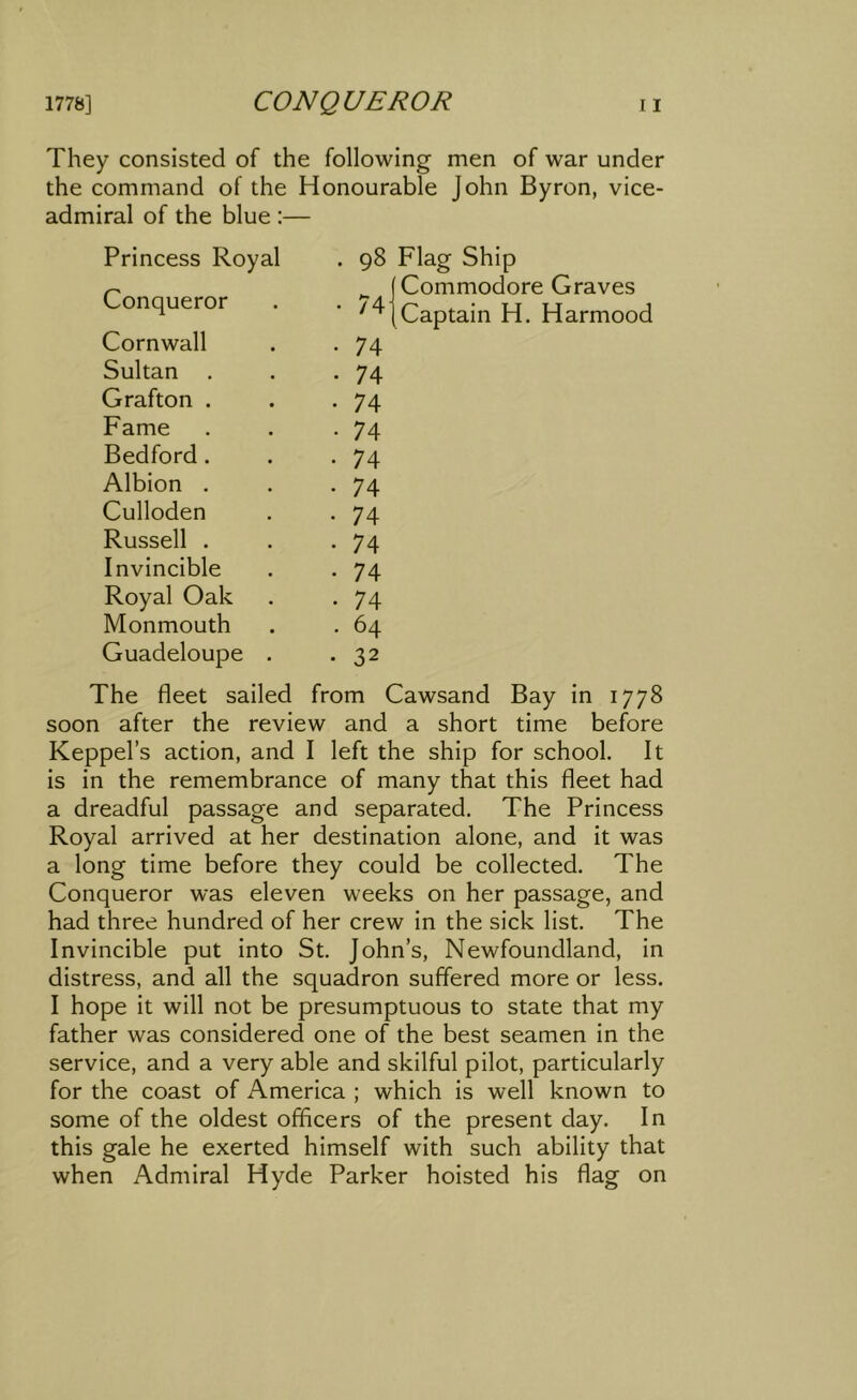 They consisted of the following men of war under the command of the Honourable John Byron, vice- admiral of the blue :— Princess Royal . 98 Conqueror • 74 Cornwall • 74 Sultan . • 74 Grafton . • 74 Fame • 74 Bedford . • 74 Albion . • 74 Culloden • 74 Russell . • 74 Invincible • 74 Royal Oak • 74 Monmouth . 64 Guadeloupe . • 32 Commodore Graves Captain H. Harmood The fleet sailed from Cawsand Bay in 1778 soon after the review and a short time before Keppel’s action, and I left the ship for school. It is in the remembrance of many that this fleet had a dreadful passage and separated. The Princess Royal arrived at her destination alone, and it was a long time before they could be collected. The Conqueror was eleven weeks on her passage, and had three hundred of her crew in the sick list. The Invincible put into St. John’s, Newfoundland, in distress, and all the squadron suffered more or less. I hope it will not be presumptuous to state that my father was considered one of the best seamen in the service, and a very able and skilful pilot, particularly for the coast of America ; which is well known to some of the oldest officers of the present day. In this gale he exerted himself with such ability that when Admiral Hyde Parker hoisted his flag on