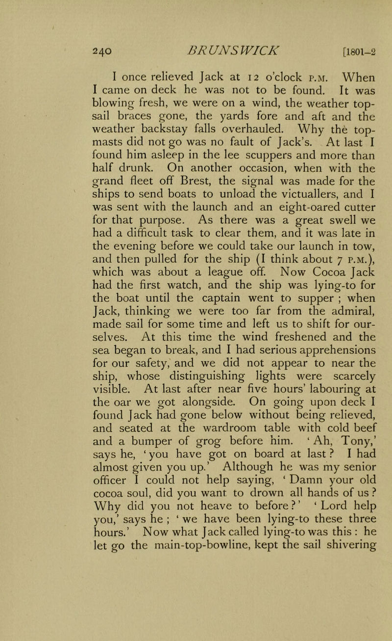 I once relieved Jack at 12 o’clock p.m. When I came on deck he was not to be found. It was blowing fresh, we were on a wind, the weather top- sail braces gone, the yards fore and aft and the weather backstay falls overhauled. Why the top- masts did not go was no fault of Jack’s, At last I found him asleep in the lee scuppers and more than half drunk. On another occasion, when with the grand fleet off Brest, the signal was made for the ships to send boats to unload the victuallers, and I was sent with the launch and an eight-oared cutter for that purpose. As there was a great swell we had a difficult task to clear them, and it was late in the evening before we could take our launch in tow, and then pulled for the ship (I think about 7 p,m,), which was about a league off. Now Cocoa Jack had the first watch, and the ship was lying-to for the boat until the captain went to supper ; when Jack, thinking we were too far from the admiral, made sail for some time and left us to shift for our- selves, At this time the wind freshened and the sea began to break, and I had serious apprehensions for our safety, and we did not appear to near the ship, whose distinguishing lights were scarcely visible. At last after near five hours’ labouring at the oar we got alongside. On going upon deck I found Jack had gone below without being relieved, and seated at the wardroom table with cold beef and a bumper of grog before him, ‘Ah, Tony,’ says he, ‘ you have got on board at last ? I had almost given you up,’ Although he was my senior officer I could not help saying, ‘ Damn your old cocoa soul, did you want to drown all hands of us } Why did you not heave to before ? ’ ‘ Lord help you,’ says he ; ‘we have been lying-to these three hours,’ Now what Jack called lying-to was this : he let go the main-top-bowline, kept the sail shivering