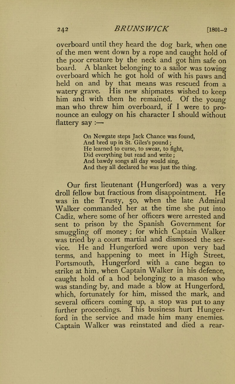 overboard until they heard the dog bark, when one of the men went down by a rope and caught hold of the poor creature by the neck and got him safe on board. A blanket belonging to a sailor was towing overboard which he got hold of with his paws and held on and by that means was rescued from a watery grave. His new shipmates wished to keep him and with them he remained. Of the young man who threw him overboard, if I were to pro- nounce an eulogy on his character I should without flattery say :—■ On Newgate steps Jack Chance was found, And bred up in St. Giles’s pound; He learned to curse, to swear, to fight. Did everything but read and write; And bawdy songs all day would sing, And they all declared he was just the thing. Our first lieutenant (Hungerford) was a very droll fellow but fractious from disappointment. He was in the Trusty, 50, when the late Admiral Walker commanded her at the time she put into Cadiz, where some of her officers were arrested and sent to prison by the Spanish Government for smuggling off money ; for which Captain Walker was tried by a court martial and dismissed the ser- vice. He and Hungerford were upon very bad terms, and happening to meet in High Street, Portsmouth, Hungerford with a cane began to strike at him, when Captain Walker in his defence, caught hold of a hod belonging to a mason who was standing by, and made a blow at Hungerford, which, fortunately for him, missed the mark, and several officers coming up, a stop was put to any further proceedings. This business hurt Hunger- ford in the service and made him many enemies. Captain Walker was reinstated and died a rear-