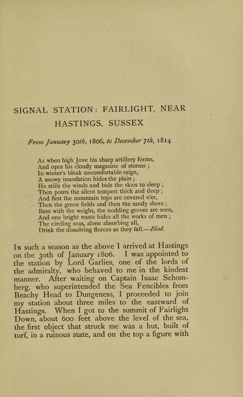 SIGNAL STATION: FAIRLIGHT, NEAR HASTINGS, SUSSEX From January 2)^th, 1806, to December yth, 1814 As when high Jove his sharp artillery forms, And opes his cloudy magazine of storms j In winter’s bleak uncomfortable reign, A snowy inundation hides the plain; He stills the winds and bids the skies to sleep ; Then pours the silent tempest thick and deep; And first the mountain tops are covered o’er. Then the green fields and then the sandy shore ; Bent with the weight, the nodding groves are seen. And one bright waste hides all the works of men ; The circling seas, alone absorbing all. Drink the dissolving fleeces as they fall.—Iliad. In such a season as the above I arrived at Hastings on the 30th of January 1806. I was appointed to the station by Lord Garlies, one of the lords of the admiralty, who behaved to me in the kindest manner. After waiting on Captain Isaac Schom- berg, who superintended the Sea Fencibles from Beachy Head to Dungeness, I proceeded to join my station about three miles to the eastward of Hastings. When I got to the summit of Fairlight Down, about 600 feet above the level of the sea, the first object that struck me was a hut, built of turf, in a ruinous state, and on the top a figure with