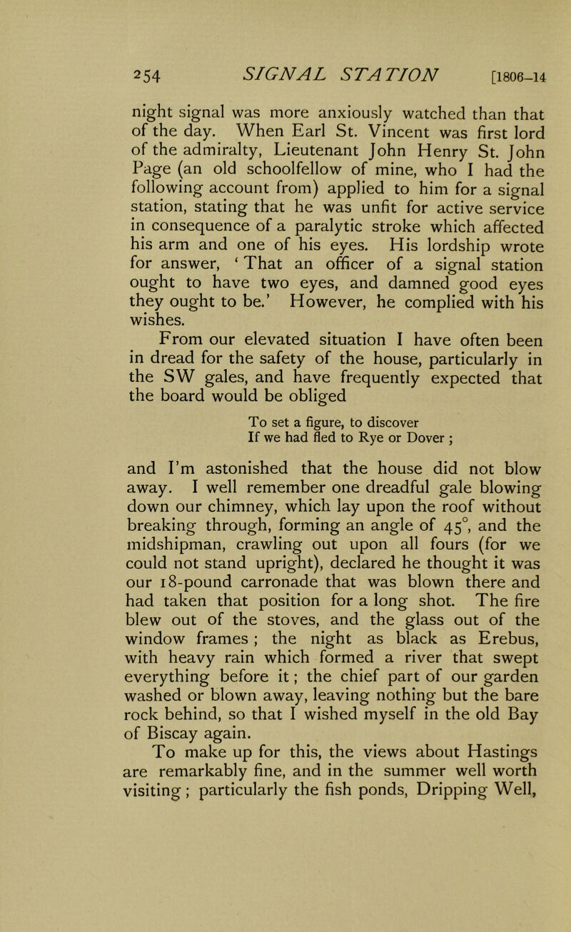 night signal was more anxiously watched than that of the day. When Earl St. Vincent was first lord of the admiralty, Lieutenant John Henry St. John Page (an old schoolfellow of mine, who I had the following account from) applied to him for a signal station, stating that he was unfit for active service in consequence of a paralytic stroke which affected his arm and one of his eyes. His lordship wrote for answer, ‘ That an officer of a signal station ought to have two eyes, and damned good eyes they ought to be.’ However, he complied with his wishes. From our elevated situation I have often been in dread for the safety of the house, particularly in the SW gales, and have frequently expected that the board would be obliged To set a figure, to discover If we had fled to Rye or Dover ; and I’m astonished that the house did not blow away. I well remember one dreadful gale blowing down our chimney, which lay upon the roof without breaking through, forming an angle of 45°, and the midshipman, crawling out upon all fours (for we could not stand upright), declared he thought it was our 18-pound carronade that was blown there and had taken that position for a long shot. The fire blew out of the stoves, and the glass out of the window frames ; the night as black as Erebus, with heavy rain which formed a river that swept everything before it; the chief part of our garden washed or blown away, leaving nothing but the bare rock behind, so that I wished myself in the old Bay of Biscay again. To make up for this, the views about Hastings are remarkably fine, and in the summer well worth visiting; particularly the fish ponds. Dripping Well,