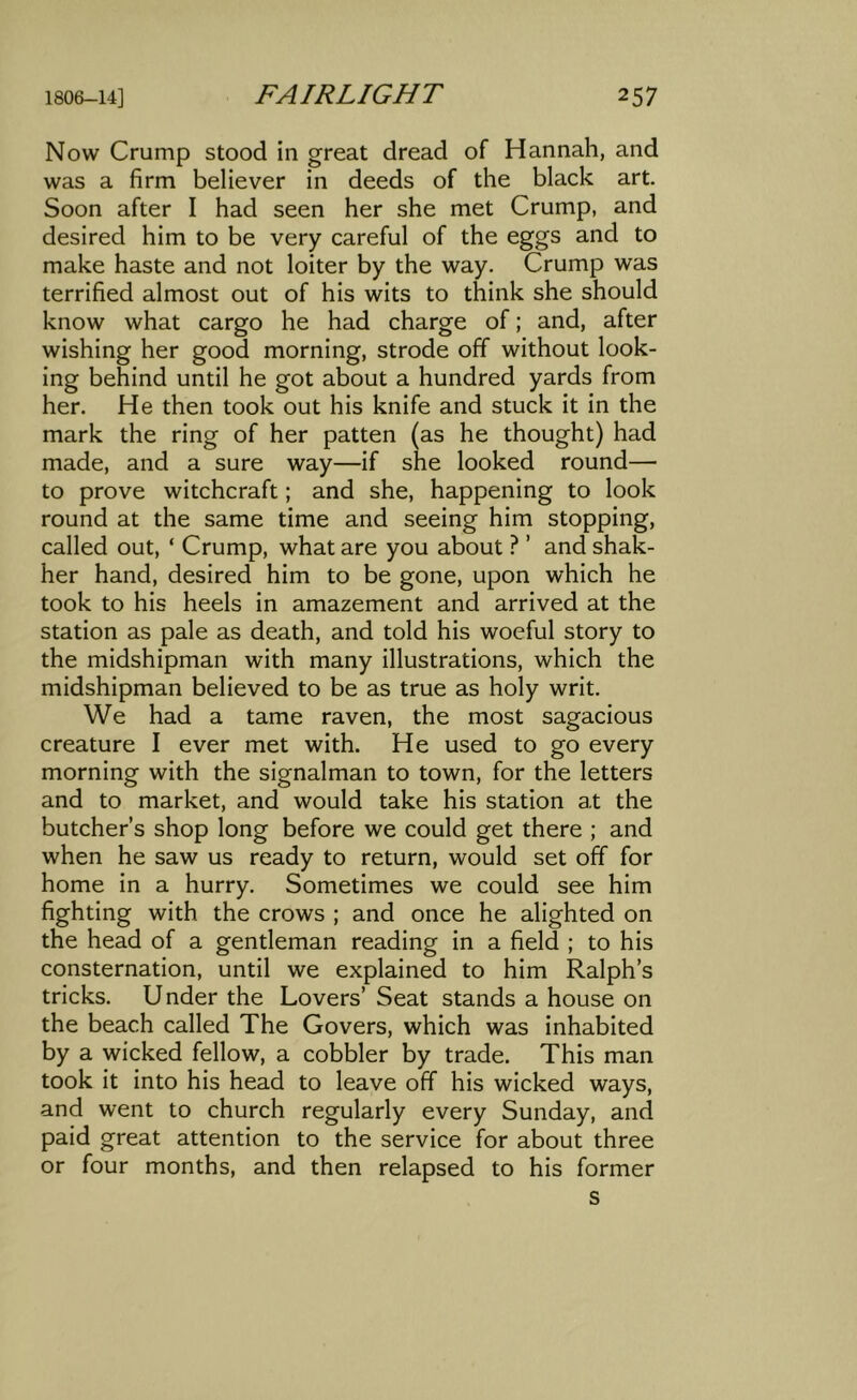 Now Crump stood in great dread of Hannah, and was a firm believer in deeds of the black art. Soon after I had seen her she met Crump, and desired him to be very careful of the eggs and to make haste and not loiter by the way. Crump was terrified almost out of his wits to think she should know what cargo he had charge of; and, after wishing her good morning, strode off without look- ing behind until he got about a hundred yards from her. He then took out his knife and stuck it in the mark the ring of her patten (as he thought) had made, and a sure way—if she looked round— to prove witchcraft; and she, happening to look round at the same time and seeing him stopping, called out, ‘ Crump, what are you about ? ’ and shak- her hand, desired him to be gone, upon which he took to his heels in amazement and arrived at the station as pale as death, and told his woeful story to the midshipman with many illustrations, which the midshipman believed to be as true as holy writ. We had a tame raven, the most sagacious creature I ever met with. He used to go every morning with the signalman to town, for the letters and to market, and would take his station at the butcher’s shop long before we could get there ; and when he saw us ready to return, would set off for home in a hurry. Sometimes we could see him fighting with the crows ; and once he alighted on the head of a gentleman reading in a field ; to his consternation, until we explained to him Ralph’s tricks. Under the Lovers’ Seat stands a house on the beach called The Covers, which was inhabited by a wicked fellow, a cobbler by trade. This man took it into his head to leave off his wicked ways, and went to church regularly every Sunday, and paid great attention to the service for about three or four months, and then relapsed to his former s