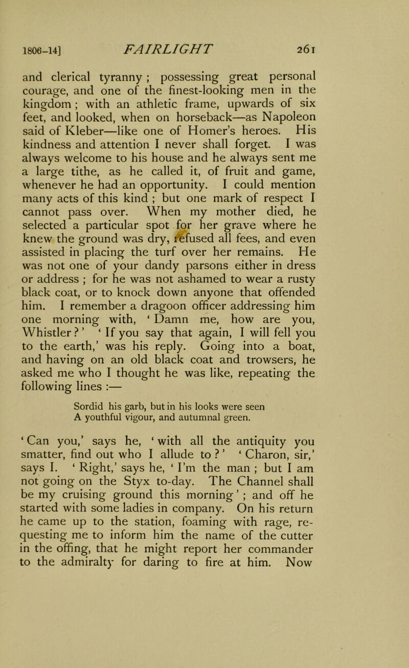 and clerical tyranny ; possessing great personal courage, and one of the finest-looking men in the kingdom ; with an athletic frame, upwards of six feet, and looked, when on horseback—as Napoleon said of Kleber—like one of Homer’s heroes. His kindness and attention I never shall forget. I was always welcome to his house and he always sent me a large tithe, as he called it, of fruit and game, whenever he had an opportunity. I could mention many acts of this kind ; but one mark of respect I cannot pass over. When my mother died, he selected a particular spot for her grave where he knew the ground was dry, infused all fees, and even assisted in placing the turf over her remains. He was not one of your dandy parsons either in dress or address ; for he was not ashamed to wear a rusty black coat, or to knock down anyone that offended him. I remember a dragoon officer addressing him one morning with, ‘ Damn me, how are you, Whistler?’ ‘ If you say that again, I will fell you to the earth,’ was his reply. Going into a boat, and having on an old black coat and trowsers, he asked me who I thought he was like, repeating the following lines :— Sordid his garb, but in his looks were seen A youthful vigour, and autumnal green. ‘ Can you,’ says he, ‘ with all the antiquity you smatter, find out who I allude to ? ’ ‘ Charon, sir,’ says I. ‘ Right,’ says he, ‘ I’m the man ; but I am not going on the Styx to-day. The Channel shall be my cruising ground this morning ’ ; and off he started with some ladies in company. On his return he came up to the station, foaming with rage, re- questing me to inform him the name of the cutter in the offing, that he might report her commander to the admiralty for daring to fire at him. Now