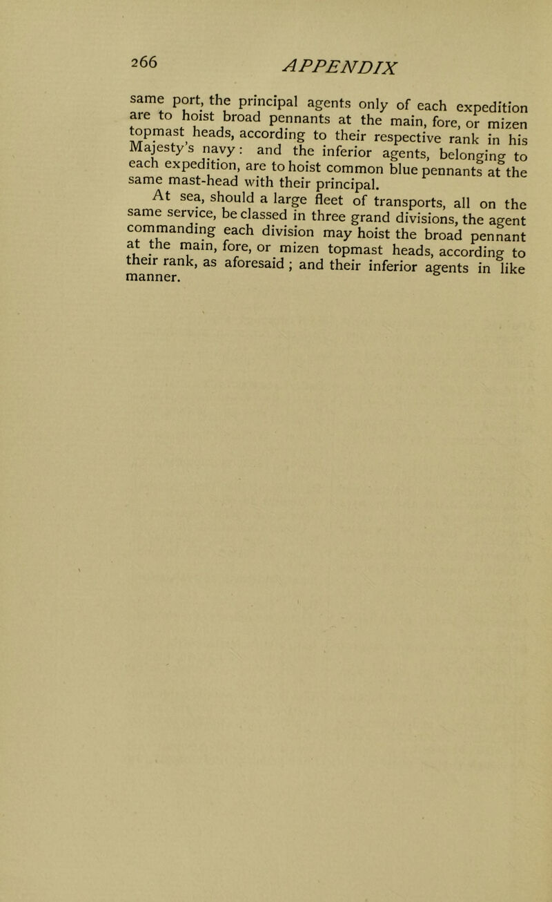 same port, the principal agents only of each expedition are to hoist broad pennants at the main, fore, or mizen topmast^ heads, according to their respective rank in his Majesty s navy: and the inferior agents, belonging to each expedition, are to hoist common blue pennants at the same mast-head with their principal. At sea, should a large fleet of transports, all on the same service, be classed in three grand divisions, the agent commanding each division may hoist the broad pennant at the mam, fore, or mizen topmast heads, according to their rank, as aforesaid ; and their inferior agents in like manner.