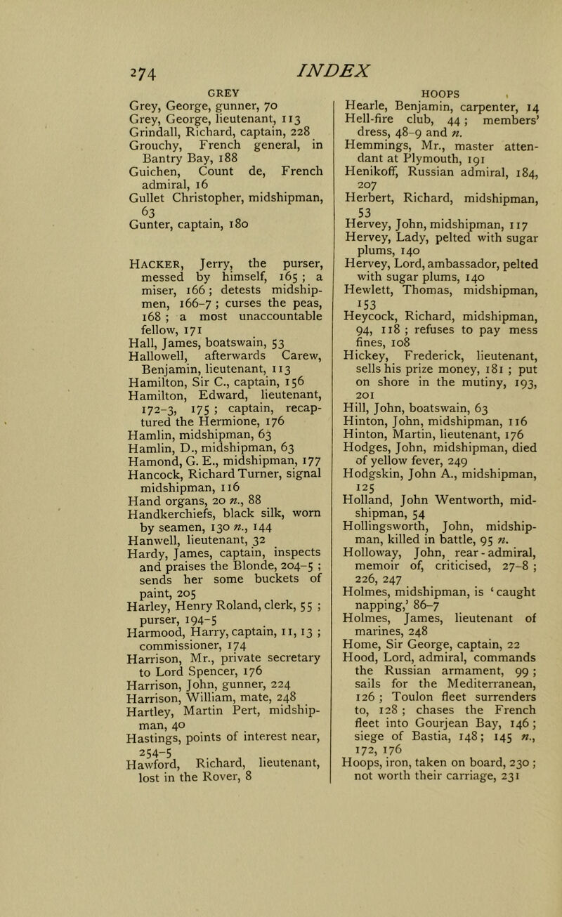 GREY Grey, George, gunner, 70 Grey, George, lieutenant, 113 Grindall, Richard, captain, 228 Grouchy, French general, in Bantry Bay, 188 Guichen, Count de, French admiral, 16 Gullet Christopher, midshipman, Gunter, captain, 180 Hacker, Jerry, the purser, messed by himself, 165 ; a miser, 166; detests midship- men, 166-7 ; curses the peas, 168 ; a most unaccountable fellow, 171 Hall, James, boatswain, 53 Hallowell, afterwards Carew, Benjamin, lieutenant, 113 Hamilton, Sir C., captain, 156 Hamilton, Edward, lieutenant, 172-3, 175 ; captain, recap- tured the Hermione, 176 Hamlin, midshipman, 63 Hamlin, D., midshipman, 63 Hamond, G. E., midshipman, 177 Hancock, Richard Turner, signal midshipman, 116 Hand organs, 20 88 Handkerchiefs, black silk, worn by seamen, 130 144 Hanwell, lieutenant, 32 Hardy, James, captain, inspects and praises the Blonde, 204-5 : sends her some buckets of paint, 205 Harley, Henry Roland, clerk, 55 ; purser, 194-5 Harmood, Harry, captain, n, 13 ; commissioner, 174 Harrison, Mr., private secretary to Lord Spencer, 176 Harrison, John, gunner, 224 Harrison, William, mate, 248 Hartley, Martin Pert, midship- man, 40 Hastings, points of interest near, 254-5 Hawford, Richard, lieutenant, lost in the Rover, 8 HOOPS Hearle, Benjamin, carpenter, 14 Hell-fire club, 44; members’ dress, 48-9 and n. Hemmings, Mr., master atten- dant at Plymouth, 191 Henikoff, Russian admiral, 184, 207 Herbert, Richard, midshipman, 53 Hervey, John, midshipman, 117 Hervey, Lady, pelted with sugar plums, 140 Hervey, Lord, ambassador, pelted with sugar plums, 140 Hewlett, Thomas, midshipman, 153 Heycock, Richard, midshipman, 94, 118; refuses to pay mess fines, 108 Hickey, Frederick, lieutenant, sells his prize money, 181 ; put on shore in the mutiny, 193, 201 Hill, John, boatswain, 63 Hinton, John, midshipman, 116 Hinton, Martin, lieutenant, 176 Hodges, John, midshipman, died of yellow fever, 249 Hodgskin, John A., midshipman, 125 Holland, John Wentworth, mid- shipman, 54 Hollingsworth, John, midship- man, killed in battle, 95 n. Holloway, John, rear-admiral, memoir of, criticised, 27-8 ; 226, 247 Holmes, midshipman, is ‘ caught napping,’ 86-7 Holmes, James, lieutenant of marines, 248 Home, Sir George, captain, 22 Hood, Lord, admiral, commands the Russian armament, 99; sails for the Mediterranean, 126 ; Toulon fleet surrenders to, 128 ; chases the French fleet into Gourjean Bay, 146; siege of Bastia, 148; 145 «., 172, 176 Hoops, iron, taken on board, 230 ; not worth their carriage, 231