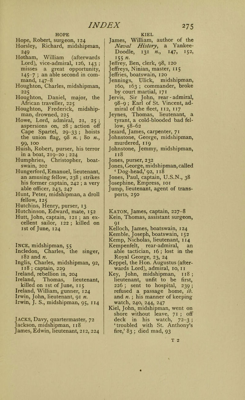 HOPE Hope, Robert, surgeon, 124 Horsley, Richard, midshipman, 249 Hotham, William (afterwards Lord), vice-admiral, 126, 143 ; misses a great opportunity, 145-7 '} an able second in com- mand, 147-8 Houghton, Charles, midshipman, 225 Houghton, Daniel, major, the African traveller, 225 Houghton, Frederick, midship- man, drowned, 225 Howe, Lord, admiral, 21, 25 ; aspersions on, 28 ; action off Cape Spartel, 29-33 ! hoists the union flag, 98 n. ; 80 w., 99, 100 Huish, Robert, purser, his terror in a boat, 219-20 ; 224 Humphries, Christopher, boat- swain, 202 Hungerford, Emanuel, lieutenant, an amusing fellow, 238 ; strikes his former captain, 242 ; a very able officer, 243, 247 Hunt, Peter, midshipman, a droll fellow, 125 Hutchins, Henry, purser, 13 Hutchinson, Edward, mate, 152 Hutt, John, captain, 121 ; an ex- cellent sailor, 122 ; killed on 1st of June, 124 Ince, midshipman, 55 Incledon, Charles, the singer, 182 and n. Inglis, Charles, midshipman, 92, 118 ; captain, 229 Ireland, rebellion in, 204 Ireland, Thomas, lieutenant, killed on ist of June, 115 Ireland, William, gunner, 124 Irwin, John, lieutenant, 91 n. Irwin, J. S., midshipman, 95, 114 Jacks, Davy, quartermaster, 72 Jackson, midshipman, 118 James, Edwin, lieutenant, 212, 224 KIEL James, William, author of the Naval History^ a Yankee- Doodle, 131 147) 152, 155 Jeffrey, Ben, clerk, 98, 120 Jeffreys, Ninian, master, 115 Jeffries, boatswain, 120 Jennings, Ulick, midshipman, 160, 163 ; commander, broke by court martial, 171 Jervis, Sir John, rear-admiral, 98-9 ; Earl of St. Vincent, ad- miral of the fleet, 112, 117 Jeynes, Thomas, lieutenant, a tyrant, a cold-blooded bad fel- low, 58-62 Jezard, James, carpenter, 71 Johnstone, George, midshipman, murdered, 119 Johnstone, Jemmy, midshipman, 118 Jones, purser, 232 Jones, George, midshipman, called ‘ Dog-head,’ 92, 118 Jones, Paul, captain, U.S.N., 38 Josephine, Empress, loi Jump, lieutenant, agent of trans- ports, 250 Katon, James, captain, 227-8 Kein, Thomas, assistant surgeon, 91 Kelloch, James, boatswain, 124 Kemble, Joseph, boatswain, 152 Kemp, Nicholas, lieutenant, 114 Kempenfelt, rear-admiral, an able tactician, 16 ; lost in the Royal George, 23, 24 Keppel, the Hon. Augustus (after- wards Lord), admiral, 10, ii Key, John, midshipman, 118; lieutenant, unfit to be first, 226 ; sent to hospital, 239; refused a passage home, ib. and n. ; his manner of keeping watch, 240, 244, 247 Kiel, John, midshipman, went on shore without leave, 71 ; off deck in his watch, 72-3 ; ‘ troubled with St. Anthony’s fire,’ 83 ; died mad, 93