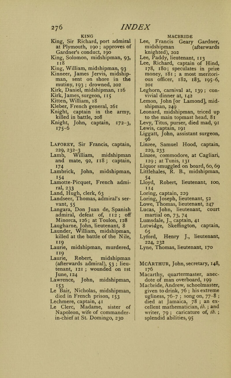 KING King, Sir Richard, port admiral at Plymouth, 190 ; approves of Gardner’s conduct, 190 King, Solomon, midshipman, 93, 118 King, William, midshipman, 93 Kinneer, James Jervis, midship- man, sent on shore in the mutiny, 193 ; drowned, 202 Kirk, Daniel, midshipman, 116 Kirk, J ames, surgeon, 115 Kitten, William, 18 Kleber, French general, 261 Knight, captain in the army, killed in battle, 208 Knight, John, captain, 172-3, 175-6 Laforey, Sir Francis, captain, 229, 232-3 Lamb, William, midshipman and mate, 92, 118 ; captain, ^74 . Lambrick, John, midshipman, 154 Lamotte-Picquet, French admi- ral, 233 Land, Hugh, clerk, 63 Landseer, Thomas, admiral’s ser- vant, 55 Langara, Don Juan de, Spanish admiral, defeat of, 112; off Minorca, 126; at Toulon, 128 Laugharne, John, lieutenant, 8 Launder, William, midshipman, killed at the battle of the N ile, 119 Laurie, midshipman, murdered, 119 Laurie, Robert, midshipman (afterwards admiral), 53 ; lieu- tenant, 121 ; wounded on ist June, 124 Lawrence, John, midshipman, ^53 . . Le Bair, Nicholas, midshipman, died in French prison, 153 Lechmere, captain, 41 Le Clerc, Madame, sister of Napoleon, wife of commander- in-chief at St. Domingo, 230 MACBRIDE Lee, Francis Geary Gardner, midshipman (afterwards knighted), 202 Lee, Paddy, lieutenant, 113 Lee, Richard, captain of Hind, 178, 180; speculates in prize money, 181 ; a most meritori- ous officer, 182, 183, 195-6, 201 Leghorn, carnival at, 139 ; con- vivial dinner at, 142 Lemon, John [or Lamond], mid- shipman, 249 Leonard, midshipman, triced up to the main topmast head, 81 Levy, Titus, purser, died mad, 91 Lewis, captain, 191 Liggatt, John, assistant surgeon, 96 Linzee, Samuel Hood, captain, 229, 233 Linzee, commodore, at Cagliari, 129 ; at Tunis, 131 Liquor smuggled on board, 60, 69 Littlehales, R. B., midshipman, 54 Lloyd, Robert, lieutenant, 100, 114 Loring, captain, 229 Loring, Joseph, lieutenant, 52 Lowe, Thomas, lieutenant, 247 Lucas, John, lieutenant, court martial on, 73, 74 Lumsdale, J., captain, 41 Lutwidge, Skeffington, captain, 65 Lyford, Henry J., lieutenant, 224, 232 Lyne, Thomas, lieutenant, 170 McArthur, John, secretary, 148, 176 Macarthy, quartermaster, anec- dote of man overboard, 199 Macbride, Andrew, schoolmaster, given to drink, 76 ; his extreme ugliness, 76-7 ; song on, 77-8 ; died at Jamaica, 78 ; an ex- cellent mathematician, ib. ; and writer, 79 ; caricature of, ib. ; splendid abilities, 95