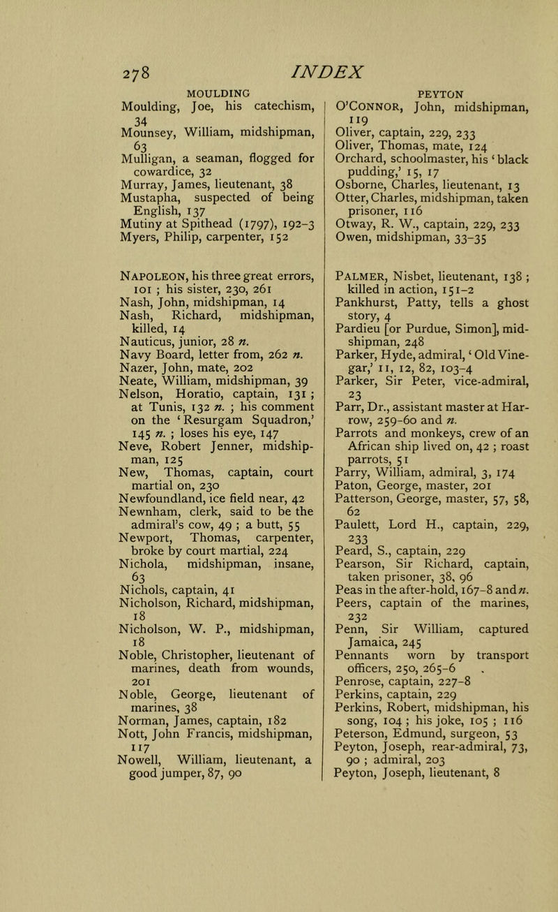 MOULDING Moulding, Joe, his catechism, 34 . . Mounsey, William, midshipman, 63 Mulligan, a seaman, flogged for cowardice, 32 Murray, James, lieutenant, 38 Mustapha, suspected of being English, 137 Mutiny at Spithead (1797), 192-3 Myers, Philip, carpenter, 152 Napoleon, his three great errors, loi ; his sister, 230, 261 Nash, John, midshipman, 14 Nash, Richard, midshipman, killed, 14 Nauticus, junior, n. Navy Board, letter from, 262 n. Nazer, John, mate, 202 Neate, William, midshipman, 39 Nelson, Horatio, captain, 131 ; at Tunis, 132 n. ; his comment on the ‘ Resurgam Squadron,’ 145 ; loses his eye, 147 Neve, Robert Jenner, midship- man, 125 New, Thomas, captain, court martial on, 230 Newfoundland, ice field near, 42 Newnham, clerk, said to be the admiral’s cow, 49 ; a butt, 55 Newport, Thomas, carpenter, broke by court martial, 224 Nichola, midshipman, insane, 63 Nichols, captain, 41 Nicholson, Richard, midshipman, 18 Nicholson, W. P., midshipman, 18 Noble, Christopher, lieutenant of marines, death from wounds, 201 Noble, George, lieutenant of marines, 38 Norman, James, captain, 182 Nott, John Francis, midshipman, 117 Nowell, William, lieutenant, a good jumper, 87, 90 PEYTON O’Connor, John, midshipman, 119 Oliver, captain, 229, 233 Oliver, Thomas, mate, 124 Orchard, schoolmaster, his ‘ black pudding,’ 15, 17 Osborne, Charles, lieutenant, 13 Otter, Charles, midshipman, taken prisoner, 116 Otway, R. W., captain, 229, 233 Owen, midshipman, 33-35 Palmer, Nisbet, lieutenant, 138 ; killed in action, 151-2 Pankhurst, Patty, tells a ghost story, 4 Pardieu [or Purdue, Simon], mid- shipman, 248 Parker, Hyde, admiral, ‘ Old Vine- gar,’ II, 12, 82, 103-4 Parker, Sir Peter, vice-admiral, 23 Parr, Dr., assistant master at Har- row, 259-60 and n. Parrots and monkeys, crew of an African ship lived on, 42 ; roast parrots, 51 Parry, William, admiral, 3, 174 Paton, George, master, 201 Patterson, George, master, 57, 58, 62 Paulett, Lord H., captain, 229, 233 Peard, S., captain, 229 Pearson, Sir Richard, captain, taken prisoner, 38, 96 Peas in the after-hold, 167-8 and«. Peers, captain of the marines, 232 Penn, Sir William, captured Jamaica, 245 Pennants worn by transport officers, 250, 265-6 Penrose, captain, 227-8 Perkins, captain, 229 Perkins, Robert, midshipman, his song, 104; his joke, 105 ; 116 Peterson, Edmund, surgeon, 53 Peyton, Joseph, rear-admiral, 73, 90 ; admiral, 203 Peyton, Joseph, lieutenant, 8