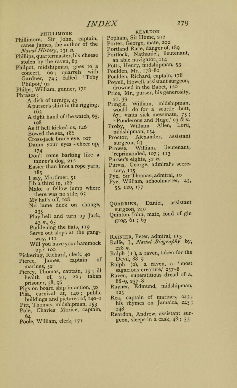 PHILLIMORE Phillimore, Sir John, captain, canes James, the author of the Naval History, 131 n. Phillips, quartermaster, his cheese stolen by the raven, 89 Philpot, midshipman, goes to a concert, 69; quarrels with Gardner, 74; called ‘ Toby Philpot,’ 92 Philps, William, gunner, 171 Phrases: A dish of turnips, 43 ApursePs shirt in the rigging, 163 A tight hand of the watch, 65, 198 As if hell kicked us, 146 Bowed the sea, 186 Cross-jack brace eye, 107 Damn your eyes = cheer up, 174 Don’t come barking like a tannePs dog, 212 Easier than knot a rope yam, 185 I say, Mortimer, 51 Jib a third in, 186 Make a fellow jump where there was no stile, 65 My hat’s off, 108 No lame duck on change, 235 Play hell and turn up Jack, 43 65 Puddening the flats, 119 Serve out slops at the gang- way, 111 Will you have your hammock up? 100 Pickering, Richard, clerk, 40 Pierce, James, captain of marines, 52 Piercy, Thomas, captain, 19 ; ill health of, 21, 22 ; taken prisoner, 38, 96 Pigs on board ship in action, 30 Pisa, carnival at, 140; public buildings and pictures of, 140-1 Pitt, Thomas, midshipman, 153 Pole, Charles Morice, captain, 64 Poole, William, clerk, 171 REARDON Popham, Sir Home, 212 Porter, George, mate, 202 Portland Race, danger of, 189 Portlock, Nathaniel, lieutenant, an able navigator, 114 Potts, Henry, midshipman, 53 Poulden, Mr., 178-80 Poulden, Richard, captain, 178 Powell, Howell, assistant surgeon, drowned in the Babet, 120 Price, Mr., purser, his generosity, 21, 39 Pringle, William, midshipman, would do for a scuttle butt, 67; visits sick messmate, 75 ! ‘ Ponderous and Huge,’ 93 & n. Proby, William Allen, Lord, midshipman, 154 Proctor, Alexander, assistant surgeon, 63 Prowse, William, lieutenant, 'reprimanded, 107 ; 113 Purser’s eights, 52 «. Purvis, George, admiral’s secre- tary, 115 ^ . , Pye, Sir Thomas, admiral, 10 Pye, William, schoolmaster, 45, 55, 120, 177 Quarrier, Daniel, assistant surgeon, 249 Quinton, John, mate, fond of gin grog, 61 ; 63 Rainier, Peter, admiral, 113 Ralfe, J., Naval Biography by, 228 n. Ralph (I ), a raven, taken for the Devil, 88-9 Ralph (2), a raven, a ‘most sagacious creature,’ 257-8 Raven, superstitious dread of a, 88-9, 257-8 Rayner, Edmund, midshipman, Rea, captain of marines, 243; his rhymes on Jamaica, 245 ; 248 Reardon, Andrew, assistant sur- geon, sleeps in a cask, 48 ; 53