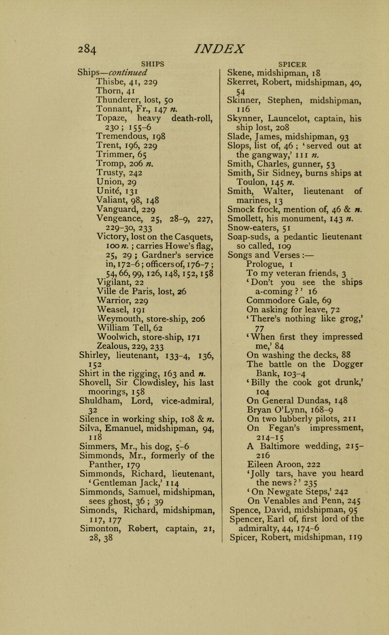 SHIPS Ships—continued Thisbe, 41, 229 Thorn, 41 Thunderer, lost, 50 Tonnant, Fr., 147 n. Topaze, heavy death-roll, 230; 155-6 Tremendous, 198 Trent, 196, 229 Trimmer, 65 Tromp, 206 n. Trusty, 242 Union, 29 Unitd, 131 Valiant, 98, 148 Vanguard, 229 Vengeance, 25, 28-9, 227, 229-30, 233 Victory, lost on the Casquets, 100 ; carries Howe’s flag, 25, 29 ; Gardner’s service in, 172-6; officers of, 176-7 ; .54,66,99,126,148,152,158 Vigilant, 22 Ville de Paris, lost, 26 Warrior, 229 Weasel, 191 Weymouth, store-ship, 206 William Tell, 62 Woolwich, store-ship, 171 Zealous, 229, 233 Shirley, lieutenant, 133-4, 136, 152 Shirt in the rigging, 163 and n. Shovell, Sir Clowdisley, his last moorings, 158 Shuldham, Lord, vice-admiral, .32 Silence in working ship, 108 & n. Silva, Emanuel, midshipman, 94, 118 Simmers, Mr., his dog, 5-6 Simmonds, Mr., formerly of the Panther, 179 Simmonds, Richard, lieutenant, ‘Gentleman Jack,’ 114 Simmonds, Samuel, midshipman, sees ghost, 36 ; 39 Simonds, Richard, midshipman, 117,177 Simonton, Robert, captain, 21, 28, 38 SPICER Skene, midshipman, 18 Skerret, Robert, midshipman, 40, 54 Skinner, Stephen, midshipman, 116 Skynner, Launcelot, captain, his ship lost, 208 Slade, James, midshipman, 93 Slops, list of, 46 ; ‘ served out at the gangway,’ 111 n. Smith, Charles, gunner, 53 Smith, Sir Sidney, burns ships at Toulon, 145 n. Smith, Walter, lieutenant of marines, 13 Smock frock, mention of, 46 & n. Smollett, his monument, 143 «. Snow-eaters, 51 Soap-suds, a pedantic lieutenant so called, 109 Songs and Verses :— Prologue, I To my veteran friends, 3 ‘ Don’t you see the ships a-coming ? ’ 16 Commodore Gale, 69 On asking for leave, 72 ‘There’s nothing like grog,' 77 ‘When first they impressed me,’ 84 On washing the decks, 88 The battle on the Dogger Bank,103-4 ‘Billy the cook got drunk,’ 104 On General Dundas, 148 Bryan O’Lynn, 168-9 On two lubberly pilots, 211 On Fegan’s impressment, 214-15 A Baltimore wedding, 215- 216 Eileen Aroon, 222 ‘Jolly tars, have you heard the news ? ’ 235 ‘On Newgate Steps,’ 242 On Venables and Penn, 245 Spence, David, midshipman, 95 Spencer, Earl of, first lord of the admiralty, 44, 174-6 Spicer, Robert, midshipman, 119