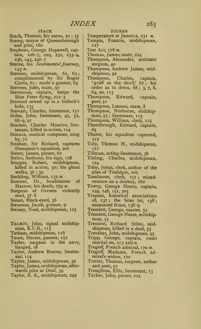 STACK Stack, Thomas, his yarns, 50 ; 55 Stamp, mayor of Queensborough and pilot, 180 Stephens, George Hopewell, cap- tain, 226-7, 229, 231, 233-4, 236, 243, 246-7 Sterne, his Sentimental Journey^ 143 n. Stevens, midshipman, 61, 63; complimented by Sir Roger Curtis, 61 ; made a gunner, 63 Stevens, John, mate, 91 Stevenson, captain, keeps the Blue Peter flying, 222-3 Steward sewed up in a bullock’s hide, 135 Stewart, Charles, lieutenant, 151 Stiles, John, lieutenant, 45, 52, 68-9, 91 Stocker, Charles Maurice, lieu- tenant, killed in action, 114 Storace, musical composer, song by, 72 Strahan, Sir Richard, captures Dumanoir’s squadron, 201 Street, James, purser, 62 Strico, Anthony, his sign, 128 Sturges, Robert, midshipman, killed in action, 30; his ghost walks, 36 ; 39 Suckling, William, 132 n. Sumner, Dr., headmaster of Harrow, his death, 259 n. Surgeon of Orestes violently mad, 57-8 Susan, Black-eyed, 36 Swanson, Jacob, gunner, 9 Swiney, Noel, midshipman, 125 Talbot, John, signal midship- man, K.C.B., 115 Tatham, midshipman, 116 Tause, Hector, gunner, 152 Taylor, surgeon in the navy, hanged, 18 Taylor, Andrew Bracey, lieuten- ant, 114 Taylor, James, midshipman, 39 Taylor, James, midshipman, after- wards pilot at Deal, 39 Taylor, R. A., midshipman, 249 TUCKER Temperature at Jamaica, 231 n. Temple, Francis, midshipman, 117 Test Act, 178 Thomas, James, mate, 224 Thompson, Alexander, assistant surgeon, 40 Thompson, Andrew James, mid- shipman, 92 Thompson, Charles, captain, ‘ gruff as the devil,’ 67 ; his order as to dress, 68 ; 3, 7, 8, 64,90,115 Thompson, Edward, captain, poet, 51 Thompson, Lennox, mate, 8 Thompson, Norborne, midship- man, 55 ; lieutenant, 115 Thompson, William, clerk, 125 Thornbrough, Edward, captain, ^5 Thurot, his squadron captured, 112 Tidy, Thomas H., midshipman, 117 Tillman, acting-lieutenant, 38 Tinling, Charles, midshipman, 124 Toby, Jonas, clerk, author of the plan of Trafalgar, 202 Tomlinson, clerk, 151 ; misad- venture on a donkey, 162 Towry, George Henry, captain, 145, 148, 151, 205 Trapani, historical associations of, 137 ; the biter bit, 138; mummied friars, 138-9 Tremlett, George, master, 52 Tremlett, George Neate, midship- man, 55 Trernlett, Richard Stiles, mid- shipman, killed in a duel, 55 Tresahar, John, midshipman, 95 Tripp, George, captain, court martial on, 213 and n. Trogoff, French admiral, 170 n. Trogofif, Madame, French ad- miral’s widow, 170 Trotter, Thomas, surgeon, author and poet, 91 Troughton, Ellis, lieutenant, 13 Tucker, John, purser, 224