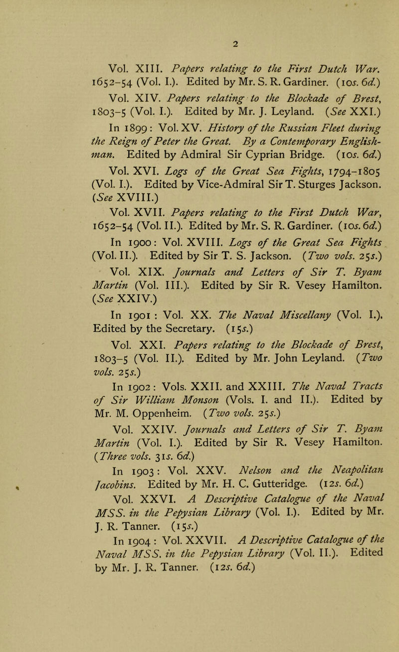 Vol. XIII. Papers relating to the First Dutch War. 1652-54 (Vol. I.). Edited by Mr. S. R. Gardiner. {\os.6(P) Vol. XIV. Papers relating to the Blockade of Brest^ 1803-5 (Vol. I.). Edited by Mr. J. Leyland. {^See XXI.) In 1899 : Vol. XV. History of the Russian Fleet during the Reign of Peter the Great. By a Contemporary English- man. Edited by Admiral Sir Cyprian Bridge, (ioj. boT.) Vol. XVI. Logs of the Great Sea Fights, 1794-1805 (Vol. I.). Edited by Vice-Admiral Sir T. Sturges Jackson. (,See XVIII.) Vol. XVII. Papers relating to the First Dutch War, 1652-54 (Vol. II.). Edited by Mr. S. R. Gardiner, {los.^dl) In 1900: Vol. XVIII. Logs of the Great Sea Fights (Vol. II.). Edited by Sir T. S. Jackson. {Two vols. 25J.) Vol. XIX. fournals and Letters of Sir T. By am Martin (Vol. III.). Edited by Sir R. Vesey Hamilton. {See XXIV.) In 1901 ; Vol. XX. The Naval Miscellany (Vol. I.). Edited by the Secretary. (15j.) Vol. XXI. Papers relating to the Blockade of Brest, 1803-5 (Vol. II.). Edited by Mr. John Leyland. {Two vols. 2^S.) In 1902: Vols. XXII. and XXIII. The Naval Tracts of Sir William Monson (Vols. I. and II.). Edited by Mr. M. Oppenheim. {Two vols. 25^.) Vol. XXIV. fournals and Letters of Sir T. By am Martin (Vol. I.). Edited by Sir R. Vesey Hamilton. {Three vols. 31J. 6d) In 1903: Vol. XXV. Nelson and the Neapolitan Jacobins. Edited by Mr. H. C. Gutteridge. {12s. 6d.) Vol. XXVI. A Descriptive Catalogue of the Naval MSS. in the Pepysian Library (Vol. I.). Edited by Mr. J. R. Tanner. (iS-^O In 1904 ; Vol. XXVH. A Descriptive Catalogue of the Naval MSS. in the Pepysian Library (Vol. 11.). Edited by Mr. J. R. Tanner. (12^. 6dl)