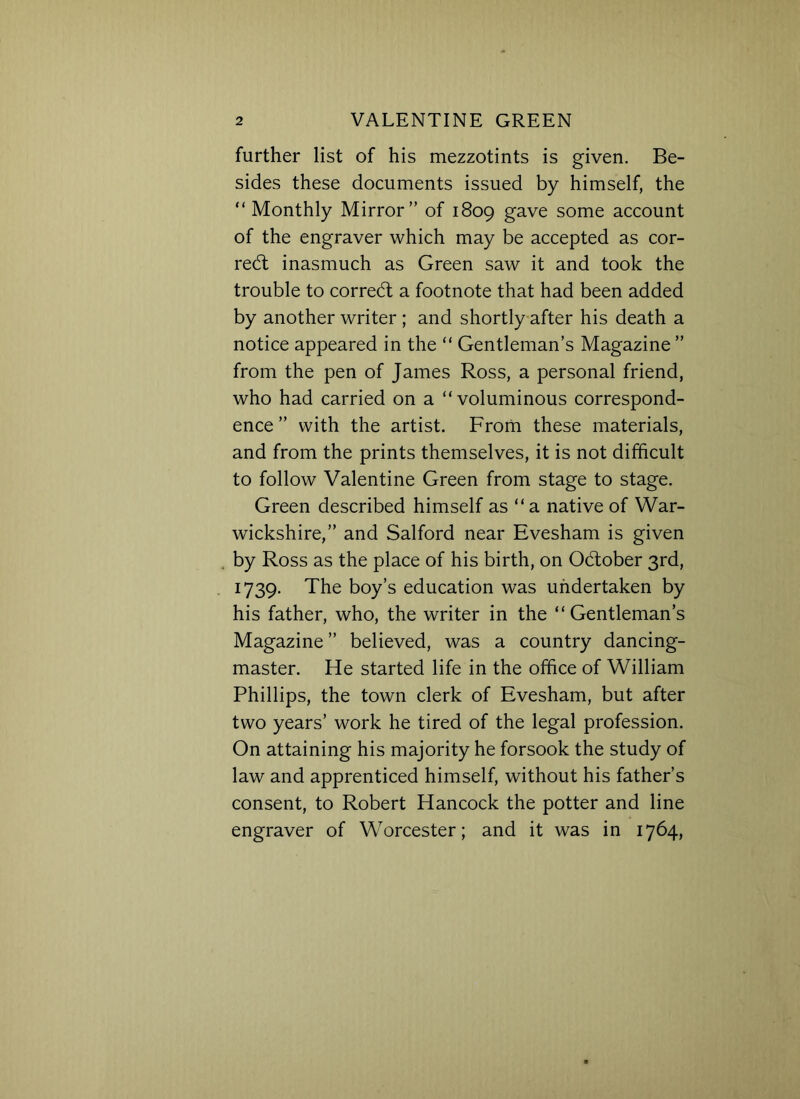 further list of his mezzotints is given. Be- sides these documents issued by himself, the “ Monthly Mirror” of 1809 gave some account of the engraver which may be accepted as cor- rect inasmuch as Green saw it and took the trouble to corredt a footnote that had been added by another writer ; and shortly after his death a notice appeared in the “ Gentleman’s Magazine ” from the pen of James Ross, a personal friend, who had carried on a “voluminous correspond- ence ” with the artist. From these materials, and from the prints themselves, it is not difficult to follow Valentine Green from stage to stage. Green described himself as “a native of War- wickshire,” and Salford near Evesham is given by Ross as the place of his birth, on Odtober 3rd, 1739. The boy’s education was undertaken by his father, who, the writer in the “Gentleman’s Magazine ” believed, was a country dancing- master. He started life in the office of William Phillips, the town clerk of Evesham, but after two years’ work he tired of the legal profession. On attaining his majority he forsook the study of law and apprenticed himself, without his father’s consent, to Robert Hancock the potter and line engraver of Worcester; and it was in 1764,