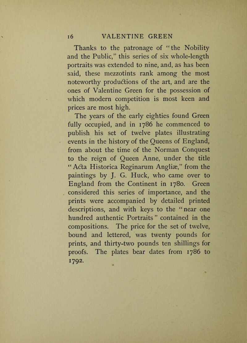 Thanks to the patronage of “the Nobility and the Public,” this series of six whole-length portraits was extended to nine, and, as has been said, these mezzotints rank among the most noteworthy productions of the art, and are the ones of Valentine Green for the possession of which modern competition is most keen and prices are most high. The years of the early eighties found Green fully occupied, and in 1786 he commenced to publish his set of twelve plates illustrating events in the history of the Queens of England, from about the time of the Norman Conquest to the reign of Queen Anne, under the title “ ACta Historica Reginarum Angliae,” from the paintings by J. G. Huck, who came over to England from the Continent in 1780. Green considered this series of importance, and the prints were accompanied by detailed printed descriptions, and with keys to the “ near one hundred authentic Portraits ” contained in the compositions. The price for the set of twelve, bound and lettered, was twenty pounds for prints, and thirty-two pounds ten shillings for proofs. The plates bear dates from 1786 to 1792.