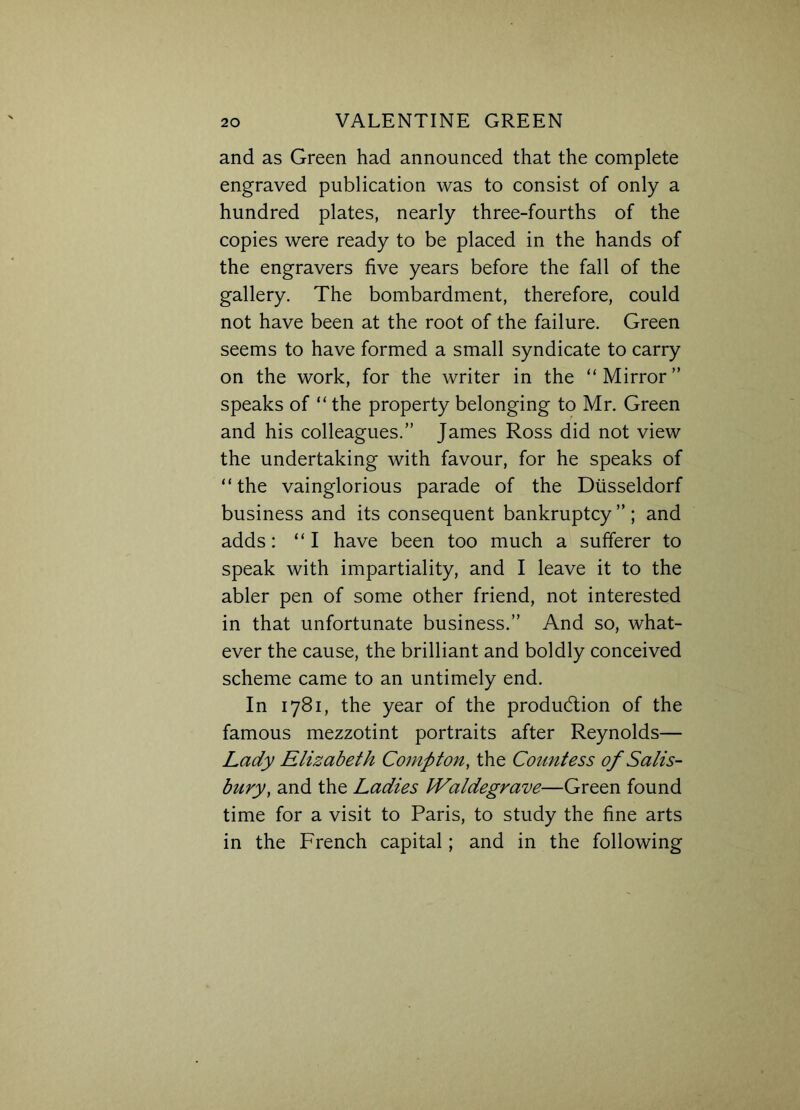 and as Green had announced that the complete engraved publication was to consist of only a hundred plates, nearly three-fourths of the copies were ready to be placed in the hands of the engravers five years before the fall of the gallery. The bombardment, therefore, could not have been at the root of the failure. Green seems to have formed a small syndicate to carry on the work, for the writer in the “Mirror” speaks of “ the property belonging to Mr. Green and his colleagues.” James Ross did not view the undertaking with favour, for he speaks of “ the vainglorious parade of the Diisseldorf business and its consequent bankruptcy”; and adds: “I have been too much a sufferer to speak with impartiality, and I leave it to the abler pen of some other friend, not interested in that unfortunate business.” And so, what- ever the cause, the brilliant and boldly conceived scheme came to an untimely end. In 1781, the year of the production of the famous mezzotint portraits after Reynolds— Lady Elizabeth Compton, the Countess of Salis- bury, and the Ladies IValdegrave—Green found time for a visit to Paris, to study the fine arts in the French capital; and in the following